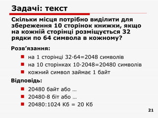 Задачі: текст
Скільки місця потрібно виділити для
збереження 10 сторінок книжки, якщо
на кожній сторінці розміщується 32
рядки по 64 символа в кожному?
Розв’язання:
    на 1 сторінці 32·64=2048 символів
    на 10 сторінках 10·2048=20480 символів
    кожний символ займає 1 байт
Відповідь:
    20480 байт або …
    20480·8 біт або …
    20480:1024 Кб = 20 Кб
                                              21
 