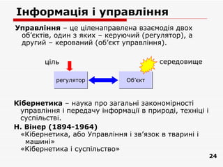 Інформація і управління
Управління – це ціленаправлена взаємодія двох
 об’єктів, один з яких – керуючий (регулятор), а
 другий – керований (об’єкт управління).

        ціль                             середовище

           регулятор           Об’єкт



Кібернетика – наука про загальні закономірності
  управління і передачу інформації в природі, техніці і
  суспільстві.
Н. Вінер (1894-1964)
  «Кібернетика, або Управління і зв’язок в тварині і
   машині»
  «Кiбернетика i суспільство»
                                                          24
 