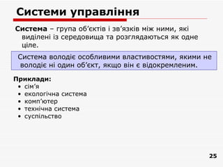 Системи управління
Система – група об’єктів і зв’язків між ними, які
 виділені із середовища та розглядаються як одне
 ціле.
 Система володіє особливими властивостями, якими не
 володіє ні один об’єкт, якщо він є відокремленим.

Приклади:
 • сім’я
 • екологічна система
 • комп’ютер
 • технічна система
 • суспільство




                                                    25
 