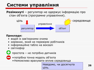 Системи управління
Розімкнуті – регулятор не одержує інформацію про
 стан об’єкта (програмне управління).
       ціль                                    середовище
                      управління
          регулятор                   oб’єкт


Приклади:
 • водій із зав’язаними очима
 • керівник, який не перевіряє робітників
 • інформаційне табло на вокзалі
 • світлофор
    простота – не потрібно датчиків
    • потрібна точна модель об’єкта
    • Неможливо врахувати вплив середовища
                         Невідомо, чи досягнута        26
                         ціль.
 