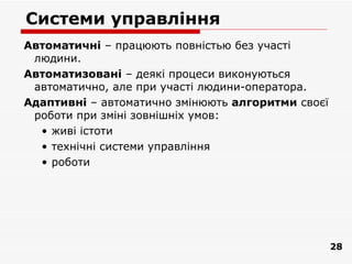 Системи управління
Автоматичні – працюють повністью без участі
 людини.
Автоматизовані – деякі процеси виконуються
 автоматично, але при участі людини-оператора.
Адаптивні – автоматично змінюють алгоритми своєї
 роботи при зміні зовнішніх умов:
  • живі істоти
  • технічні системи управління
  • роботи




                                                   28
 