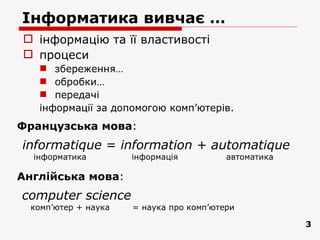 Інформатика вивчає …
 інформацію та її властивості
 процеси
    збереження…
    обробки…
    передачі
   інформації за допомогою комп’ютерiв.
Французська мова:
informatique = information + automatique
  інформатика         інформація          автоматика

Англійська мова:
computer science
  комп’ютер + наука   = наука про комп’ютери

                                                       3
 