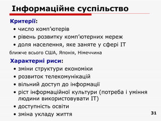 Інформаційне суспільство
Критерії:
 • число комп’ютерів
 • рівень розвитку комп’ютерних мереж
 • доля населення, яке заняте у сфері ІТ
ближче всього США, Японія, Німеччина
Характерні риси:
 • зміни структури економіки
 • розвиток телекомунікацій
 • вільний доступ до інформації
 • ріст інформаційної культури (потреба і уміння
   людини використовувати ІТ)
 • доступність освіти
 • зміна укладу життя                              31
 
