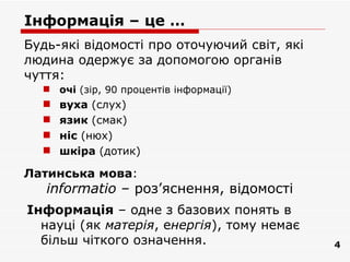 Інформація – це …
Будь-які відомості про оточуючий світ, які
людина одержує за допомогою органів
чуття:
   очі (зір, 90 процентів інформації)
     вуха (слух)
     язик (смак)
     ніс (нюх)
     шкіра (дотик)

Латинська мова:
   informatiо – роз’яснення, відомості
Інформація – одне з базових понять в
  науці (як матерія, енергія), тому немає
  більш чіткого означення.                   4
 