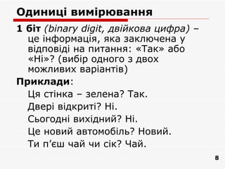 Одиниці вимірювання
1 біт (binary digit, двійкова цифра) –
  це інформація, яка заключена у
  відповіді на питання: «Так» або
  «Ні»? (вибір одного з двох
  можливих варіантів)
Приклади:
  Ця стінка – зелена? Так.
  Двері відкриті? Ні.
  Сьогодні вихідний? Ні.
  Це новий автомобіль? Новий.
  Ти п’єш чай чи сік? Чай.
                                         8
 