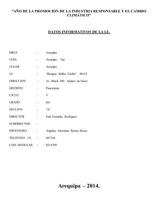 “AÑO DE LA PROMOCIÓN DE LA INDUSTRIA RESPONSABLE Y EL CAMBIO 
CLIMÁTICO” 
DATOS INFORMATIVOS DE LA I.E. 
DREA : Arequipa 
UGEL : Arequipa – Sur 
LUGAR : Arequipa 
I.E. : “Benigno Ballón Farfán” 40163 
DIRECCION : Av. Brasil 300 – Quince de Enero 
DISTRITO : Paucarpata 
CICLO : V 
GRADO : 6to. 
SECCION : “A” 
DIRECTOR : Iván Gonzales Rodríguez 
SUBDIRECTOR : 
PROFESORA : Angelica Giovanna Ramos Rosas 
TELEFONO I.E. : 407166 
COD. MODULAR : 0219709 
Arequipa – 2014. 
 