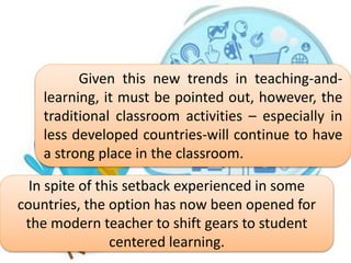 Given this new trends in teaching-and-
learning, it must be pointed out, however, the
traditional classroom activities – especially in
less developed countries-will continue to have
a strong place in the classroom.
In spite of this setback experienced in some
countries, the option has now been opened for
the modern teacher to shift gears to student
centered learning.
 