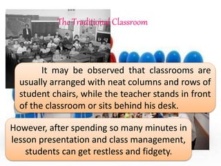 It may be observed that classrooms are
usually arranged with neat columns and rows of
student chairs, while the teacher stands in front
of the classroom or sits behind his desk.
However, after spending so many minutes in
lesson presentation and class management,
students can get restless and fidgety.
The Traditional Classroom
 