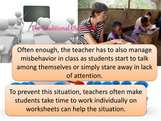 Often enough, the teacher has to also manage
misbehavior in class as students start to talk
among themselves or simply stare away in lack
of attention.
To prevent this situation, teachers often make
students take time to work individually on
worksheets can help the situation.
The Traditional Classroom
 