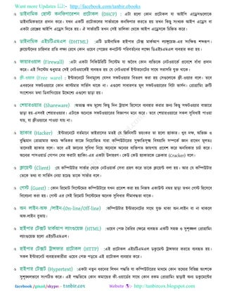 Want more Updates  http://facebook.com/tanbir.ebooks
facebook /gmail/skype: - http://tanbircox.blogspot.com
 এিা ঴ররা তকান প্ররিাকর মা আইর঩ এরে঳গুররারক
ডাইনারভকবারফ প্রদান করয। মখন একরি প্ররিাকররয ঳াবতাযরক কনরপগায কযরত ঴৞ তখন রকছু ঳িংখযক আই঩ এরে঳ ফা
একিা তযরেয আইর঩ এরে঳ রদরত ঴৞। ঐ ঳াবতাযরি তখন ত঳ই তাররকা তথরক আই঩ এরে঳রক রচরেত করয।
 এরি ডাইনারভক ঴াই঩ায তিক্স ভাকতআ঩ রযাঙ্গুর৞জ-এয ঳িংরেপ্ত ঱ব্দরূ঩।
িার৞ন্টরদয চার঴দায প্ররত রেয তযরখ তকান ঑র৞ফ ত঩রজয কনরিন্ট ঩রযফততরনয ররেয রডএইচএভএর ফযফ঴ায কযা ঴৞।
 এিা একিা র঳রকউরযরি র঳রস্টভ মা অনফধ তকান ফযরিরক তনি঑৞ারকত প্ররফর঱ ফাুঁধা প্রদান
করয। এই র঳রস্টভ শুধুভাত্র ত঳ই তনি঑৞ারকতই ফযফহৃত ঴৞ তম তনি঑৞াকত ইন্টাযরনরিয ঳ারথ ঳যা঳রয মুি থারক।
 : ইন্টাযরনরি রফনাভূররয তম঳ফ ঳পি঑৞যায রফতযণ কযা ঴৞ ত঳গুররারক ফ্রী-঑৞যায ফরর। তরফ
এধযরনয ঳পি঑৞যারয তকান কাস্টভায ঳ারবত঳ থারক না। এগুররা ঳াধাযণত ভূর ঳পি঑৞যারযয রফিা বা঳তন। তপ্রাগ্রারভিং ত্রুরি
঳িংর঱াধন তথা রডফারগিংর৞য উরের঱য এগুররা ছাড়া ঴৞।
 অতযন্ত কভ ভূররয রকছু রদন ট্রা৞ার র঴র঳রফ ফযফ঴ায কযায জনয রকছু ঳পি঑৞যায ফাজারয
ছাড়া ঴৞-এ঳ফই ত঱৞ায঑৞যায। এিারক অরনরক ঳পি঑৞যারযয রফজ্ঞা঩ন ভরন করয। তরফ ত঱৞ায঑৞যারয ঳কর ঳ুরফধাই ঩া঑৞া
মা৞, মা ফ্রী঑৞যারয ঩া঑৞া মা৞ না।
 ইন্টাযরনরি ফততভারন বাইযার঳য ভতই তম রজরন঳রি ব৞িংকয তা ঴ররা ঴যাকায। খুফ দে, অরবজ্ঞ ঑
ফুরদ্ধভান তপ্রাগ্রাভায অথচ েরতকয কারজ রনর৞ারজত মাযা করম্পউিারযয ঳ুোরত঳ূক্ষ্ম রফল৞ারদ ঳ম্পরকত জ্ঞান যারখন ভূরতঃ
তারদযই ঴যাকায ফরর। তরফ এই জ্ঞারনয ঳ুরফধা রনর৞ অরনরক অরনযয ফযরিগত জা৞গা৞ প্ররফ঱ করয অনরধকায চচতা করয।
অরনযয ঩া঳঑৞াডত তগা঩ন তফয কযািা ঴যারকিং-এয একিা উদা঴যণ। তকউ তকউ ঴যাকাযরক তিকায (Cracker) ফরর।
 তম করম্পউিায ঳াবতায তথরক তনি঑৞াকত ত঳ফা গ্র঴ণ করয তারক িার৞ন্ট ফরা ঴৞। আয তম করম্পউিায
ততরক তথয ফা ঳ারবত঳ তন৞া ঴রচছ তারক ঳াবতায ফরর।
 তকান রযরভাি র঳রস্টরভয করম্পউিারয মখন প্ররফ঱ কযা ঴৞ রনজস্ব একাউন্ট নম্বয ছাড়া তখন তগস্ট র঴র঳রফ
রফরফচনা কযা ঴৞। তগস্ট এয ত঳ই রযরভাি র঳রস্টরভয অরনক ঳ুরফধায ঳ীভাফদ্ধতা থারক।
 করম্পউিায ইন্টাযরনরিয ঳ারথ মুি থাকা অন-রাইন ফা না থাকরর
অপ-রাইন ফুঝা৞।
 ঑র৞ফ ত঩জ ততরযয তেরত্র ফযফহৃত একরি ঳঴জ ঑ ঳ু঱ৃঙ্ক্ষর তপ্রাগ্রারভিং
রযািংগুর৞জ ঴ররা এইচরিএভএর।
 এই প্ররিাকর এইচরিএভএর ডকু রভন্ট ট্রান্সপায কযরত ফযফহৃত ঴৞।
঳কর ইন্টাযরনি ফযফ঴াযকাযীযা ঑র৞ফ ত঩জ ঩ড়রত এই প্ররিাকর ফযফ঴ায করয।
 একিা নতু ন ধযরনয ররখন ঩দ্ধরত মা করম্পউিারযয ভাধরভ তকান তরথযয রফরবন্ন অিং঱রক
঳ু঱ৃঙ্খরবারফ ঳িংগরিত করয। এই ঩দ্ধরতরত তকান কভারন্ডয কী-঑৞ারডতয ঳ারথ তকান যকভ তপ্রাগ্রারভিং ছাড়াই অনয ডকু রভরন্টয
 