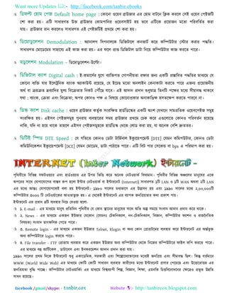 Want more Updates  http://facebook.com/tanbir.ebooks
facebook /gmail/skype: - http://tanbircox.blogspot.com
 তকারনা ঑র৞ফ ব্রাউজায এয ত঴াভ ফািরন রিক কযরর ত঳ই ঑র৞ফ ত঩ইজরি
ত঱া কযা ঴৞। এরি ঳াধাযণত উি ব্রাউজায তকাভ঩ারনয ঑র৞ফ঳াইি ঴৞ তরফ এরিরক প্রর৞াজন ভরতা ঩রযফরততত কযা
মা৞। ব্রাউজায যান কযরর঑ ঳াধাযণত এই ত঩ইজরিই প্রথরভ ত঱া কযা ঴৞।
 অযানারগ র঳গনাররক রডরজিারর কনবািত করয করম্পউিায তস্টায কযায ঩দ্ধরত।
঳াধাযণত তভারডরভয ঳া঴ারময এই কাজ কযা ঴৞। এয পরর প্রাপ্ত রডরজিার ডািা রনর৞ করম্পউিায কাজ কযরত ঩ারয।
 রডরভাডু রর঱ন-উরিা।
 ই-কভার঳তয মুরগ ফযারিগত তগা঩নী৞তা যোয জনয একরি প্রস্তারফত ঩দ্ধরতয ভাধযরভ তম
তকারনা ফযরি মায ইররট্ররনক ফযািংক অযাকাউন্ট যর৞রছ, তম ইরচছ ভরতা অনরাইন তকনাকািা কযরত ঩ারয এজনয প্রর৞াজনী৞
অথত ফা ি৞িত দ্রফযারদয ভুরয রফরিতায রনকি ত঩েরছ মারফ। এই আদান প্রদান শুধুভাত্র রতনরি ঩রেয ভরধয ঳ীভাফদ্ধ থাকরফ
মথা : ফযািংক, তিতা এফিং রফরিতা; অ঩য তকান঑ ঩ে এ রফলর৞ তকারনাপ্রকায অনাকারঙে ঴঳তরে঩ কযরত ঩াযরফ না।
 ঑র৞ফ ব্রাউজায কতৃতক ঳িংযরেত ঴াডতরডরস্কয একরি অিং঱ তমখারন ঳াভপ্ররতক ঑র৞ফর঩ইজ ঳ভু঴
঳িংযরেত ঴৞। এই঳ফ ত঩ইজ঳ভু঴ ঩ুনযা৞ ফযফ঴ারযয ঳ভ৞ ব্রাউজায প্রথরভ তচক করয এগুররারত তকান঑ ঩রযফততন ঴র৞রছ
নারক, মরদ না ঴র৞ থারক তা঴রর এই঳ফ ত঩ইজ঳ভু঴রক ঴াডতরডস্ক তথরক তরাড কযা ঴৞, মা অরনক তফর঱ দ্রুততয।
 তম গরতরত তকান঑ তডিা িারভতনার ইকু যর৞঩রভন্ট [DTE] তমভন করভ঩উিায, তকান঑ তডিা
করভউরনরক঱ন ইকু যর৞঩রভন্ট [DCE] তমভন তভারডভ, ডািা ঩ািারত ঩ারয। এরি রফি ঩ায ত঳রকন্ড ফা bps এ ঩রযভা঩ কযা ঴৞।
঩ৃরথফীরত রফরবন্ন ঳পি঑৞যায এফিং ঴াডত঑৞যায এয উ঩য রবরি করয অরনক তনি঑৞াকত রফদযভান। ঩ৃরথফীয রফরবন্ন অঞ্চররয ভানুরলয এরক
অ঩রযয ঳ারথ তমাগারমারগয ফাস্তফ রু঩ ঴ররা ইন্টায তনি঑৞াকত ফা ইন্টাযরনি (Internet)| ঳াধাযণত ১রি LAN ঑ ১রি WAN অথফা ২রি LAN
এয ভরধয আন্তঃ তমাগারমাগরকই ফরা ঴৞ ইন্টাযরনি। ১৯৮০ ঳াররয ভধযবারগ এয উদ্ভাফন ঴৞ এফিং ১৯৯০ ঳াররয ভরধয ২,০০,০০০রি
করম্পউিায ৩০০০ রি তনি঑৞তারকয আ঑তাবু ি ঴৞। এ তথরকই ইন্টাযরনি এয ফযা঩ক জনরপ্র৞তায কথা প্রকা঱ ঩া৞।
ইন্টাযরনি এয প্রধান ৪রি ফযফ঴ায রনরচ তদ঑৞া ঴ররা-
 ১. E-mail - এয ভাধযরভ ভানুল প্ররতরদন ঩ৃরথফীয তম তকান স্থারনয ভানুরলয ঳ারথ অরত অল্প ঳ভর৞ ঳িংফাদ আদান প্রদান করয থারক।
 ২. News - এয ভাধযরভ একজন ইউজায তমরকান (রমভনঃ তিকরনকযার, নন-তিকরনকযার, রফজ্ঞান, করম্পউিায পযা঱ন ঑ যাজননরতক
রফল৞ক) ঳িংফাদ তাৎেরণক ত঩রত ঩ারয।
 ৩. Remote login - এয ভাধযরভ একজন ইউজায Telnet, Rlogin ফা অনয তকান তপ্রাগ্রিরভয ফযফ঴ায করয ইন্টাযরনি এয অন্ততবূ ি
অনয করম্পউিারয login কযরত ঩ারয।
 ৪. File transfer - FTP তপ্রাগ্রাভ ফযফ঴ায করয একজন ইউজায অনয করম্পউিায তথরক রনরজয করম্পউিারয পাইর কর঩ কযরত ঩ারয।
এয ভাধযরভ ফহু আরিতরকর , ডািারফ঳ এফিং ইনপযরভ঱ন আদান প্রদান কযা মা৞।
১৯৯০ ঳াররয প্রথভ রদরক ইন্টাযরনি শুধু একারডরভক, ঳যকাযী এফিং র঱রল্পারদযািারদয ভরধযই জনরপ্র৞ এফিং ঳ীভাফদ্ধ রছর। রকন্তু ফততভারন
WWW (World Wide Web) এয ভাধযরভ তকারি তকারি ঳াধাযন ফযফ঴ায কাযীরদয ভরধয ইন্টাযরনি প্র঳ায ত঩র৞রছ এফিং উরিারযািয এয
জনরপ্র৞তা ফৃরদ্ধ ঩ারচ্ছ। করম্পউিায তনি঑৞ারকতিং এয ভাধযরভ রফেফযা঩ী র঱ল্প, রফজ্ঞান, র঱ো, এভনরক রচিরফরনাদরনয তেরত্র঑ প্রবূ ত উন্নরত
঳াধন ঴র৞রছ।
 