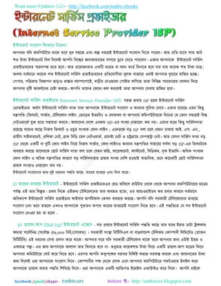 Want more Updates  http://facebook.com/tanbir.ebooks
facebook /gmail/skype: - http://tanbircox.blogspot.com
আ঩নায মরদ কভর঩উিায থারক তরফ খুফ ঳঴রজ এফিং অল্প খযরচই ইন্টাযরনি ঳িংরমাগ রনরত ঩ারযন। আয প্ররত ভার঳ ঳াত আি
঱ত িাকা ইন্টাযরনি রফর রদররই আ঩রন রফরেয জ্ঞানবান্ডারযয ঳াগরয ডু রফ তমরত ঩াযরফন। এজনয আ঩নারক ইন্টাযরনি ঳ারবত঳
প্রবাইডাযরদয স্মযনা঩ন্ন ঴রত ঴রফ। আয প্রর৞াজনভত একরি ভরডভ ফা রযান কাডত রকনরত ঴রফ মায দাভ করমক ঱ত িাকা ভাত্র্।
অফ঱য ফততভারন কর৞ক ঱ত ইন্টাযরনি ঳ারবত঳ প্রবাইডাযরদয প্ররতরমাগীতা ভুরক ফাজারয ঑যাই আ঩নায দু৞ারয ঴ারজয ঴রচ্ছ।
ত঩঩ায, ঩রত্রকা৞ রফজ্ঞা঩ন ছাড়া঑ যাস্তায রযাম্পর঩ারষ্ট, ফাড়ীয তদ঑৞ারর ত঩াষ্টায রারগর৞ তাযা রফরবন্ন ঩যারকরজয তঘালনা রদর৞
আ঩নায দৃরষ্ট আকলতরনয তচষ্টা কযরছ। আ঩রন তারদয তপারন কর কযররই তাযা আ঩নায ত঳ফা৞ ঴ারজয ঴রফ।
঳঴জ কথা৞ ISP ঴ররা ইন্টাযরনি ঳ারবত঳
তপ্রাবাইডায অথতাৎ ইন্টাযরনি ঳ারবত঳ দাতা মাযা আ঩নারক ইন্টাযরনি ঳িংরমাগ ঑ অনযানয ঳ুরফধা তদরফ। এরদয যর৞রছ এভন রকছু
মন্ত্র঩ারত (রব঳যাি, ঳াবতায, তিরররপান রাইন ,তভারডভ ইতযারদ) ঑ তরাকফর মা আ঩নায করভ঩উিাযরক রদরনয তম তকান ঳ভর৞ই রফে
তনি঑৞ারকত মুি ঴রত ঳঴া৞তা কযরফ। আভারদয তদর঱ এযকভ ISP-এয ঳িংখযা তন঴ার৞ৎ কভ ন৞। এরদয ভরধয রকছু ঳ারবত঳দাতা
যর৞রছ মারদয আরছ রনজস্ব রব঳যাি ঑ প্রচুয ঳িংখযক তপান রাইন ; এরদযরক ফড় ISP ফরা চরর তমভন ঢাকা৞ আই. এ঳. এন.,
গ্রাভীণ ঳াইফাযরনি, প্রর঱কা তনি, ব্রাক রফরড তভর তনি঑৞াকত, প্ররদষ্টা তনি ঑ চট্রগ্রারভ ত঳঩কট্রা তনি। আয তম঳ফ ঳ারবত঳ দাতা ফড়
ISP তথরক একরি ফা দুরি তপান রাইন রনর৞ রনজস্ব ঳াবতায, তপান রাইন঑ অনযানয মন্ত্র঩ারতয ঳া঴ারময ঳ফতদা ফড় ISP-এয রব঳যািরক
ফযফ঴ায কযরছ তারদযরক তছাি ঳ারবত঳ দাতা ফরা চরর তমভন অরি, কার৞পরনি, পাস্টরনি, রফরডকভ, দৃক ইতযারদ। অরধক ঳িংখযক
তপান রাইন ঑ অরধক মন্ত্র঩ারতয কাযরণ ফড় ঳ারবত঳দাতায গ্রা঴ক ঳িংখযা তফর঱ ঴঑৞াই স্বাবারফক, তরফ কর৞করি তছাি ঳ারবত঳দাতা
গ্রা঴ক ঳িংখযা঑ তন঴ার৞ৎ কভ ন৞।
ইন্টাযরনি ঳িংরমারগয জনয দুই ধযরনয ঩দ্ধরত আরছ- তারযয ভাধযরভ এফিং রফনা তারয।
- ইন্টাযরনি ঳ারবত঳ প্রবাইডাযএয ত঴ড অরপর঳ যাউিায তথরক তথরক আ঩নায কভর঩উিারযয ভরডভ
঩মতন্ত এই তায রফস্তৃত। প্রথভ রদরক এইজনয তিরররপারনয তায ফযফহৃত ঴রতা, এয ফযান্ড঑৞াইডথ কভ ঴ফায কাযরন ফততভারন
অরধকািং঱ ইন্টাযরনি ঳ারবত঳ প্রবাইডায পাইফায অ঩রিকার তকফর ফযফ঴ায কযরছ। আ঩রন মরদ ঳যকাযী তিরররপারনয ভাধযরভ
঳িংরমাগ তনন তরফ তা঴রর এখন঑ আ঩নারক ঩ুযাতন ক঩ায তারযয ভাধযরভই ঳িংরমাগ রনরত ঴রফ। এই ঩দ্ধরতরত তম ঳ফ ইন্টাযরনি
঳িংরমাগ তদ঑৞া ঴৞ তা ঴ররা -
- মত প্রকায ইন্টাযরনি ঳ারবত঳ ঩দ্ধরত আরছ তায ভরধয ই঴ায ডািা ট্রান্সপায
েভতা ঳রফতারনে (঳রফতাচ্চ ৫৬,০০০ রফি/ত঳রকন্ড) । ঳যকাযী ঳িংস্থা রফরির঳এর ফা ফাঙরারদ঱ তিররকভ তকাম্পানী রররভরিড (প্রািন
রফরিরিরফ) এই ধযরনয ত঳ফা প্রদান করয থারক। আ঩নায ঘরয মরদ ঳যকাযী তিরররপান থারক তরফ আ঩নায জনয এিাই উিভ ঑
একভাত্র ঩ন্থা। এয জনয আ঩নারক আরাদা তায রকনরত ঴রফ না- শুধূভাত্র কর৞ক঱ত িাকা রদর৞ একরি ডা৞ার-আ঩ ভরডভ রকরন
আ঩নায করভউিারয ত঳ি করয রনরত ঴রফ। এয঩য আ঩রন কতৃ঩রেয ফযাফয রনরেতষ্ট পযরভ দযখাস্ত কযরর এফিং জাভানরতয িাকা
জভা রদররই ঑যা আ঩নারক ঳িংরমাগ রদরফ। তকাম্পানীয ঩ে তথরক তরাক এর঳ আ঩নায কভর঩উিারয ঳পি঑৞ায ইনষ্টর করয
আ঩নারক ডা৞ার কযায ঩দ্ধরত র঱রখর৞ রদরফ। ঑যা আ঩নারক একরি ফযারিগত ইরভইর একাউন্ট঑ করয রদরফ। আ঩রন চাইরর
 