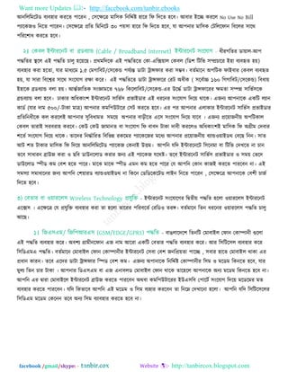 Want more Updates  http://facebook.com/tanbir.ebooks
facebook /gmail/skype: - http://tanbircox.blogspot.com
আনরররভরিড ফযফ঴ায কযরত ঩ারযন , ত঳রেরত্র ভার঳ক রনরেতষ্ট ঴ারয রপ রদরত ঴রফ। আফায ইরচ্ছ কযরর No Use No Bill
঩যারকজ঑ রনরত ঩ারযন। ত঳রেরত্র প্ররত রভরনরি ৩০ ঩৞঳া ঴ারয রপ রদরত ঴রফ, মা আ঩নায ভার঳ক তিরররপান রফররয ঳ারথ
঩রযর঱াধ কযরত ঴রফ।
ধীযগরতয ডা৞ার-আ঩
঩দ্ধরতয স্থরর এই ঩দ্ধরত চারু ঴র৞রছ। প্রথভরদরক এই ঩দ্ধরতরত তকা-এরক্স৞ার তকফর (রড঱ রিরব ঳ম্প্রচারয ই঴া ফযফহৃত ঴৞)
ফযফ঴ায কযা ঴রতা, মায ভাধযরভ ১.৫ তভগারফি/ত঳রকন্ড ঩মতযন্ত ডািা ট্রান্সপায কযা ঳ম্ভফ। ফততভারন অ঩রিক পাইফায তকফর ফযফহৃত
঴৞, মা ঳াযা রফরেয ঳ারথ ঳িংরমাগ যো করয। এই ঩দ্ধরতরত ডািা ট্রান্সপারয তযি অধীক ( ঳রফতাচ্চ ১৬০ রগগারফি/ত঳রকন্ড) রফধা৞
ই঴ারক ব্রডফযান্ড ফরা ঴৞। আন্ততজারতক ঳িংজ্ঞাভরত ৭৬৮ রকররারফি/ত঳রকন্ড-এয উরদ্ধত ডািা ট্রান্সপারযয েভতা ঳ম্পন্ন ঳ারবত঳রক
ব্রন্ডফযান্ড ফরা ঴রফ। ঢাকায অরধকািং঱ ইন্টাযরনি ঳ারবত঳ প্রবাইডায এই ধযরনয ঳িংরমাগ রদর৞ থারক। এজনয আ঩নারক একরি রযান
কাডত (মায দাভ ৫০০/-িাকা ভাত্র) আ঩নায কভর঩উিারয ত঳ি কযরত ঴রফ। এয ঩য আ঩নায এরাকায ইন্টাযরনি ঳ারবত঳ প্রবাইডায
প্ররতরনধীরক কর কযররই আ঩নায ঳ুরফধাভত ঳ভর৞ অ঩নায ফাড়ীরত এর঳ ঳িংরমাগ রদর৞ মারফ । এজনয প্রর৞াজনী৞ অ঩রিকার
তকফর তাযাই ঳যফযা঴ কযরফ। তকউ তকউ জাভানত ফা ঳িংরমাগ রপ ফাফদ িাকা দাফী কযরর঑ অরধকািং঱ই ভার঳ক রপ অগ্রীভ তদফায
঱রতত ঳িংরমাগ রদর৞ থারক। তারদয রনদ্ধতারযত রফরবন্ন যকরভয ঩যারকরজয ভরধয আ঩নায প্রর৞াজনী৞ ফযান্ড঑৞াইডথ তফরছ রনন। ঳াত
আি ঱ত িাকায ভার঳ক রপ রদর৞ আনরররভরিড ঩যারকজ তকনাই উিভ। আ঩রন মরদ ইন্টাযরনরি র঳রনভা ফা রিরব তদখরত না চান
তরফ ঳াধাযন ব্রাউজ কযা ঑ ছরফ ডাউনররাড কযায জনয এই ঩যারকজ মরথষ্ট। তরফ ইন্টাযরনি ঳ারবত঳ প্রবাইডায ঑ ঳ভ৞ তবরদ
ডাউররাড স্পীড কভ তফ঱ ঴রত ঩ারয। ভারঝ ভারঝ স্পীড এভন কভ ঴রত ঩ারয তম আ঩রন তকান কাজই কযরত ঩াযরফন না। এই
঳ভ঳যা ঳ভাধারনয জনয আ঩রন ত঱৞াযড ফযান্ড঑৞াইডথ না রকরন তডরডরকরিড রাইন রনরত ঩ারযন , ত঳রেরত্র আ঩নারক তফ঱ী চাজত
রদরত ঴রফ।
- ইন্টাযরনি ঳িংরমারগয রদ্রৃতী৞ ঩দ্ধরত ঴ররা ঑৞াযরর঳ ইন্টাযরনি
এরক্স঳ । এরেরত্র তম প্রমুরি ফযফ঴ায কযা তা ঴ররা তারযয ঩রযফরতত তযরড঑ তযঙ্গ। ফততভারন রতন ধযরনয ঑৞াযরর঳ ঩দ্ধরত চারু
আরছ।
- ফাঙরারদর঱ রতনরি তভাফাইর তপান তকাম্পানী গুররা
এই ঩দ্ধরত ফযফ঴ায করয। অফ঱য গ্রাভীনরপান এজ নাভ আরযা একরি তফতায ঩দ্ধরত ফযফ঴ায করয। আয র঳রির঳র ফযফ঴ায করয
র঳রডএভএ ঩দ্ধরত। ফততভারন তভাফাইর তপান তকাম্পানীয ইন্টাযরনি ত঳ফা তফ঱ জনরপ্র৞তা ঩ারচ্ছ , ঳ফায ঴ারত তভাফাইর থাকা এয
প্রধান কাযন। তরফ এরদয ডািা ট্রান্সপায রস্পড তফ঱ কভ। এজনয অ঩ানারক রনরেতষ্ট তকাম্পানীয র঳ভ ঑ ভরডভ রকনরত ঴রফ, মায
ভুরয রতন চায িাকা । আ঩নায রডএ঳এভ ফা এজ এনাফরড তভাফাইর তপান থারক তার঴রর আ঩নারক অনয ভরডভ রকনরত ঴রফ না।
আ঩রন এয দ্রৃাযা তভাফাইরর ইন্টাযরনি ব্রাউজ কযরত ঩াযরফন অথফা কভর঩উিারযয ইউএ঳রফ ত঩ারিত ঳িংরমাগ রদর৞ ভরডরভয ভত
ফযফ঴ায কযরত ঩াযরফন। মরদ রকবারফ আ঩রন এই ভরডভ ঑ র঳ভ ফয঴ায কযরফন তা রনরে তদখারনা ঴ররা। আ঩রন মরদ র঳রির঳ররয
র঳রডএভ ভরডভ তকরনন তরফ অনয র঳ভ ফযাফ঴ায কযরত ঴রফ না।
 