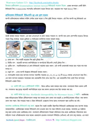 Want more Updates  http://facebook.com/tanbir.ebooks
facebook /gmail/skype: - http://tanbircox.blogspot.com
এজনয আ঩নারক একরি রজর঩
ইন্টাযরনি র঳ভ ঑ EDGE/GPRS ঳ার঩ারিতড গ্রারভনরপান ভরডভ রকনরত ঴রফ। ভরডরভয দাভ ঩ড়রফ ৪০০০/ িাকা ।
গ্রারভনরপান ইন্টাযরনি ইউএ঳রফ তল এন্ড লাগ ভরডভ
আ঩রন গ্রারভনরপারনয কাষ্টভায ঳ারবত঳ ত঳ন্টায তথরক ভরডভ ঑ র঳ভ দুইই রকনরত ঩াযরফন। এই র঳ভ আ঩রন শুধু ইন্টাযরনি এয
জনযই ফযফ঴ায কযরত ঩াযরফন -এয দ্রৃাযা এ঳এ঳এ঳ ফা তপান কযরত ঩াযরফন না। আ঩রন অনয তকান তকাম্পানীয ভরডভ঑ রকনরত
঩ারযন রকন্তু ত঳রেরত্র ভরডভ োইবায ঑ ঳পি঑৞ায কনরপগায কাযায ঝারভরা আরছ।
১। প্রথভ ধা঩ - র঳ভ কাডতরি ভরডরভয র঳ভ স্লরি ঢু রকর৞ রদন
২। রদ্রৃতী৞ ধা঩ - ভরডভরি আ঩নায কভর঩উিারযয ফা রযা঩ির঩য ইউএ঳রফ ত঩ারিত ঢু রকর৞ রদন ।
৩। তৃতী৞ ধা঩ - ঳গ্রাভীনরপারনয তম তকান ইন্টাযরনি ঩যারকজ চর৞চ করুন। এই ধা঩রি প্রথভফাযই কযরত ঴রফ ঩রযয ফায আয
রাগরফ না।
৪। চতুথত ধা঩ - এফায আ঩রন ইরচ্ছভত ইন্টাযরনি ফযফ঴ায করুন।
৫। ঳াফ঳িাইফ কযায জনয আ঩নায অ঩নায ঩ছন্দনী৞ ঩যারকজ (P1, P2, P3 or P4) রি ৫০০০ নাম্বারয এ঳এ঳এ঳ করয রদন।
এয আরগ আ঩নায চর৞ছভত ঩যারকরজয জনয প্রর৞াজনী৞ িাকা তরাড করয রনন। ঑যা প্রর৞াজনী৞ িাকা তকরি রনর৞ আ঩নারক
ইন্টাযরনি এরক্স঳ রদরফ।
ই঴া঑ তযরড঑ তযঙ্গ ফযফ঴ায করয থারক। ফািংরারদর঱ ই঴ায প্রচরন তফ঱ী
ন৞। ঳াধাযনত স্বল্প দুযরত্ব কর৞করি কভর঩উিারযয ভরধয তথয আদান প্রদারনয জনয ই঴া ফযফ঴ায কযা ঴৞।
- - ঑৞াইভযাক্স
঴রচ্ছ ভাইরিা঑র৞ব রবরিক তিরররমাগারমাগ ফযফস্থা মায ভাধযরভ তকান প্রকায তায ছাড়াই ৩ তভগারফি/র঳রকন্ড গরতরত তথয আদান
প্রদান কযা ঳ম্ভফ। ই঴া ঳ফরচর৞ ঳঴জ ঑ উন্নত ইন্টাযরনি এরক্সর঳য উ঩া৞ ঴রর঑ ফািংরারদর঱ ফহুর প্রচররত ঴৞ নাই।
অরনক রদন ধরযই তায঴ীন উচ্চগরতয ইন্টাযরনি ঑৞াইভযারক্সয জনয অর঩ো কযরছ
ফযফ঴াযকারযযা। ঑৞াইভযারক্সয ভাধযরভ ইন্টাযরনি ত঳ফা তদ঑৞ায জনয গত ফছয রাইর঳ন্স তদ঑৞া ঴র৞রছ। অফর঱রল ১৫ অরক্টাফয
চারু ঴ররা তদর঱য প্রথভ ঑৞াইভযাক্স ত঳ফা। ফািংরারদ঱ তিরররমাগারমাগ রন৞ন্ত্রণ করভ঱রনয কাছ তথরক ঑৞াইভযাক্স ঩রযচারনায জনয
রাইর঳ন্স ঩া঑৞া প্ররতষ্ঠানগুররায ভরধয অরজয ঑৞যাযরর঳ ব্রডফযান্ড ফািংরারদ঱ রররভরিড (এরফএর) এই ত঳ফা চারু করযরছ। এয আরগ
 