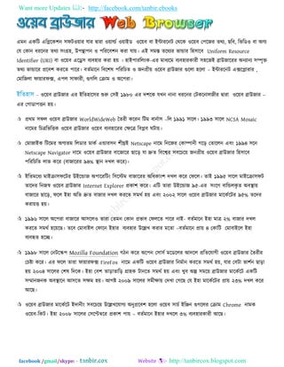 Want more Updates  http://facebook.com/tanbir.ebooks
facebook /gmail/skype: - http://tanbircox.blogspot.com
এভন একরি এরলরক঱ন ঳পি঑৞ায মায দ্রৃাযা ঑৞ার্ল্ত ঑৞াইড ঑র৞ফ ফা ইন্টাযরনি তথরক ঑র৞ফ ত঩রজয তথয, ছরফ, রবরড঑ ফা অণয
তম তকান ধযরনয তথয ঳িংগ্র঴, উ঩ন্থা঩ন ঑ ঩রযরফ঱ন কযা মা৞। এই ঳ভস্ত তরথযয বান্ডায র঴঳ারফ Uniform Resource
Identifier (URI) ফা ঑র৞ফ এরে঳ ফযফ঴ায কযা ঴৞ । ঴াই঩াযররিংক-এয ভাধযরভ ফযফ঴াযকাযী ঳঴রজই ব্রাউজারযয অনযানয ঳ম্পৃি
তথয বান্ডারয প্ররফ঱ কযরত ঩ারয। ফততভারন রফর঱ল ঩রযরচত ঑ জনপ্রী৞ ঑র৞ফ ব্রাউজায গুররা ঴ররা – ইন্টাযরনি এক্সরলাযায ,
তভারজরা পা৞াযপক্স, এ঩র ঳াপাযী, গুগরর তিাভ ঑ অর঩যা।
- ঑র৞ফ ব্রাউজায এয ইরত঴ার঳য শুরু ত঳ই ১৯৮০ এয দ঱রক মখন নানা ধযরনয তিকরনারজীয দ্রৃাযা ঑র৞ফ ব্রাউজায –
এয তগাডা঩িন ঴৞।
 প্রথভ ঳পর ঑র৞ফ ব্রাউজায WorldWideWeb ততযী করযন রিভ ফানতা঳ –রর ১৯৯১ ঳ারর। ১৯৯৩ ঳ারর NCSA Mosaic
নারভয রচত্ররবরিক ঑র৞ফ ব্রাউজায ঑র৞ফ ফযফ঴ারযয তেরত্র রফলফ ঘিা৞।
 তভাজাইক রিরভয অণযতভ ররডায ভাকত এন্ডায঳ন ঱ীঘ্রই Netscape নারভ রনরজয তকাম্পানী গরড় ততাররন এফিং ১৯৯৪ ঳রন
Netscape Navigator নারভ ঑র৞ফ ব্রাউজায ফারজারয ছারড় মা দ্রুত রফরেয ঳ফরচর৞ জনপ্রী৞ ঑র৞ফ ব্রাউজায র঴঳ারফ
঩রযরচরত রাব করয (ফাজারযয ৯৪% স্থান দখর করয)।
 ইরতভরধয ভাইিা঳পরিয উইরন্ডাজ অ঩ারযরিিং র঳রস্টভ ফাজারযয অরধকািং঱ দখর করয তপরর। তাই ১৯৯৫ ঳ারর ভাইরিা঳পি
তারদয রনজস্ব ঑র৞ফ ব্রাউজায Internet Explorer প্রকা঱ করয। এরি তাযা উইরন্ডাজ ৯৫-এয ঳িংরগ ফারন্ডরকৃ ত অফস্থা৞
ফাজারয ছারড়, পরর ই঴া অরত দ্রুত ফাজায দখর কযরত ঳ভথত ঴৞ এফিং ২০০২ ঳ারর ঑র৞ফ ব্রাউজায ভারকতরিয ৯৫% তরদয
কযা৞ি ঴৞।
 ১৯৯৬ ঳ারর অর঩যা ফাজারয আ঳রর঑ তাযা ততভন তকান প্রবাফ তপররত ঩ারয নাই- ফততভারন ই঴া ভাত্র ২% ফাজায দখর
কযরত ঳ভথত ঴র৞রছ। তরফ তভাফাইর তপারন ই঴ায ফযফ঴ায উরেখ কযায ভরতা –ফততভারন প্রা৞ ৪ তকারি তভাফাইরর ই঴া
ফযফহৃত ঴রচ্ছ।
 ১৯৯৮ ঳ারর তনিরস্ক঩ Mozilla Foundation গিন করয অর঩ন ত঳া঳ত ভরডররয আদরর প্ররতরমাগী ঑র৞ফ ব্রাউজায ততযীয
তচষ্টা করয। এয পরর তাযা পা৞াযপক্স FireFox নারভ একরি ঑র৞ফ ব্রাউজায রনভতান কযরত ঳ভথত ঴৞, মায তফিা বা঱তন ছাড়া
঴৞ ২০০৪ ঳াররয ত঱ল রদরক। ই঴া তফ঱ তাড়াতারড় গ্রা঴ক িানরত ঳ভথত ঴৞ এফিং খুফ অল্প ঳ভর৞ ব্রাউজায ভারকতরি একরি
঳িানজনক অফস্থারন আ঳রত ঳েভ ঴৞। আগষ্ট ২০০৯ ঳াররয ঳ভীো৞ তদখা তগরছ তম ই঴া ভারকতরিয প্রা৞ ২৩% দখর করয
আরছ।
 ঑র৞ফ ব্রাউজায ভারকতরি ইদানীিং ঳ফরচর৞ উরেখরমাগয অনুপ্ররফ঱ ঴ররা ঑র৞ফ ঳াচত ইরেন গুগররয তিাভ Chrome নাভক
঑র৞ফ-রকি। ই঴া ২০০৮ ঳াররয ত঳রপ্টম্বরয প্রকা঱ ঩া৞ – ফততভারন ই঴ায দখরর ৩% ফযফ঴াযকাযী আরছ।
 