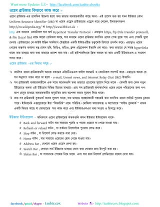 Want more Updates  http://facebook.com/tanbir.ebooks
facebook /gmail/skype: - http://tanbircox.blogspot.com
঑র৞ফ ব্রাউজায রকবারফ কাজ করয –
঑র৞ফ ব্রাউজায-এয প্রাথরভক উরে঱য ঴ররা তথয বান্ডায ফযফ঴াযকাযীয কারছ আনা। এই প্রর঳঳ শুরু ঴৞ মখন ইউজায তকান
Uniform Resource Identifier (URI) ফা ঑র৞ফ এরে঳ ব্রাউজারযয এরে঳ ফারয তররখন, উদা঴যনস্বরু঩
http://en.wikipedia.org/ ফা http://www.bbb.co.uk ।
http এক ধযরনয তপ্রারিাকর মায অথত Hypertext Transfer Protocol । এছাড়া঑ https, ftp (File transfer protocol),
& file (Local file) নারভ আরযা তপ্রিাকর আরছ, মায ভাধযরভ ঑র৞ফ ব্রাউজায কািংরখত ঑রমফ ত঩জ খুরজ ঩া৞ এফিং ত঩জরি খুরর
তদখা৞। ব্রাউজারযয তর-আউি ইরেন ভাকতআ঩ তিক্সিরক একরি ইন্টাযএরক্টব ডকু রভন্ট র঴঳ারফ প্রদ঱তন করয। এছাড়া঑ ঑র৞ফ
ত঩রজয অন্তগতত অণযানয ফস্তু তমভন ছরফ, রবরড঑, অরড঑, ফ্লা঱ এরলরক঱ন ইতযারদ ত঱া করয। তথয বান্ডারয তম ঳ভস্ত hyperlinks
থারক তায ভাধযরভ অনয তথয বান্ডারয প্ররফ঱ কযা মা৞। এই ঴াই঩াযররিংরক রিক কযরর তা আয একরি ইউআযএর-এ ঳িংরমাগ
঳াধন করয।
 প্রচররত ঑র৞ফ ব্রাউজাযগুরর অরনক যকরভয এইচরিএভএর পাইর পযভযাি ঑ তপ্রারিাকর ঳ার঩ািত করয। এছাড়া঑ আরযা তম
঳ফ অনু঳িংগ ধাযন করয তা ঴ররা - e-mail, Usenet news, and Internet Relay Chat (IRC) ইতযারদ।
 ঳ফ ব্রাউজাযই ফযফ঴াযকাযীরক এক ঳ারথ অরনকগুরর তথয বান্ডারয প্ররফর঱য ঳ুরমাগ রদর৞ থারক - তকানরি অণয তকান নতুন
উইরন্ডারত অথফা এই উইরন্ডায রফরবন্ন িযারফয ভাধযরভ। প্রা৞ ঳ফ ব্রাউজাযই অনাকািংরখত ঑র৞ফ তথরক ঩রযত্রারনয জনয ঩঩-
আ঩ তভনুয ভাধযরভ ফযফ঴াযকাযীয অনুভরতয জনয অর঩ো কযায ঳ুরমাগ রদর৞ থারক।
 প্রা৞ ঳ফ ব্রাউজাযই ফুকভাকত কযায ঳ুরমাগ থারক, মায ভাধযরভ ফযফ঴াযকাযী ঳঴রজই তায কািংরখত ঑র৞ফ ঳াইরি ঩ুনযা৞ ঢু করত
঩ারয। ইন্টাযরনি এক্সরলাযারয ই঴া “রপবারযি” নারভ ঩রযরচত। তভারজরা পা৞াযপক্স ঑ অর঩যারত “রাইব ফুকভাকত “ নাভক
একরি রপচায আরছ মা তপার্ল্ারযয ভত কাজ করয এফিং ইউআযএরএয তথয ঳িংগ্র঴ ঑ রড঳রল করয।
অরধকািং঱ ঑র৞ফ ব্রাউজারযয কতকগুরর কভন ইউজায ইন্টাযরপ঳ থারক-
 Back and forward ফািন মায ঳া঴ারময ঩ুরফতয ঑ ঩রযয ঑র৞রফ ফা ত঩রজ মা঑৞া মা৞।
 Refresh or reload ফািন , মা ফততভান রযর঳া঳তরক ঩ুনযা৞ তরাড করয।
 Stop ফািন , মা রযর঳া঳ত তরাড কযরত ফাধা তদ৞।
 Home ফািন , মায ঳া঴ারময ঑র৞রফয ত঴াভ ত঩রজ মা঑৞া মা৞।
 Address bar , তমখারন ঑র৞ফ এরড঳ তরখা ঴৞।
 Search Bar , তমখারন ঳াচত ইরেরনয ভাধযরভ তকান তথয তখাজায জনয ইন঩ুি কযা ঴৞।
 Status Bar , মা ঳াধাযনত ত঩রজয রনরচ থারক এফিং মায দ্রৃাযা রযর঳া঳ত তরারডিংর৞য প্ররগ্র঳ তদখা মা৞।
 