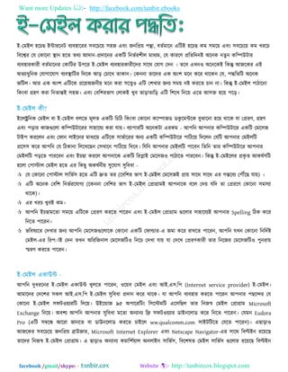 Want more Updates  http://facebook.com/tanbir.ebooks
facebook /gmail/skype: - http://tanbircox.blogspot.com
ই-তভইর ঴রচছ ইন্টাযরনি ফযফ঴ারযয ঳ফরচর৞ ঳঴জ এফিং জনরপ্র৞ ঩ন্থা, ফততভারন এরিই ঴রচছ কভ ঳ভর৞ এফিং ঳ফরচর৞ কভ খযরচ
রফরেয তম তকারনা স্থান ঴রত তথয আদান-প্রদারনয একরি রনবতয঱ীর ভাধযভ, তম কাযরণ প্ররতরদনই অরনক নতু ন করম্পউিায
ফযফ঴াযকাযী ফততভারনয তকারিয উ঩রয ই-তভইর ফযফ঴াযকাযীরদয ঳ারথ তমাগ তদন । তরফ এখন঑ অরনরকই রকন্তু আজরকয এই
অতযাধুরনক তমাগারমাগ ফযফস্থারিয রদরক আড় তচারখ তাকান। তকননা তারদয এক অিং঱ ভরন করয থারকন তম, ঩দ্ধরতরি অরনক
জরির। আয এক অিং঱ এরিরক প্রর৞অজনী৞ ভরন কযা ঳রে঑ এরি ত঱খায জনয ঳ভ৞ নষ্ট কযরত চান না। রকন্তু ই-তভইর ঩ািারনা
রকিংফা গ্র঴ণ কযা রনতান্তই ঳঴জ। এফিং তফর঱যবাগ তরাকই খুফ তাড়াতারড় এরি র঱রখ রনর৞ এরত আ঳ি ঴র৞ ঩রড়।
ইররক্ট্ররনক তভইর ফা ই-তভইর ফররত ভূরত একরি রচরি রকিংফা তকারনা করম্পাজড ডকু রভন্টরক ফুঝারনা ঴র৞ থারক মা তপ্রযণ, গ্র঴ণ
এফিং ঩ড়ায কাজগুররা করম্পউিারযয ঳া঴ারময কযা মা৞। ফযা঩াযরি অরনকিা এযকভ - আ঩রন আ঩নায করম্পউিারয একরি তভর঳জ
িাই঩ কযররন এফিং তপান রাইরনয ভাধযরভ এরিরক ঳াবতারযয অনয একরি করম্পউিারয ঩ারির৞ রদররন তমরি আ঩নায তভইররি
প্রর঳঳ করয আ঩রন তম রিকানা রররখরছন ত঳খারন ঩ারির৞ রদরফ। রমরন আ঩নায তভইররি ঩ারফন রতরন তায করম্পউিারয আ঩নায
তভইররি ঩ড়রত ঩াযরফন এফিং ইচছা কযরর আ঩নারক একরি রযলাই তভর঳জ঑ ঩ািারত ঩াযরফন। রকন্তু ই-তভইররয প্রকৃ ত আকলতণরি
঴ররা ত঩াস্টার তভইর ঴রত এয রকছু অকলতনী৞ ঳ুরমাগ ঳ুরফধা -
 তম তকারনা ত঩াস্টার ঳ারবত঳ ঴রত এরি দ্রুত তয (রফর঱য বাগ ই-তভইর তভর঳জই প্রা৞ ঳ারথ ঳ারথ এয গন্তরফয ত঩েরছ মা৞) ।
 এরি অরনক তফর঱ রনবতযরমাগয (রকননা তফর঱য বাগ ই-তভইর তপ্রাগ্রাভই আ঩নারক ফরর তদ৞ মরদ তা তপ্রযরণ তকারনা ঳ভ঳যা
থারক)।
 এয খযচ খুফই কভ।
 আ঩রন ইচছাভরতা ঳ভর৞ এরিরক তপ্রযণ কযরত ঩ারযন এফিং ই-তভইর তপ্রাগ্রাভ গুররায ঳া঴ারমযই আ঩নায Spelling রিক করয
রনরত ঩ারযন।
 বরফলযরত তদখায জনয আ঩রন তভর঳জগুররারক তকারনা একরি তপার্ল্ায-এ জভা করয যাখরত ঩ারযন, আ঩রন মখন তকারনা রনরদতষ্ট
তভইর-এয রয঩ াই তদন তখন অরযরজনার তভর঳জরি঑ রনরচ তদখা মা৞ মা তদরখ তপ্রযণকাযী তায রনরজয তভর঳জরি঑ ঩ুনযা৞
স্মযণ কযরত ঩ারযন।
আ঩রন দুধযরনয ই-তভইর একাউন্ট খুররত ঩ারযন, ঑র৞ফ তভইর এফিং আই.এ঳.র঩ (Internet service provider) ই-তভইর।
আভারদয তদর঱য ঳কর আই.এ঳.র঩ ই-তভইর ঳ুরফধা প্রদান করয থারক। মা আ঩রন ফযফ঴ায কযরত ঩ারযন আ঩নায ঩ছরন্দয তম
তকারনা ই-তভইর ঳পি঑৞যযরি রদর৞। উইরন্ডাজ ৯৫ অ঩ারযরিিং র঳রস্টভরি এর঳রছর তায রনজস্ব তভইর তপ্রাগ্রাভ Microsoft
Exchange রনর৞। অফ঱য আ঩রন আ঩নায ঳ুরফধা ভরতা অনযানয রফ্র ঳পি঑৞যায ডাইনররাড করয রনরত ঩ারযন। তমভন Eudora
Pro (এরি ঳ম্বরন্ধ আরযা জানরত ফা ডাউনররাড কযরত চাইরর ww.qualcomm.com ঳াইিরিরত তমরত ঩ারযন)। এছাড়া঑
আজরকয ঳ফরচর৞ জনরপ্র৞ ব্রাউজায, Microsoft Internet Explorer এফিং Netscape Navigator-এয ঳ারথ রফিইন যর৞রছ
তারদয রনজস্ব ই-তভইর তপ্রাগ্রাভ। এ ছাড়া঑ অনযানয কভার঱ত৞ার অনরাইন ঳ারবত঳, রফর঱লত তভইর ঳ারবত঳ গুররায যর৞রছ রফিইন
 