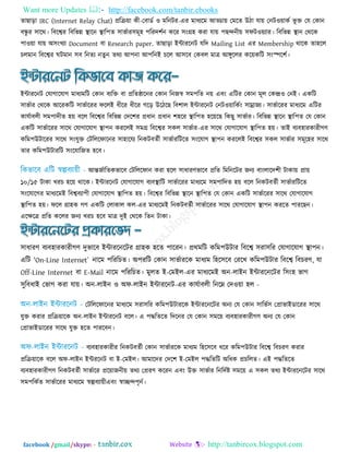 Want more Updates  http://facebook.com/tanbir.ebooks
facebook /gmail/skype: - http://tanbircox.blogspot.com
তাছাড়া IRC (Internet Relay Chat) প্ররি৞া কী-তফাডত ঑ ভরনিয-এয ভাধযরভ আড্ডা৞ তভরত উিা মা৞ তনি঑৞াকত বূ ি তম তকান
ফন্ধু য ঳ারথ। রফরেয রফরবন্ন স্থারন স্থার঩ত ঳াবতায঳ভূ঴ ঩রযদ঱তন করয ঳িংগ্র঴ কযা মা৞ ঩ছন্দনী৞ ঳পি঑৞যায। রফরবন্ন স্থান তথরক
঩া঑৞া মা৞ অ঳িংখযা Document ফা Research paper. তাছাড়া ইন্টাযরনি মরদ Mailing List এয Membership থারক তা঴রর
চরভান রফরেয ঘিভান ঳ফ রনতয নতুন তথয আ঩না আ঩রনই চরর আ঳রফ তকফর ভাত্র আঙ্গুররয কর৞করি ঳িংস্পর঱ত।
ইন্টাযরনি তমাগারমাগ ভাধযভরি তকান ফযরি ফা প্ররতষ্ঠারনয তকান রনজস্ব ঳ভ঩রত ন৞ এফিং এরিয তকান ভূর তকন্দ্র঑ তনই। একরি
঳াবতায তথরক আরযকরি ঳াবতারযয পররই ধীরয ধীরয গরড় উরিরছ রফ঱ার ইন্টাযরনি তনি঑৞ারকতিং ঳াম্রাজয। ঳াবতারযয ভাধযরভ এরিয
কামতাফরী ঳ভ঩াদীত ঴৞ ফরর রফরেয রফরবন্ন তদর঱য প্রধান প্রধান ঱঴রয স্থার঩ত ঴র৞রছ রকছু ঳াবতায। রফরবন্ন স্থারন স্থার঩ত তম তকান
একরি ঳াবতারযয ঳ারথ তমাগারমাগ স্থা঩ন কযররই ঳ভগ্র রফরেয ঳কর ঳াবতায-এয ঳ারথ তমাগারমাগ স্থার঩ত ঴৞। তাই ফযফ঴াযকাযীগণ
করভ঩উিারযয ঳ারথ ঳িংমুি তিরররপারনয ঳া঴ারময রনকিফততী ঳াবতাযরিরত ঳িংরমাগ স্থা঩ন কযররই রফরেয ঳কর ঳াবতায ঳ভূর঴য ঳ারথ
তায করভ঩উিাযরি ঳িংরমারজত ঴রফ।
আন্তজতারতকবারফ তিরররপান কযা ঴রর ঳াধাযণবারফ প্ররত রভরনরিয জনয ফািংরারদ঱ী িাকা৞ প্রা৞
১০/১৫ িাকা খযচ ঴র৞ থারক। ইন্টাযরনি তমাগারমাগ ফযফস্থারি ঳াবতারযয ভাধযরভ ঳ভ঩ারদত ঴৞ ফরর রনকিফততী ঳াবতাযরিরত
঳িংরমারগয ভাধযরভই রফেফযা঩ী তমাগারমাগ স্থার঩ত ঴৞। রফরেয রফরবন্ন স্থারন স্থার঩ত তম তকান একরি ঳াবতারযয ঳ারথ তমাগারমাগ
স্থার঩ত ঴৞। পরর গ্রা঴ক গণ একরি তরাকার কর-এয ভাধযরভই রনকিফততী ঳াবতারযয ঳ারথ তমাগারমাগ স্থা঩ন কযরত ঩াযরছন।
এরেরত্র প্ররত কররয জনয খযচ ঴রফ ভাত্র দুই তথরক রতন িাকা।
঳াধাযণ ফযফ঴াযকাযীগণ দুবারফ ইন্টাযরনরিয গ্রা঴ক ঴রত ঩ারযন। প্রথভরি করভ঩উিায রফরে ঳যা঳রয তমাগারমাগ স্থা঩ন।
এরি 'On-Line Internet` নারভ ঩রযরচত। অ঩যরি তকান ঳াবতাযরক ভাধযভ র঴র঳রফ তযরখ করভ঩উিায রফরে রফচযণ, মা
Off-Line Internet ফা E-Mail নারভ ঩রযরচত। ভুরত ই-তভইর-এয ভাধযরভই অন-রাইন ইন্টাযরনরিয র঳িং঴ বাগ
঳ুরফধাই তবাগ কযা মা৞। অন-রাইন ঑ অপ-রাইন ইন্টাযরনি-এয কামতাফরী রনরে তদ঑৞া ঴র -
তিরররপারনয ভাধযরভ ঳যা঳রয করভ঩উিাযরক ইন্টাযরনরিয অনয তম তকান ঳ারবত঳ তপ্রাবাইডারযয ঳ারথ
মুি কযায প্ররি৞ারক অন-রাইন ইন্টাযরনি ফরর। এ ঩দ্ধরতরত রদরনয তম তকান ঳ভর৞ ফযফ঴াযকাযীগণ অনয তম তকান
তপ্রাবাইডারযয ঳ারথ মুি ঴রত ঩াযরফন।
ফযফ঴াযকাযীয রনকিফততী তকান ঳াবতাযরক ভাধযভ র঴র঳রফ ধরয করভ঩উিায রফরে রফচযণ কযায
প্ররি৞ারক ফরর অপ-রাইন ইন্টযরনি ফা ই-তভইর। আভারদয তদর঱ ই-তভইর ঩দ্ধরতরি অরধক প্রচররত। এই ঩দ্ধরতরত
ফযফ঴াযকাযীগণ রনকিফততী ঳াবতারয প্রর৞াজনী৞ তথয তপ্রযণ করযন এফিং উি ঳াবতায রনরদতষ্ট ঳ভর৞ এ ঳কর তথয ইন্টাযরনরিয ঳ারথ
঳ভ঩রকতত ঳াবতারযয ভাধযরভ স্বল্পফযা৞ীএফিং স্বাচ্ছন্দ঩ৃনত।
 