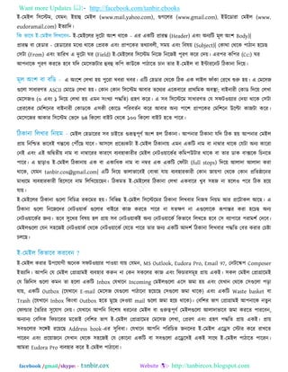 Want more Updates  http://facebook.com/tanbir.ebooks
facebook /gmail/skype: - http://tanbircox.blogspot.com
ই-তভইর র঳রস্টভ, তমভন: ই৞াহু তভইর (www.mail.yahoo.com), গুগররয (www.gmail.com), ইউরডাযা তভইর (www.
eudoramail.com) ইতযারদ।
- ই-তভইররয দুরিা অিং঱ থারক - এয একরি প্রাযম্ভ (Header) এফিং অনযরি ভূর অিং঱ Body)|
প্রাযম্ভ ফা ত঴ডায - ত঴ডারযয ভরধয থারক তপ্রযক এফিং প্রা঩রকয তথযাফরী, ঳ভ৞ এফিং রফল৞ (Subject)| তকাথা তথরক ঩ািান ঴রচছ
ত঳িা (From) এফিং তারযখ এ দুরিা ঘয (Field) ই-তভইররয র঳রস্টভ রনরজ রনরজই ঩ূযণ করয তদ৞। এয঩য কর঩য (Cc:) ঘয
আ঩নারক ঩ূযণ কযরত ঴রফ মরদ তভর঳জিায হুফহু কর঩ কাউরক ঩ািারত চান তায ই-তভইর ফা ইন্টাযরনি রিকানা রদর৞।
এ অিংর঱ তরখা ঴৞ ঩ুরযা খফযা খফয। এরি ত঴ডায তথরক রিক এক রাইর পাুঁকা তযরখ শুরু ঴৞। এ তভর঳জ
গুররা ঳াধাযণত ASCII তভারড তরখা ঴৞। তকান তকান র঳রস্টভ আফায তরথযয এরকফারয প্রাথরভক অফস্থা; ফাইনাযী তকাড রদর৞ তরখা
তভর঳জ঑ (০ এফিং ১ রদর৞ তরখা ঴৞ এভন ঳িংখযা ঩দ্ধরত) গ্র঴ণ করয। এ ঳ফ র঳রস্টরভ ঳াধাযণত তম ঳পি঑৞যায তদ৞া থারক ত঳িা
তপ্রযরকয তভর঱রনয ফাইনাযী তকাডরক এ঳কী তকারড ঩রযফততন করয আফায অনয ঩ার঱ প্রা঩রকয তভর঱রন উরিা কাজিা করয।
তভর঳রজয আকায র঳রস্টভ তবরদ ৬৪ রকররা ফাইি তথরক ১০০ রকররা ফাইি ঴রত ঩ারয।
তভইর ত঴ডারযয ঳ফ চাইরত গুরূত্ব঩ূণত অিং঱ ঴র রিকানা। আ঩নায রিকানা মরদ রিক ঴৞ আ঩নায তভইর
প্রা৞ রনরিত বারফই গন্তরফয ত঩েরছ মারফ। আ঳রর প্ররতযকিা ই-তভইর রিকানা৞ এভন একরি নাভ ফা নাম্বায থারক তমিা অনয কারযা
তনই এফিং এই অরদ্রৃতী৞ নাভ ফা নাম্বারযয কাযরণ ফযফ঴াকাযীয তভইর তনি঑৞ারকতয করভ঩উিায থারক ফা তায ডাক ফাক্সরক রচনরত
঩ারয। এ ছাড়া঑ ই-তভইর রিকানা৞ এক ফা একারধক নাভ ফা নম্বয এক একরি তপাুঁিা (full stops) রদর৞ আরাদা আরাদা কযা
থারক, তমভন tanbir.cox@gmail.com| এরি রদর৞ বারাবারফই তফাঝা মা৞ ফযফ঴াযকাযী তকান জা৞গা তথরক তকান প্ররতষ্ঠারনয
ভাধযরভ ফযফ঴াযকাযী র঴র঳রফ নাভ রররখর৞রছন। রিকভত ই-তভইররয রিকানা তরখা একফারয খুফ ঳঴জ না ঴রর঑ ঩রয রিক ঴র৞
মা৞।
ই-তভইররয রিকানা গুররা রফরচত্র যকরভয ঴৞। রফরবন্ন ই-তভইর র঳রস্টরভয রিকানা ররখফায রনজস্ব রন৞ভ আয প্ররিাকর আরছ। এ
রিকানা গুররা রনরজরদয তনি঑৞াকত গুররায ফাইরয কাজ কযরত ঩ারয না মতেণ না এগুররারক রূ঩ান্তয কযা ঴রচছ অনয
তনি঑৞ারকতয জনয। তরফ ঳ুরখয রফল৞ ঴র প্রা৞ ঳ফ তনি঑৞াকতই অনয তনি঑৞ারকত রকবারফ ররখরত ঴রফ ত঳ ফযা঩ারয ঩যাভ঱ত তদরফ।
তভইরগুররা তমন ঳঴রজই তনি঑৞াকত তথরক তনি঑৞ারকত তমরত ঩ারয তায জনয একরি আদ঱ত রিকানা ররখফায ঩দ্ধরত তফয কযায তচষ্টা
চররছ।
ই-তভইর কযায উ঩রমাগী অরনক ঳পি঑৞যায ঩া঑৞া মা৞ তমভন, MS Outlook, Eudora Pro, Email 97, তনিরস্ক঩ Composer
ইতযারদ। আ঩রন তম তভইর তপ্রাগ্রাভই ফযফ঴ায করুন না তকন ঳কররয কাজ এফিং রপচায঳ভূ঴ প্রা৞ একই। ঳কর তভইর তপ্রাগ্রারভই
তম রজরন঳ গুররা কভন তা ঴ররা একরি Inbox তমখারন Incoming তভইরগুররা এর঳ জভা ঴৞ এফিং তমখান তথরক ত঳গুররা ঩ড়া
মা৞, একরি Outbox (রমখারন E-mail তভর঳জ তমগুররা ঩ািারনা ঴র৞রছ ত঳গুররা জভা থারক) এফিং একরি Waste basket ফা
Trash (রমখারন Inbox রকিংফা Outbox ঴রত ভুরছ তদ঑৞া mail গুররা জভা ঴র৞ থারক)। তফর঱য বাগ তপ্রাগ্রাভই আ঩নারক নতুন
তপার্ল্ায ততরযয ঳ুরমাগ তদ৞। তমখারন আ঩রন রফর঱ল ধযরনয তভইর ফা গুরুত্ব঩ূণত তভইরগুররা আরাদাবারফ জভা কযরত ঩াযরফন,
অনযানয তফর঳ক রপচারযয ভরতাই তফর঱য বাগ ই-তভইর তপ্রাগ্রারভয তভর঳জ তরখা, তপ্রযণ এফিং গ্র঴ণ ঩দ্ধরত প্রা৞ একই। প্রা৞
঳ফগুররায ঳রঙ্গই যর৞রছ Address book-এয ঳ুরফধা। তমখারন আ঩রন ঩রযরচত জনরদয ই-তভইর এরে঳ তস্টায করয যাখরত
঩ারযন এফিং প্রর৞াজরন ত঳খান তথরক ঳঴রজই তম তকারনা একরি ফা ঳ফগুররা এরের঳ই একই ঳ারথ ই-তভইর ঩ািারত ঩ারযন।
আভযা Eudora Pro ফযফ঴ায করয ই-তভইর ঩ািারফা।
 