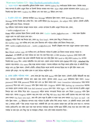 Want more Updates  http://facebook.com/tanbir.ebooks
facebook /gmail/skype: - http://tanbircox.blogspot.com
1. ভরডভ ঳িংরমাগ করয প্রর৞াজনী৞ োইবায ইনষ্টর করুন। তায঩য Eudora Pro ঳পি঑৞যায ইনষ্টর করুন। ইনষ্টর কযায
঳ভ৞ আ঩নায ই-তভইর এরে঳ রদরর তা রডপি র঴঳ারফ ফযফ঴ায কযা মারফ। Start তভনুয তপ্রাগ্রাভ ভযারনজায তথরক Eudora pro
র঳ররক্ট করয রিক করুন। Eudora Pro উইরন্ডা এফিং তায ভরধয out উইরন্ডা তদখা মারফ।
2. ই-তভইর এরডি কযা - িু রফারয অফরস্থত New Message আইরকারন রিক করুন। অথফা Message তভনু তথরক New
Message অ঩঱ন র঳ররক্ট করয এন্টায রদন। আয একরি উইরন্ডা (No Recipient , No subject নারভ ) খুররফ। তিকস্ট এরডরিিং
এরয৞া দুইরি বারগ রফবি। উ঩যািংর঱
To: রাইরনয ঩ারেত কায঳য অফস্থান কযরত থারক। এখারন প্রা঩রকয ই-তভইর এরে঳ ররখরত ঴রফ. তমভন,
< tanbir.cox@gmail.com >|
From: রাইরন তপ্রযরকয ইরভর রিকানা তরখাই থারক তমভন -Tanbir< tanbir_0g@yahoo.com > । রেয করুন ইরভইর
এরে঳ গুররা ঳ফ তছাি ঴ারতয তরখা ঴রফ।
Subject: রাইরন রফল৞ ফস্ত ররখরত ঴রফ, তমভন My first Email ; অফ঱য তকান রকছু না ররখরর঑ চরর।
CC: (carbon copy এয ঳িংরেপ্ত রু঩) অনয তকান রিকানা৞ কর঩ ঩ািারত চাইরর ত঳ই রিকানা ররখরত ঴রফ ,
তমভন- tanbir.cox@facebook.com , tanbir_cox@yahoo.com ইতযারদ (উরেযখয কভা দ্রৃাযা এরে঳ গুররারক ঩ৃথক কযরত
঴রফ।
Bcc: (blank carbon copy এয ঳িংরেপ্ত রু঩) এই রিকানা৞ ঩ািারনা ই-তভইর এয রিকানা অনযযা জানরত ঩াযরফ না।
Attached : তম পাইররি এয ঳রঙ্গ ঩ািারত চান তায ঩াথ ফরর রদরত ঴রফ। এ জনয Window Explorer তথরক অথফা ত঳ই
তপ্রাগ্রারভয Open ডা৞ারগ ফক্স তথরক পাইররি র঳ররক্ট করয ডান ফািন রিক করয Send to তভনু তথরক Eudora Pro অ঩঱ন
র঳ররক্ট করয Enter রদন। এখারন পাইররিয ঩াথ তরখা ঴রফ। অথফা এখারন কায঳য তযরখ Ctrl+H ফািন চা঩ুন ; Attached File
ডা৞ারগ ফক্স আ঳রফ। File name তিক্স ফরক্স কায঳য থাকরফ। ঩াথ঳঴ পাইররয নাভ ররখুন অথফা ব্রাউজ করয ঐ পাইররি রনর৞
আ঳ুন এফিং OK রিক করুন। তিকস্ট এরডরিিং এরয৞ায রনরচয অিংর঱ আ঩রন আ঩নায ইরচছ ভত মা খুর঱ িাই঩ করুন এফিং
তমবারফ খুর঱ তরখুন। মত ফড় পাইর ত঴াক না তকন তারত঑ অ঳ুরফধা নাই।
- তরখা ত঱রল িু র ফক্স তথরক Queue ফািন রিক করুন। তিকস্ট এরডরিিং উইরন্ডারি ফন্ধ ঴র৞
মারফ। আ঩নায ভযার঳জরি ঩ািাফায জনয প্রস্তুত ঴র৞ থাকর। িু রফায তথরক check mail আইরকারন রিক করুন। Enter
password নাভক ফরক্স password ররখরত ঴রফ এফিং OK রিক কযরত ঴রফ। Auto Connection Information ফরক্স আফায
password রদরত ঴রফ এফিং Connect ফািন রিক কযরত ঴রফ। Progress ডা৞ারগ ফরক্স Starting up connection ভযার঳জ
এয ভাধযরভ প্ররগ঳ তদখারনা ত঱রল Post dial terminal screen তদখা মারফ। মারত login : এয ঩ার঱ আ঩নায ই-তভইর এরে঳
ররখরত ঴রফ এফিং ইন্টায রদরত ঴রফ। Password: রাইরন আফায ঩া঳঑৞াডত ররখরত ঴রফ এফিং রনরচয Continue ফািন রিক
কযরত ঴রফ। আফায Progress ডা৞ারগ ফক্স তদখা মারফ এফিং রকছু ঩রয New Mail নারভ একরি তভর঳জ ফক্স তদখা মারফ তারত
তরখা থাকরফ You have new mail ; আয মরদ তকান নতুন ই-তভইর না থারক তরফ তরখা থাকরফ You have no mail । OK
ফািন রিক করুন ; In উইরন্ডারত আ঩নায নারভ ঩ািারনা ই-তভইর গুররয ররষ্ট তদখরত ঩ারফন। তম তভইররি কখরনা তখারা ঴৞রন
তায S করারভ একরি * রচে তদখরত ঩া঑৞া মারফ। পাইররি মরদ এক ফায তখাররন তা঴রর আয এই রচে তদখা মারফ না। আ঩নায
঳াবতায (আইএ঳র঩) অন রাইন ঴রর ঳রঙ্গ ঳রঙ্গ আ঩নায ঳াবতারযয ভাধযরভ ঳িংর঱ষ্ট স্থারন রচরিরি ত঩ারছ মারফ আয অপ রাইন ঴রর
঳াবতারয তা জভা ঴রফ এফিং রকছু ঩রয তা মথাস্থারন ত঩ৌছরফ- মখন ত঳ই ঳াবতায কারনক঱ন রদরফ।
 