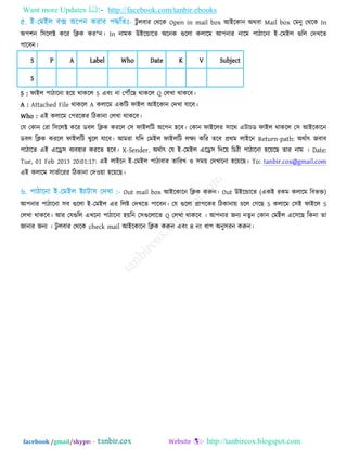 Want more Updates  http://facebook.com/tanbir.ebooks
facebook /gmail/skype: - http://tanbircox.blogspot.com
িু রফায তথরক Open in mail box আইরকান অথফা Mail box তভনু তথরক In
অ঩঱ন র঳ররক্ট করয রিক কয"ন। In নাভক উইরন্ডারত অরনক গুররা করারভ আ঩নায নারভ ঩ািারনা ই-তভইর গুরর তদখরত
঩ারফন।
S P A Label Who Date K V Subject
S
S : পাইর ঩ািারনা ঴র৞ থাকরর S এফিং না ত঩েরছ থাকরর Q তরখা থাকরফ।
A : Attached File থাকরর A করারভ একরি পাইর আইরকান তদখা মারফ।
Who : এই করারভ ত঩যরকয রিকানা তরখা থাকরফ।
তম তকান তযা র঳ররক্ট করয ডফর রিক কযরর ত঳ পাইররি অর঩ন ঴রফ। তকান পাইররয ঳ারথ এিাচড পাইর থাকরর ত঳ আইরকারন
ডফর রিক কযরর পাইররি খুরর মারফ। আভযা মরদ তভইর পাইররি রেয করয তরফ প্রথভ রাইরন Return-path: অথতাৎ জফাফ
঩ািারত এই এরে঳ ফযফ঴ায কযরত ঴রফ। X-Sender. অথতাৎ তম ই-তভইর এরে঳ রদর৞ রচিী ঩ািারনা ঴র৞রছ তায নাভ । Date:
Tue, 01 Feb 2013 20:01:17: এই রাইরন ই-তভইর ঩ািাফায তারযখ ঑ ঳ভ৞ তদখারনা ঴র৞রছ। To: tanbir.cox@gmail.com
এই করারভ ঳াবতারযয রিকানা তদ঑৞া ঴র৞রছ।
Out mail box আইরকারন রিক করুন। Out উইরন্ডারত (একই যকভ করারভ রফবি)
আ঩নায ঩ািারনা ঳ফ গুররা ই-তভইর এয ররষ্ট তদখরত ঩ারফন। তম গুররা প্রা঩রকয রিকানা৞ চরর তগরছ S করারভ ত঳ই পাইরর S
তরখা থাকরফ। আয তমগুরর এখরনা ঩ািারনা ঴৞রন ত঳গুররারত Q তরখা থাকরফ । আ঩নায জনয নতুন তকান তভইর এর঳রছ রকনা তা
জানায জনয । িু রফায তথরক check mail আইরকারন রিক করুন এফিং ৪ নিং ধা঩ অনু঳যন করুন।
 