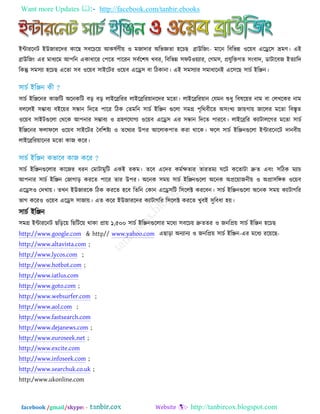 Want more Updates  http://facebook.com/tanbir.ebooks
facebook /gmail/skype: - http://tanbircox.blogspot.com
ইন্টাযরনি ইউজাযরদয কারছ ঳ফরচর৞ আকলতণী৞ ঑ ভজাদায অরবজ্ঞতা ঴রচছ ব্রাউরজিং- ভারন রফরবন্ন ঑র৞ফ এরের঳ ভ্রভণ। এই
ব্রাউরজিং এয ভাধযরভ আ঩রন একাধারয ত঩রত ঩ারযন ঳ফতর঱ল খফয, রফরবন্ন ঳পি঑৞যায, তগভ঳, প্রমুরিগত ঳িংফাদ, ডািারফজ ইতযারদ
রকন্তু ঳ভ঳যা ঴রচছ এরতা ঳ফ ঑র৞ফ ঳াইরিয ঑র৞ফ এরে঳ ফা রিকানা। এই ঳ভ঳যায ঳ভাধারনই এর঳রছ ঳াচত ইরেন।
঳াচত ইরেরনয কাজরি অরনকরি ফড় ফড় রাইরব্ররযয রাইরব্ররয৞ানরদয ভরতা। রাইরব্ররয৞ান তমভন শুধু রফলর৞য নাভ ফা তরখরকয নাভ
ফরররই ঳ম্ভাফয ফইর৞য ঳ন্ধান রদরত ঩ারয রিক ততভরন ঳াচত ইরেন গুররা ঳ভগ্র ঩ৃরথফীরত অ঳িংখয জা৞গা৞ জাররয ভরতা রফস্তৃত
঑র৞ফ ঳াইিগুররা তথরক আ঩নায ঳ম্ভাফয ঑ গ্র঴ণরমাগয ঑র৞ফ এরে঳ এয ঳ন্ধান রদরত ঩াযরফ। রাইরব্ররয কযািাররগয ভরতা ঳াচত
ইরেরনয পরাপরর ঑র৞ফ ঳াইরিয তফর঱ষ্টয ঑ তরথযয উ঩য আররাক঩াত কযা থারক। পরর ঳াচত ইরেনগুররা ইন্টাযরনরি দানফী৞
রাইরব্ররয৞ারনয ভরতা কাজ করয।
঳াচত ইরেনগুররায কারজয ধযন তভািাভুরি একই যকভ। তরফ এরদয কভতেতায তাযতভয ঘরি করতািা দ্রুত এফিং ঳রিক ভযাচ
আ঩নায ঳াচত ইরেন তজাগাড় কযরত ঩ারয তায উ঩য। অরনক ঳ভ৞ ঳াচত ইরেনগুররা অরনক অপ্রর৞াজনী৞ ঑ অপ্রা঳রঙ্গক ঑র৞ফ
এরে঳঑ তদখা৞। তখন ইউজাযরক রিক কযরত ঴রফ রতরন তকান এরে঳রি র঳ররক্ট কযরফন। ঳াচত ইরেনগুররা অরনক ঳ভ৞ কযািাগরয
বাগ করয঑ ঑র৞ফ এরে঳ ঳াজা৞। এত করয ইউজাযরদয কযািাগরয র঳ররক্ট কযরত খুফই ঳ুরফধা ঴৞।
঳াচত ইরেন
঳ভগ্র ইন্টাযরনি ছরড়র৞ রছরির৞ থাকা প্রা৞ ১,৫০০ ঳াচত ইরেনগুররায ভরধয ঳ফরচ৞ দ্রুততয ঑ জনরপ্র৞ ঳াচত ইরেন ঴রচছ
http://www.google.com & http// www.yahoo.com এছাড়া অনযানয ঑ জনরপ্র৞ ঳াচত ইরেন-এয ভরধয যর৞রছ-
http://www.altavista.com ;
http://www.lycos.com ;
http://www.hotbot.com ;
http://www.iatlus.com
http://www.goto.com ;
http://www.websurfer.com ;
http://www.aol.com ;
http://www.fastsearch.com
http://www.dejanews.com ;
http://www.euroseek.net ;
http://www.excite.com
http://www.infoseek.com ;
http://www.searchuk.co.uk ;
http:/www.ukonline.com
 