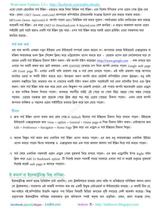 Want more Updates  http://facebook.com/tanbir.ebooks
facebook /gmail/skype: - http://tanbircox.blogspot.com
এরতা তগররা তজরনরযক ঳াচত ইরেন। এছাড়া঑ আরছ রফল৞ রবরিক ঳াচত ইরেন। এযা রফর঱ল ির঩রকয ঑঩য ঑র৞ফ ত঩জ খুুঁরজ তফয
করয। তমভন: CNET (www. cnet.com) আ঩নারক করম্পউিায তিকরনাররজ ঳িংিান্ত রযর঳া঳ত তফয কযরত ঳া঴াময কযরফ।
MP3.com (www. mp3.com)-এ আ঩রন ঩ারফন MP3 রভউরজক ঳াচত কযায ঳ুরমাগ। ঳পি঑৞যায ডাউন তরারডিংর৞য জনয যর৞রছ
কর৞করি ঳াচত ইরেন। এয ভরধয CNET-Gi Download.com ঑ Beyond.com তফ঱ জনরপ্র৞। এ ছাড়া঑ আজকার অরনক ঑র৞ফ
঳াইরিই তছাি খারিা ঴রর঑ একরি ঳াচত ইরেন মুি করয। এ঳ফ ঳াচত ইরেন আরছ ফররই ঑র৞ফ ব্রাউরজিং এরতা ঳঴জ঳াধয আয
জনরপ্র৞ ঴র৞রছ।
ধযা মাক আ঩রন একজন নতু ন ইউজায এফিং ইন্টাযরনি ঳ম্পরকত ততভন জারনন না। আ঩নারক প্রথরভ ইন্টাযরনি এক্সরলাযায ফা
ভরজরা পা৞াযপক্স ডফর রিক (র঳রঙ্গর রিক) করয এরলরকর঱ন ঑র঩ন কযরত ঴রফ । তপ্রাগ্রাভ ঑র঩ন ঴রর তরারক঱রনয ঘরয তম
তকারনা একরি ঳াচত ইরেরনয রিকানা িাই঩ করুন। ধরয আ঩রন িাই঩ করযরছন http://www.google.com - রে যাখরত ঴রফ
এখারন ঳ফ ক৞রি অেয ঴রফ তছাি অেরযয। এখন (ENTER) তফাতারভ চা঩ রদরর আ঩রন তদখরত ঩ারফন Google web page
-এয Front page রি। এখারন একরি খারর ডা৞ারগ ফক্স ঑ ঳াচত তরখা তদখরত ঩ারফন। এই খারর ডা৞ারগ ফরক্স আ঩নায
কািংরখত ঑৞াডত ফা ঱ব্দরি িাই঩ কযরত ঴রফ। উদা঴যণ স্বরু঩ আ঩রন ঴৞ত তররিস্ট করম্পউিায তগভ঳ খুুঁজরছন। শুধু খারর
ডা৞ারগ ফক্সরিরত রপ্র৞ তাযকায নাভ ফা তগভর঳য নাভরি িাই঩ করুন ভাউ঳ ঩র৞ন্টাযরি ঳াচত তরখা ফািনরিয উ঩য এরন রিক
করুন। ফযা঳ ঳াচত ইরেন কাজ শুরু করয তদরফ এফিং রকছুেণ ঩য তযজাি তদখারফ। এই ঩াতা৞ আ঩রন অরনকগুরর ঑র৞ফ এরে঳
঑ তায ঳িংরেপ্ত রফফযন রদখরত ঩ারফন। অপনার পছন্দীয় সাইট এই পপজে না পপজে ননজে আজরা পপে নম্বর পেখজে
পাজেন। এভাজে েরকার হজে প্রজেেক পপজে নিক কজর শে শে ওজয়ে পপজের রিকানা ঩ারফন। এখান তথরক আ঩রন
আ঩নায কারঙ্ক্ষত ঑ ঩ছরন্দয ঑র৞ফ ঳াইিরিরত শুধভাত্র রিক করয চরর তমরত ঩ারযন।
 দ্রুত ঳াচত ইরেন ঑র঩ন কযায জনয ত঴াভ ত঩জ-এ Default র঴র঳রফ ঳াচত ইরেরনয রিকানা রদর৞ যাখরত ঩ারযন। উইরন্ডাজ
ইন্টাযরনি এক্সরলাযারযয জনয View > option > General > Home page-এ রগর৞ রিকানা িাই঩ করুন। তনিরস্কর঩য জনয
Edit > Preference > Navigator > Home Page রিক করয এয এরে঳-এ ঳াচত ইরেরনয রিকানা ররখুন।
 অরনক রফস্তৃত ঳াচত কযায জনয একারধক ঳াচত ইরেন ঑র঩ন কযরত ঩ারযন। এয জনয শুধু পা৞াযপরক্সয একারধক উইরন্ডা
঑র঩ন কযরত ঩ারযন রকিংফা পা৞াপক্স ঑ এক্সরলাযায দ্রৃাযা এক ঳ারথ আরাদা আরাদা ঳াচত ইরেন রদর৞ ঳াচত কযরত ঩ারযন।
 ঳াচত ত঱রল একারধক ঩ছন্দ঳ই ঑র৞ফ এরে঳ ত঩রর ফুকভাকত রদর৞ যাখরত ঩ারযন। এয জনয এরে঳রিয উ঩য Right ফািন
রিক করয Add To Bookmark option -রি র঳ররক্ট কযরর ঩যফততী ঳ভর৞ দযকারয এখারন ঳াচত না করযই শুধুভাত্র ফুকভাকত
র঳ররক্ট করযই web page-এ আ঳রত ঩াযরফন।
ই কভা঳ত ফা ইররকট্ররনক্স রফে ফারণজয-
ইররকট্ররনক্স কভা঳ত ঴রচছ রডরজিার ডািা প্রর঳র঳িং; এফিং ট্রান্সরভ঱রনয ভাধযরভ তকান ফযরি ফা প্ররতষ্ঠারনয ফারণরজযক আদান-প্রদান
(ফা ট্রারন্সক঱ন)। ঳াধাযণত এই কাজরি ঳ম্পাদন কযা ঴৞ একরি উন্মুি তনিা঑৞াকত ফা ইন্টাযরনরিয ভাধযরভ। এ কথারি রিক তম,
অন-রাইরন ফই,করম্পউিায ইতযারদ ফস্তুগত ঩ণয রফরিয রফল৞রি রভরড৞া জগরতয দৃরষ্ট ঳ফরচর৞ তফ঱ী আকলতণ করযরছ। রকন্তু
প্রকৃ ত঩রে ইররকট্ররনক ফারণরজয ফাজাযজাত কৃ ত অরধকািং঱ ঩ণযই অদৃ঱য ভান প্রকৃ রতয। তমভন, ভ্রভণ ঳িংিান্ত ত঳ফা,
 