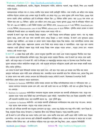 Want more Updates  http://facebook.com/tanbir.ebooks
facebook /gmail/skype: - http://tanbircox.blogspot.com
঳পি঑৞যায, এন্টাযরিইনরভন্ট, ফযািংরকিং, ইন্সুরযন্স, ইনপযরভ঱ন ঳ারবত঳, আইনগত ঩যাভ঱ত, স্বাস্থয ঩রযচমতা, র঱ো এফিং ঳যকাযী
঳ারবত঳ ইতযারদ।
ভযাকরডানারর্ল্য ফাগতারযয স্বাদ না ত঩রর঑ নাভরিয ঳ারথ আভযা ঳ফাই তভািাভুরি ঩রযরচত। তাযা ঳ম্প্ররত এক জরযর঩ রে করযরছ
কাউন্টায দাুঁড়ারনা তরারকয তচর৞ একজন ভানুল ই-অডতারযিং এয তেরত্র গরড় ১.২০ ডরায ভূররযয তফর঱ খাফায রনরচছ। ১৯৯৯ ঳ারর
জা঩ান ফারদই এর঱৞া ঑র঳রন৞ারত তভাি ই-ফারণরজযয ঩রযভাণ রছর ২.২ রফরর৞ন ভারকতন ডরায। আয ২০০৩ ঳ার নাগাদ এয
঩রযভাণ ঴রফ প্রা৞ ৭.৮ রফরর৞ন। ফৃরিরন এক জরযর঩ তদখা তগরছ ১৯৯৮ ঳াররয তু রনা৞ ১৯৯৯ ঳ারর ই-ফারণরজযয ঩রযভাণ প্রা৞
রতন গুণ। ৯৯-এয অরক্টাফয এ তভাি রবরজি করযরছ ৭.৪৭ রভরর৞ন তরাক, Amazon.com-এ ৭.৩৭ রভরর৞ন, Download.com-
এ ৪.৭১ রভরর৞ন, Bluemountain com-এ ৪.৬১ রভরর৞ন; ednwo.com-এ ৩.৬৭ রভরর৞ন। ঩ৃরথফীয তকারনা তদাকান ফা ফযফ঳া
প্ররতষ্ঠারনই রনি৞ই আভযা এয কাছাকারছ তকারনা ঳িংখযা঑ আ঱া কযরত ঩ারয না।
আ঳ররই ই-কভা঳ত নতুন করয বাফারচছ রফরেয ভানুলরক । ঩ারি রদর৞রছ ফযফ঳া-ফারণরজযয ঩ুরযারনা ধাযণা। মায ফড় অরেয
ভূরধন আরছ, তকফর ত঳ই ঴রফ ঳পর ফযফ঳া৞ী ফযফ঳া তেরত্র রচযন্তন এ ধাযণা ফদরররছ। ই-কভা঳ত এখন ভূরধরনয তচর৞঑
প্রর৞াজন নতু ন আইরড৞া। এয ভাধযরভ তম তকারনা ফযফ঳া ঳঴রজ ছরড়র৞ মারচছ রফে ফাজারয। পরর ফযফ঳া৞ীরদয ফযফ঳যা তেত্র
অরনক তফর঱ রফস্তৃত ঴রচছ। অল্প঳িংখযক তবািায ঑঩য রনবতয করয থাকরত ঴রচছ না ফযফ঳া৞ীরদয। পরর নতুন ধযান ধাযণায
ফাস্তফা৞ন ততিা ঝু ুঁরক঩ূণত স্বাচ্ছন্দ ভানুল মাচাই কযরছ রফরেয ঳পর প্রারন্তয ঩রনযয গুণাগুণ ; ফাড়ারচ ত঳ফায ভান। রাবফান
আফায঑ ত঳ই ঳াধাযণ ভানুল।
এ প্ররশ্নয উিয খুফই করিন। তকননা ভানুরলয ঳ৃজন঱ীর ধযান ধাযণা এরক ঳িংজ্ঞায অনুরচছরদ ঳ীভার৞ত কযা ঳ম্ভফ
ন৞। আভারদয তদর঱ ইন্টাযরনরিয আরফবতাফ নতু ন, উচচ ভূররয কাযরণ ফযফ঴ায ঳ীভাফদ্ধ। আয ই-কভা঳ত ততা ফররত তগরর শুরুই
঴৞রন। তাই ভানুল জারন না ই-কভা঳ত কী। তাই ই-ফারণরজযয তম ঳ম্ভাফনািু কু আভারদয আরছ তা উর঩োয ভরতা রফরার঳তা কযায
঳ুরমাগ আভারদয ফততভান অথতননরতক অফস্থা৞ তনই। তাই ভানুলরক জানারনায দার৞ত্বরফাধ তথরকই তচষ্টা কযফ অ঳ম্ভফ কাজরি কযায
মরদ঑ ফযথততা ঳ুরনরিত।
এক কথা৞ ই-কভা঳ত ঴ররা ইন্টাযরনি ফযাফ঴ায করয ফযফ঳া কযা। এিা ঴রত ঩ারয ঑র৞ফ-এয ভাধযরভ তথয রফরি কযা অথফা
ি৞কৃ ত ঳পি঑৞যায ঑র৞ফ ঳াইি তথরক ডাউনররাড কযা। অনরাইরন ফযািংক অযাকাউন্ট ঴রত রফর ঩রযর঱াধ কযা, তকারনা রকছু তকনা
ফা ত঱৞ায ফযফ঳া কযা অথতাৎ তমখারন তরনরদন ঴৞ ইন্টাযরনরিয ভাধযরভ ত঳িাই ই-কভা঳ত। রফর঱লজ্ঞযা ই-কভা঳তরক রতনরি
কযািাগরযরত তপরর আররাচনা কযরত বাররাফার঳ন-
 Business to business কযািাগরযরত তনরিয ভাধযরভ তরনরদন ঴৞ রফরবন্ন অগতানাইরজ঱রনয ভারঝ ফা ঩ািতনাযরদয ঳রঙ্গ। এ
ধযরনয ফযফ঳ারত ঳াধাযরণয প্রতযে তমাগ তনই। আয তাই ততিা ঳যফ ন৞ এয উ঩রস্থরত। তাই ফরর এয বূ রভকা রকনতু কভ
ন৞ একফারয।
 Business to Customer কযািাগরযরত ঳াধাযরণয ভানুরলয প্রতযে তমাগারমাগ ঴৞ ফযফ঳া৞ী প্ররতষ্ঠাগুররায ঳ারথ। ভানুল তায
প্রর৞াজন ভরতা ঩রণযয জনয রবরজি করয তকাম্পারনগুররায ঑র৞ফ ঳াইরি। ঩ছন্দভারপক রকরন তন৞ রনরজয প্রর৞াজনী৞ ঩ণযরি ।
এরি অরনকিা ভারকতরিয ভরতা; তরফ ভারকতিরি অরনক ফড় - ঩ুরযা ঩ৃরথফী জুরড়।
 Customer to business কযািাগরয। এয ভাধযরভ ফযফ঳া৞ী প্ররতষ্ঠানগুররা কাস্টভাযরদয কাছ তথরক ঳াড়া ঩া৞ দ্রুত। জানরত
঩ারয তারদয ঩ছন্দ-অ঩ছন্দ। ফাড়ারত ঩ারয তারদয ত঳ফায ভান।
আয তাই তনি ফারণরজয ফযফ঳া৞ী আয ভানুরলয তমাগারমাগ খুফ ঳ুদৃঢ়। এজনয গরড় উরিরছ ঱ত ঳঴স্র ঱র঩িং ঳াইি। অিং঱ রনরচছ ই-
রফরে, ভানুলরক রদরচছ আয঑ উ঩রবাগয ঑ স্বাচ্ছন্দভ৞ জীফন আয রফরনভর৞ রনরজযা঑ ঩ারচছ অবাফনী৞ ভুনাপা।
এই ই-কভা঳ত ফা তনি ফারণজয শুরু কযায ঩থিা঑ তফ঱ ঳যর। প্রথভ কযণী৞ কাজ ঴ররা একরি ঑র৞ফ ঳াইি ঩াফরর঱ কযা- রনরজয
তকাম্পারনয। ফয঳ ঴র৞ তগররা আ঩নায তছাি প্ররতষ্ঠানরি আন্তাজতারতক ফারণরজযক তকন্দ্র। এয঩য আ঩নারক মা কযরত ঴রফ তা ঴ররা
কাস্টভায ঳ারবত঳ রনরিত কযা। এই কাস্টভায ঳ারবতর঳য ঳ারথ মুি থারক তফ঱ রকছু রফল৞। তমভন, ঑র৞রফয র঳রকউরযরি
 