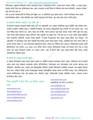 Want more Updates  http://facebook.com/tanbir.ebooks
facebook /gmail/skype: - http://tanbircox.blogspot.com
রনরিতকযণ, ফন্ধু ঳ুরব ইন্টাযরপ঳ ততরয, তরনরদরনয ঳঴জ ঑ রফো঳রমাগয উ঩া৞। এগুররা ঴ররা ঳াধাযণ ঳ারবত঳। এ ছাড়া঑ আরযা
঴াজারযা ঳ুরফধা রদরত ঴৞ কাস্টভাযরদয জনয। ভূরত ত঳গুররায ঑঩যই রনর঴ত ই-ফারণরজয ঳পর ঴ফায চারফকারি। এগুররায তাররকা
করয ত঱ল কযা মারফ না।
তাই তম-তকারনা রফরফচনারতই ই-ফারণজয তফ঱ রফস্তৃত এফিং তা প্ররতরদনই তফরড় চরররছ আয঑। তাই-ই ফারণজযরক ফরঅ ঴রচছ
ফযফ঳াফারণরজযয বরফলৎ। রফে ফারণরজযয ধাযা একরি ফরড়া঳রড়া ফাুঁক রনরচছ। ভূর ধাযা৞ ঢু রক মাফায এিাই ঳ুরমাগ।
ই-কভার঳তয ঳ফরচর৞ গুরুত্ব঩ূণত রদকরি ঴রচছ এরি ঩ণয প্রস্তুতকাযী এফিং তবািায অথতননরতক দুযত্ব নািকী৞ বারফ করভর৞ আরন।
তবািাগণ প্রচররত ঩দ্ধরতয খুচযা ঑ ঩াইকাযী রফতরিতা ঳঴ অনযানয ভধযস্থতাকাযী ছাড়া ঳যা঳রয ঩ণয ি৞ কযরত ঩ারয। এরত
তাযা রফরবন্ন বারফ রাবফান ঴৞। তমভন, উন্নত তথয ঳ারবত঳, আদান-প্রদারনয স্বল্প ফযর৞য কাযরণ ঩রণযয ঳ারফতক ভূরয কভ ঴঑৞া,
঩ছন্দ কযায ফরধতত ঳ুরমারগয কাযরণ ফযরিগত ঩ছন্দ অনুমা৞ী ঩ণয প্রস্তুত কযা, স্প঱ত কযা মা৞ না এভন ঩রণযয তেরত্র রডরজিার
পরভত তাৎেরণক তডররবাযী ঩া঑৞ায ফযফস্থা ইতযারদ। ই-কভা঳ত রফরিতারদয জনয অরনক ঳ুরমাগ-঳ুরফধা এরন রদর৞রছ। ঩ণয
প্রস্তুতকাযী গণ তুরনাভূরক বারফ অরত ঳঴রজই রফে-ফাজারয প্ররফ঱ কযায ঳ুরমাগ ঩ারচছ। কাউরকই আয তকান প্রকায তস্টায ফা
তদাকান চারারত ঴রচছ না। খযচ ফাুঁচারনািা঑ উররখরমাগয রফল৞। তমভন-এক ঳ভীো৞ তদখা তগরছ তম, ইন্টাযরনরিয ভাধযরভ একরি
ট্রান্সযাক঱রনয খযচ তমখারন ০.২০ তথরক ০.৫০ ভারকতন ডরায, ত঳খারন তিরররপারনয ভাধযরভ এই কারজয খযচ ঩রড় ৫ (঩াুঁচ)
ডরায আয খুচযা রফরিতায ভাধযরভ ১৫ (঩রনয) ডরায। তরফ, ই-কভা঳ত তমভন নূতন ঳ুরমাগ-঳ুরফধা ঳ৃরষ্ট কযরছ; ততভরন
প্ররতরমারগতা঑ তীব্রতয ঴রচছ।
তম ফযরিয ইন্টাযরনরি প্ররফ঱ কযায ঳ুরমাগ যর৞রছ ত঳ ফযরিই ই-কভার঳ত অিং঱গ্র঴ণ কযরত ঩াযরফ। ইন্টাযরনি তথা ই-কভার঳ত
প্ররফ঱ কযায জনয প্রর৞াজন ঴াডত঑৞যায (অথতাৎ করম্পউ঩িায), ঳পি঑৞যায এফিং তনি঑৞ারকতয ঳রঙ্গ ঳িংরমাগ স্থা঩রনয জনয
তিরররপান। মন্ত্র঩ারতয খযচ, এরক্স঳ চাজত, ইন্টাযরনরিয জরিরতা, ইতযারদ ইন্টাযরনরি ঳াফতজনীন প্ররফর঱য ঩রথ অন্তযা৞ র঴র঳রফ
কাজ করয। ফততভারন রফরবন্ন তদর঱য রন৞ন্ত্রণভূরক ফযফস্থা঑ ইররকট্ররনক ফাজারয প্ররফ঱ তক ঳ীরভত কযরছ। তরফ, তিরররমাগারমাগ
খারতয উদাযীকযরণয পরর এই অফস্থায দ্রুত ঩রযফততন ঴রচছ। ইন্টাযরনরিয ভাধযরভ ফারণরজযক আদায -প্রদারনয ঳িংখযা঑
দ্রুতগরতরত ফৃরদ্ধ ঩ারচছ।
www.amazon.com
www.shopping.com
www.electricaldirect.co.uk
www.cooldiamonds.com
www.carsdirect.com
www.stroesense.com
কর৞করি রফ্র ঩নয ঱র঩িং এয রিকানা -
www.jellybelly.com
www.toallyfreestuff.com
www.weeklyfreebie.com
www.freemania.com
www.petrix.com
 