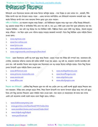 Want more Updates  http://facebook.com/tanbir.ebooks
facebook /gmail/skype: - http://tanbircox.blogspot.com
ইন্টাযরনি এখন রফরনাদরনয অনযতভ ত঱ষ্ঠ ভাধযভ র঴঳ারফ আরফবূ তত ঴র৞রছ । ঳াযা রফরেয তম তকান বালায গান , ছা৞াছরফ, রিরব
রনউজ আ঩রন ঘরয ফর঳ উ঩রবাগ কযরত ঩ারযন । এজনয আ঩নায কভর঩উিায এফিং ইন্টাযরনি কারনক঱ন থাকররই ঴ররা- অল্প
অরথতয রফরনভর৞ আ঩রন মখন তখন আনরন্দয রফ঱ার বু ফরন ডু রফ তমরত ঩াযরফন।
এয আরফদন ভানুরলয কারছ রচযন্তন। এই রভউরজকরক ভানুরলয কারছ নতু ন রূর঩ ত঩েরছ রদর৞রছ ইন্টাযরনি।
শুধু ঑র৞রফয ভাধযরভ র঳রড ফা কাস্টভাইজ র঳রড তকনা মা৞ তাই না, ফযিং MP3 ঳াইি গুররা তথরক রফনা ভূররয ডাউনররাড কযা মা৞
঩ছরন্দয রভউরজক । আয তাই গরড় উরিরছ ঱ত ঱ত রভউরজক ঳াইি। র঱ল্পীরদয রনজস্ব ঑র৞ফ ঳াইি গরড় উরিরছ ; উরে঱য ভানুর৞য
কারছ ত঩েছারনা । ঳ফ রভরর ঑র৞ফ এখন ঩রযণত ঴র৞রছ ঳ফরচর৞ জভজভাি কন঳ারিত। রনরি রকছু রভউরজক ঑রমফ ঳াইরিয রিকানা
তদ঑৞া ঴ররাঃ-
1. www.mp3now.com
2. www.live-online.com
3. www.lyrics.com
4. www.addictedtonoise.com
5. www.virginresords.com/newspice/bios.html
঑র৞ফ রফরনাদরনয একরি ফড় অিং঱ জুরড় আরছ র঳রনভা। ঑র৞রফ ঩া঑৞া মা৞ রফরবন্ন ছরফ ঳ম্পরকত তথয। তাযকারদয ছরফ,
ত঩াস্টায, তাযকারদয ফযরিগত তথয঳঴ ছরফ ততরযয কার঴নী ঩া঑৞া মা৞ ঑র৞রফ। শুধু তাই ন৞, আজকার ঳যা঳রয অনরাইরন ছরফ
তদখা মা৞। তাই অনরাইন র঳রনভা আজ ভানুরলয জনয রফরনাদরনয এক ফড় ভাধযরভ র঴র঳রফ আরফবূ তত ঴র৞রছ। রনরি রকছু র঳রনভা
তদখায উ঩রমাগী ঑রমফ ঳াইরিয রিকানা তদ঑৞া ঴ররা -
1. www.007forever.com
2. www.princess-mononoke.com
3. www.movies.net
4. www.dfilm.com
5. www.multipathmvies.com
6. www.boxofficeguru.com
7. www.nitpickers.com
8. www.nbcolympics.com
- তনিরফে রকন্তু র঱শুরদয বূ রর মাম নাই ফযিং তনরিয তফ঱ ফড় একরি অিং঱ই জুরড়ই যর৞রছ র঱শুরদয জনয
নানা আর৞াজন। রফরবন্ন যকভ তখরাধুরা ছাড়া঑ র঱ো, র঱শুয রফকা঱ উ঩রমাগী নানা আনন্দ উ঩কযণ ছরড়র৞ আরছ ঳াযা তনি জুরড়।
রনরি তফ঱ রকছু চভৎকায র঱শুরতাল ঑র৞ফ ঳াইরিয ঳ন্ধান তদ঑৞া ঴ররা। মাযা বারফন তম ফাচচারদযরক নষ্ট কযায জনয ফা঳া৞
একিা তনি কারনক঱ন থাকাই মরথষ্ট তারদয ধাযণা রকছুিা ঴রর঑ ঩ািারফ।
1. www.kidsloveamystery.com
2. www.geocities.com/Heartland/7997/index.htm
3. www.members.home.com/veeceet/index.html
4. www.kidpub.org/kidpub
5. www.pacificnet.net
 