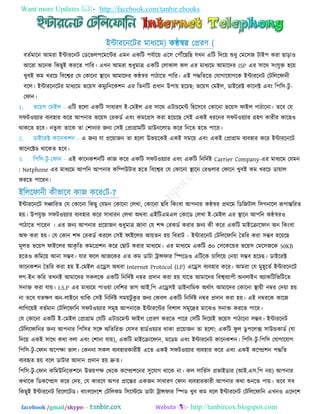 Want more Updates  http://facebook.com/tanbir.ebooks
facebook /gmail/skype: - http://tanbircox.blogspot.com
ইন্টাযরনরিয ভাধযরভ( কন্ঠস্বয তপ্রযণ )
ফততভারন আভযা ইন্টাযরনি তডরবর঩রভরন্টয এভন একরি ঩মতার৞ এর঳ ত঩েরছরছ মখন এরি রদর৞ শুধু তভর঳জ িাই঩ কযা ছাড়া঑
আরযা অরনক রকছুই কযরত ঩ারয। এখন আভযা শুধুভাত্র একরি তরাকার কর এয ভাধযরভ আভারদয ISP এয ঳ারথ ঳িংমুি ঴র৞
খুফই কভ খযরচ রফরেয তম তকারনা স্থারন আভারদয কন্ঠস্বয ঩ািারত ঩ারয। এই ঩দ্ধরতরত তমাগারমাগরক ইন্টাযরনি তিরররপানী
ফরর। ইন্টাযরনরিয ভাধযরভ বর৞঳ কভুযরনরক঱ন এয রতনরি প্রধান উ঩া৞ ঴রচছ: বর৞঳ তভইর, ডাইরযক্ট কারনক্ট এফিং র঩র঳-িু -
তপান।
এরি ঴ররা একরি ঳াধাযণ ই-তভইর এয ঳ারথ এিাচরভন্ট র঴র঳রফ তকারনা বর৞঳ পাইর ঩ািারনা। তরফ তম
঳পি঑৞যায ফযফ঴ায করয আ঩নায বর৞঳ তযকডত এফিং কভরপ্র঳ কযা ঴র৞রছ ত঳ই একই ধযরনয ঳পি঑৞যায গ্র঴ণ কাযীয কারছ঑
থাকরত ঴রফ। নতুফা তারক তা ত঱ানায জনয ত঳ই তপ্রাগ্রাভরি ডাউনররাড করয রনরত ঴রত ঩ারয।
এ জনয মা প্রর৞াজন তা ঴ররা উব৞রকই একই ঳ভর৞ এফিং একই তপ্রাগ্রাভ ফযফ঴ায করয ইন্টাযরনরি
কারনরক্টড থারকত ঴রফ।
এই কারনক঱নরি কাজ করয একরি ঳পি঑৞যায এফিং একরি রনরদতষ্ট Carrier Company-এয ভাধযরভ তমভন
: Netphone এয ভাধযরভ আ঩রন আ঩নায করম্পউিায ঴রত রফরেয তম তকারনা স্থারন তযগুরায তপারন খুফই কভ খযরচ ডা৞ার
কযরত ঩ারযন।
ইরররপানী কীবারফ কাজ করযতি-?
ইন্টাযরনরি ঳ঞ্চারযত তম তকারনা রকছু তমভন তকারনা তরখা, তকারনা ছরফ রকিংফা আ঩নায কন্ঠস্বয প্রথরভ রডরজিার র঳গনারর রূ঩ান্তরযত
঴৞। উ঩মুি ঳পি঑৞যায ফযফ঴ায করয ঳াধাযন তরখা অথফা এইরিএভএর তকারড তরখা ই-তভইর এয স্থারন আ঩রন কন্ঠস্বয঑
঩ািারত ঩ারযন । এয জনয আ঩নায প্রর৞াজন শুধুভাত্র জানা তম ঱ব্দ তযকডত কযায জনয কী করয একরি ভাইরিারপান অন রকিংফা
অপ কযা ঴৞। তম তকান ঱ব্দ তযকডত কযরর ত঳ই পাইররয আ৞তন ঴৞ রফযাি - ইন্টাযরনি তিরররপারন ততরয কযা ঳ম্ভফ ঴র৞রছ
ভূরত বর৞঳ পাইররয আকৃ রত কভরপ্র঱ন করয তছাি কযায ভাধযরভ। এয ভাধযরভ একরি ৩০ ত঳রকরন্ডয বর৞঳ তভর঳জরক 50KB
঴রত঑ করভর৞ আনা ঳ম্ভফ। মায পরর আজরকয এত কভ ডািা ট্রান্সপায রস্পরড঑ এরিরক চাররর৞ তন৞া ঳ম্ভফ ঴রচছ। ডাইরযক্ট
কারনক঱ন ততরয কযা ঴৞ ই-তভইর এরে঳ অথফা Internet Protocol (I.P) এরে঳ ফযফ঴ায করয। আভযা তম ভু঴ূরতত ইন্টাযরনরি
রগ-ইন করয তখনই আভারদয ঳কররক একরি রনরদতষ্ট নম্বয প্রদান কযা ঴৞ মারত আভারদয রফেফযা঩ী অনরাইন অযাকরিরবরিরত
঳নাি কযা মা৞। I.S.P এয ভাধযরভ ঩া঑৞া তফর঱য বাগ আই.র঩ এরে঳ই ডাইনারভক অথতাৎ আভারদয তকারনা স্থা৞ী নম্বয তদ৞া ঴৞
না তরফ মতেণ অন-রাইরন থারক ত঳ই রনরদতষ্ট ঳ভ৞িু কু য জনয তকফর একরি রনরদতষ্ট নম্বয প্রদান কযা ঴৞। এই নম্বযরক কারজ
রারগর৞ই ফততভান তিরররপারন ঳পি঑৞যায ঳ভূ঴ আ঩নারক ইন্টাযরন্টয রফ঱ার ঳ভূরদ্রয ভারঝ঑ ঳নাি কযরত ঩ারয।
তম তকারনা একরি ই-তভইর তপ্রাগ্রাভ তমরি এিাচরভন্ট পাইর তপ্রযণ কযরত ঩ারয ত঳রি রদর৞ই বর৞঳ ঩ািারনা ঳ম্ভফ। ইন্টাযরনি
তিরররপারনয জনয আ঩নায র঩র঳য ঳রঙ্গ অরতরযি তম঳ফ ঴াডত঑৞যায থাকা প্রর৞াজন তা ঴ররা: একরি পু র ডু ঩ররক্স ঳াউন্ডকাডত (মা
রদর৞ একই ঳ারথ কথা ফরা এফিং ত঱ানা মা৞), একরি ভাইরিারপান, ভরডভ এফিং ইন্টাযরনি কারনক঱ন। র঩র঳-িু -র঩র঳ তমাগারমাগ
র঩র঳-িু -তপান অর঩ো বার। তকননা ঳কর ফযফ঴াযকাযীই এরত একই ঳পি঑৞যায ফযফ঴ায করয এফিং একই করম্প্র঱ন ঩দ্ধরত
ফযফহৃত ঴৞ ফরর ডািায আদান প্রদান ঴৞ দ্রুত।
র঩র঳-িু -তপান করভউরনরক঱রন উব৞঩ে তথরক করম্প্র঱রনয ঳ুরমাগ থারক না। কর ঳ারবত঳ প্রবাইডায (আই.এ঳.র঩ ন৞) আ঩নায
কথারক রডকরম্প্র঳ করয তদ৞, তম কাযরণ অ঩য প্রারন্তয একজন ঳াধাযণ তপান ফযফ঴াযকাযী আ঩নায কথা শুনরত ঩া৞। তরফ ঳ফ
রকছুই ইন্টাযরনি রযরররিড। ফািংররদর঱ তিররকভ র঳রস্টরভ ডািা ট্রান্সপায রস্পড খুফ কভ ফরর ইন্টাযরনি তিরররপারন এখন঑ এরদর঱
 