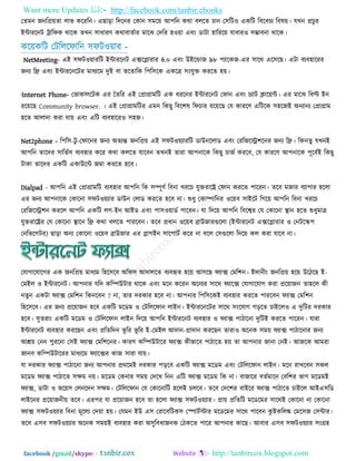 Want more Updates  http://facebook.com/tanbir.ebooks
facebook /gmail/skype: - http://tanbircox.blogspot.com
ততভন জনরপ্র৞তা রাব করযরন। এছাড়া রদরনয তকান ঳ভর৞ আ঩রন কথা ফররত চান ত঳রি঑ একরি রফরফচয রফল৞। মখন প্রচুয
ইন্টাযরনি ট্রারপক থারক তখন ঳াধাযণ কথাফাততায ভারঝ তদরয ঴঑৞া এফিং ডািা ঴ারযর৞ মাফায঑ ঳ম্ভাফনা থারক।
কর৞করি তিরররপারন ঳পি঑৞ায -
NetMeeting- এই ঳পি঑৞াযরি ইন্টাযরনি এক্সরলাযায ৪.০ এফিং উইরন্ডাজ ৯৮ ঩যারকজ-এয ঳ারথ এর঳রছ। এিা ফযফ঴ারযয
জনয রফ্র এফিং ইন্টাযরনরিয ভাধযরভ দুই ফা তরতারক র঩র঳রক একরত্র ঳িংমুি কযরত ঴৞।
·Internet Phone- তবাকাররিক এয ততরয এই তপ্রাগ্রাভরি এক ধযরনয ইন্টাযরনি তপান এফিং চযাি িার৞ন্ট। এয ভারঝ রফি ইন
যর৞রছ Community browser. । এই তপ্রাগ্রাভরিয এভন রকছু রফর঱ল রপচায যর৞রছ তম কাযরণ এরিরক ঳঴রজই অনযানয তপ্রাগ্রাভ
঴রত আরাদা কযা মা৞ এফিং এরি ফযফ঴ারয঑ ঳঴জ।
Net2phone - র঩র঳-িু -তপারনয জনয অতযন্ত জনরপ্র৞ এই ঳পি঑৞যাযরি ডাউনররাড এফিং তযরজরি঱রনয জনয রফ্র। রকনতু মখনই
আ঩রন তারদয ঳ারবত঳ ফযফ঴ায করয কথা কররত মারফন তখনই তাযা আ঩নারক রকছু চাজত কযরফ, তম কাযরণ আ঩নারক ঩ূরফতই রকছু
িাকা তারদয একরি একাউরন্ট জভা কযরত ঴রফ।
Dialpad - আ঩রন এই তপ্রাগ্রাভরি ফযফ঴ায আ঩রন রক ঳ম্পূণত রফনা খযরচ মুিযারে তপান কযরত ঩ারযন। তরফ ভজায ফযা঩ায ঴ররা
এয জনয আ঩নারক তকারনা ঳পি঑৞যায ডাউন তরাড কযরত ঴রফ না। শুধু তকাম্পারনয ঑র৞ফ ঳াইরি রগর৞ আ঩রন রফনা খযরচ
তযরজরি঱ন কযরর আ঩রন একরি রগ-ইন আইড এফিং ঩া঳঑৞াডত ঩ারফন। মা রদর৞ আ঩রন রফরেয তম তকারনা স্থান ঴রত শুধুভাত্র
মুিযারেয তম তকারনা স্থারন রফ্র কথা ফররত ঩াযরফন। তরফ প্রধান ঑র৞ফ ব্রাউজাযগুররা (ইন্টাযরনি এক্সরলাযায ঑ তনিরস্ক঩
তনরবরগিয) ছাড়া অনয তকারনা ঑র৞ফ ব্রাউজায এয লাগইন ঳ার঩ািত করয না ফরর ত঳গুররা রদর৞ কর কযা মারফ না।
তমাগারমারগয এক জনরপ্র৞ ভাধযভ র঴র঳রফ অরপ঳ আদাররত ফযফহৃত ঴র৞ আ঳রছ পযাক্স তভর঱ন। ইদানীিং জনরপ্র৞ ঴র৞ উরিরছ ই-
তভইর ঑ ইন্টাযরনি। আ঩নায মরদ করম্পউিায থারক এফিং ভরন করযন অরনযয ঳ারথ পযারক্স তমাগারমাগ কযা প্রর৞াজন তা঴রর কী
নতুন একিা পযাক্স তভর঱ন রকনরফন ? না, তায দযকায ঴রফ না। আ঩নায র঩র঳রকই ফযফ঴ায কযরত ঩াযরফন পযাক্স তভর঱ন
র঴র঳রফ। এয জনয প্রর৞াজন ঴রফ একরি ভরডভ ঑ তিরররপান রাইন। ইন্টাযরনরিয ঳ারথ ঳িংরমাগ গড়রত চাইরর঑ এ দুরিয দযকায
঴রফ। ঳ুতযািং একরি ভরডভ ঑ তিরররপান রাইন রদর৞ আ঩রন ইন্টাযরনি ফযফ঴ায ঑ পযাক্স ঩ািারনা দুরিই কযরত ঩ারযন। মাযা
ইন্টাযরনি ফযফ঴ায কযরছন এফিং প্ররতরদন বূ রয বূ রয ই-তভইর আদান-প্রাদান কযরছন তাযা঑ অরনক ঳ভ৞ পযাক্স ঩ািারনায জনয
আশ্র৞ তনন ঩ুযরনা ত঳ই পযাক্স তভর঱রনয। কাযণ করম্পউিারয পযাক্স কীবারফ ঩ািারত ঴৞ তা আ঩নায জানা তনই। আজরক আভযা
জানফ করম্পউিারযয ভাধযরভ পযারক্সয কাজ ঳াযা মা৞।
মা দযকায পযাক্স ঩ািারনা জনয আ঩নায প্রথরভই দযকায ঩ড়রফ একরি পযাক্স ভরডভ এফিং তিরররপান রাইন। ভরন যাখরফন ঳কর
ভরডভ পযাক্স ঩ািারত ঳েভ ন৞। ভরডভ তকনায ঳ভ৞ তদরখ রনন এরি পযাক্স ভরডভ রক না। ফাজারয ফততভারন তফর঱য বাগ ভরডভই
পযাক্স, ডািা ঑ বর৞঳ তরনরদন ঳েভ। তিরররপান তম তকারনারি ঴ররই চররফ। তরফ তদর঱য ফাইরয পযাক্স ঩ািারত চাইরর আইএ঳রড
রাইরনয প্রর৞াজনী৞ তরফ। এয঩য মা প্রর৞াজন ঴রফ তা ঴ররা পযাক্স ঳পি঑৞যায। প্রা৞ প্ররতরি ভরডরভয ঳ারথই তকারনা না তকারনা
পযাক্স ঳পি঑৞যায রফনা ভূররয তদ৞া ঴৞। তমভন ইউ এ঳ তযারফরিক঳ তস্পািতস্টায ভরডরভয ঳ারথ ঩ারফন কু ইকররে তভর঳জ ত঳ন্টায।
তরফ এ঳ফ ঳পি঑৞যায অরনক ঳ভ৞ই ফযফ঴ায কযা অ঳ুরফধাজনক তিকরত ঩ারয আ঩নায কারছ। আফায এ঳ফ ঳পি঑৞যায ঳িংগ্র঴
 