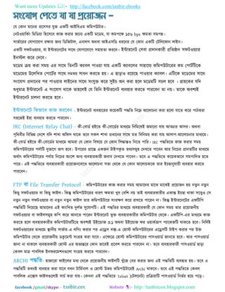 Want more Updates  http://facebook.com/tanbir.ebooks
facebook /gmail/skype: - http://tanbircox.blogspot.com
তম তকান ভারনয প্রর঳঳য মুি একরি আইরফএভ করভ঩উিায।
তনি঑৞ারকতিং রভরড৞া র঴র঳রফ কাজ কযায জরনয একরি ভরডভ, মা কভ঩রে ১৫৬ bps েভতা ঳ভ঩ন্ন।
঳াবতারযয তমাগারমাগ যোয জনয রডরজিার, এনারগ অথফা আইএ঳রড ধযরনয তম তকান একরি তিরররপান রাইন।
একরি ঳পি঑৞যায, মা ইন্টাযরনরিয ঳ারথ তমাগারমারগ ঳঴া৞তা কযরফ। ইন্টাযরনি ত঳ফা প্রদানকাযী প্ররতষ্ঠান ঳পি঑৞যায
ইনস্টর করয তদরফ।
ভরডভ ি৞ কযা ঳ভ৞ এয ঳ারথ রতনরি কযাফর ঩া঑৞া মা৞ একরি কযাফররয ঳া঴ারময করভ঩উিারযয কভ ত঩ািতরিরক
ভরডরভয উরররখত ত঩ারিতয ঳ারথ ঳ভি৞ ঳াধন কযরত ঴৞। এ ছাড়া঑ যর৞রছ ঩া঑৞ায কযাফর। এরিরক ভরডরভয ঳ারথ
঳িংরমাগ প্রদারনয ঩য ঩া঑৞ায রাইরনয ঳ারথ ঳িংমুি করয ঳ুইচ অন কযা ঴রর ভরডভরি ঳চর ঴রফ । গ্রা঴রকয মরদ
শুধুভাত্র ইন্টাযরনি এ ঳িংরমাগ থারক তা঴ররই তম রতরন ইন্টাযরনি ফযফ঴ায কযরত ঩াযরফন তা ন৞। তারক অফ঱যই
ইন্টাযরনি চারনা কযরত ঴রফ।
ইন্টাযরনি ফযফ঴ারযয কর৞করি ঩দ্ধরত রনরে আররাচনা কযা ঴ররা মারত করয ঩ািকযা
঳঴রজই ই঴া ফযফ঴ায কযরত ঩াযরফন।
কী-তফাডত ঴ইরত কী-তফারডতয ভাধযরভ রনরভরলই জভারনা মা৞ আড্ডায আ঳য। অথফা
঩ৃরথফীয রফরবন্ন তদর঱ মরদ ঱াখা অরপ঳ থারক তরফ ঳কর ঱াখা প্রধারনয ঳ারথ ভত রফরনভ৞ কযা মা৞ আরা঩-আররাচনায ভাধযরভ।
কী-তফাডত ঴ইরত কী-তফারডতয ভাধযরভ আভযা তম তকান রফলর৞ তম তকান র঳দ্ধান্ত঑ রনরত ঩ারয। IRC ঩দ্ধরতরত কাজ কযায ঳ভ৞
করভ঩উিারযয ঩দতারি দুবারগ বাগ ঴রফ। উ঩রযয প্রারন্ত একজন িাই঩কৃ ত তথয঳ভু঴ তদখরত ঩ারফন আয রনরচয প্রানতরিয ভাধযরভ
অথতাৎ করভ঩উিারযয ঩দতা৞ রনরচয অিংর঱ অনয ফযফ঴াযকাযী জফাফ তদখরত ঩ারফন। তরফ এ ঩দ্ধরতরত কর৞কবারফ ঳ভ঩ারদত ঴রত
঩ারয। এই ঩দ্ধরতরত ফযফ঴াযকাযী প্রর৞াজনরফারধ আররাচনা ঳বা তথরক তম তকান আররাচকরক তায ইচছানুমা৞ী ফযফ঴ায কযরত
঩াযরফন।
করভ঩উিারযয কাজ কযায ঳ভ৞ আভারদয ভারঝ ভারঝই প্রর৞াজন ঴৞ নতুন নতু ন
রকছু ঳পি঑৞যায ফা রকছু পাইর। রকন্তু করভ঩উিারযয ধাযণ েভতা খুফ তফর঱ ন৞ তাই ফযফ঴াযকাযীয একান্ত ইচছা থাকা ঳রে঑ ত঳
নতুন নতু ন ঳পি঑৞যায ফা নতু ন নতুন পাইর তায করভ঩উিারয ঳িংযেণ করয যাখরত ঩ারযন না। রকন্তু ইন্টাযরনরিয এপরির঩
঩দ্ধরতরি রদর৞রছ আভারদয এই কািংরখত দুরতব ঳ুরমাগরি। এই ঩দ্ধরতয ভাধযরভ ফযফ঴াযকাযী তম তকান ঳ভ৞ তায প্রর৞াজনী৞
঳পি঑৞যায ফা পাইর঳ভু঴ কর঩ করয আনরত ঩ারযন ইন্টাযরনি বূ ি ফযফ঴াযকাযীয করভ঩উিায তথরক। এপরির঩-এয ভাধযরভ কাজ
কযরত ঴রর ফযফ঴াযকাযীয করভ঩উিাযরিরত অফ঱যই উইরন্ডাজ ৩.১ অথফা উইরন্ডাজ পয ঑৞াকতগ্রূ঩ ঩যারকজরি থাকরত ঴রফ। রনরদতষ্ট
঳পি঑৞যারযয ভাধযরভ স্থানী৞ ঳াবতায-এ ররগিং কযায ঩য এরে঳ ফক্স-এ ত঴াস্ট করভ঩উিারযয এরে঳রি িাই঩ কযায ঩য উি
করভ঩উিায তথরক প্রর৞াজনী৞ ডকু রভন্ট ঳িংগ্র঴ কযা মারফ। এরেরত্র ত঴াস্ট করভ঩উিারযয ঩া঳঑৞াডত জানরত ঴রফ। আয ঩া঳঑৞াডত
জানা না থাকরর ফযফ঴াযকাযী ত঴াস্ট এয অবযন্তরয তকান বারফই প্ররফ঱ কযরত ঩াযরফন না। তরফ ফযফ঴াযকাযী ঩া঳঑৞াডত ছাড়া
তকফর ভাত্র ঩াফররক ইনপযরভ঱নগুররা ঳িংগ্র঴ কযরত ঩াযরফন।
঴াজারযা পাইররয ভধয তথরক প্রর৞াজনী৞ পাইররি খুুঁরজ তফয কযায জনয এই ঩দ্ধরতরি ফযফহৃত ঴৞। তরফ এ
঩দ্ধরতরি তখনই ফযফ঴ায কযা মারফ মখন িারভতনার ঑ ত঴াস্ট উব৞ করভ঩উিারযই Archi থাকরফ। তরফ এই ঩দ্ধরতরত তকফর
঩াফররক এরক্স঳ পাইরগুররাই ঳াচত কযা মা৞। তকননা এই ঩দ্ধরতরত Telnet )তিররনি) প্ররি৞ারি ঩া঳঑৞াডত রনবতয ঴র৞ ঩রড়।
 