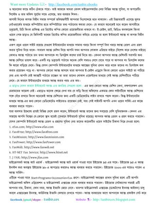 Want more Updates  http://facebook.com/tanbir.ebooks
facebook /gmail/skype: - http://tanbircox.blogspot.com
঑ অরনরকয কারছ করিন তিকরত ঩ারয। তাই আজরক আভযা তকফর ভাইরিা঳পরিয তদ৞া রফরবন্ন পযাক্স ঳ুরফধা, মা অ঩ারযরিিং
র঳রস্টভ ঑ তায অরপ঳ ঳ুযরিয ঳ারথ এর঳রছ, তায ফযফ঴ায র঱খফ।
আগাভী রদরনয কাগজ রফ঴ীন ঳ভাজ ঳ম্পরকত বরফলযদ্রৃাণীরি আ঩নাযা রনঃ঳রন্দর঴ শুরন থাকরফন। এই রচন্তাধাযারি এর঳রছ ভূরত
তনি঑৞ারকতয ভাধযরভ করম্পউিায ঴রত করম্পউিারয তথয ঩ািারনায েভতা তদরখ। তম কাযরণ অরনরকই ভরন করযন আগাভীরত
ডকু রভন্ট, রচরি রকিংফা গ্রারপক্স এয রপ্ররন্টড কর঩য তকারনা প্রর৞াজনী৞তা থাকরফ না। ই-তভইর, চযাি, রবরড঑ কনপারযন্স রকিংফা
঑র৞ফ ত঩জ ছাড়া঑ তম রজরন঳রি তরথযয রপ্ররন্টড কর঩য প্রর৞াজনী৞তা করভর৞ এরনরছ তা ঴ররা ইন্টাযরনি পযাক্স ফা কাগজ রফ঴ীন
পযাক্স।
এরূ঩ প্রচুয ঑র৞ফ ঳াইি যর৞রছ তমগুররা ইন্টাযরনরিয ভাধযরভ ঳াভানয খযরচ রকিংফা ঳ম্পূণত রফনা খযরচ পযাক্স তপ্রযণ এফিং গ্র঴ণ
কযায ঳ুরফধা রদর৞ থারক। ঳াধাযণ পযাক্স তভর঱ন রদর৞ আ঩রন মখন আ঩নায তরাকার এরয৞ায ফাইরয (রফর঱ল করয তদর঱য ফাইরয)
তকাথা঑ পযাক্স ঩ািারত চান তখন আ঩নারক রিং রড঳ট্রান্স কররয চাজত রদরত ঴৞। তকননা আ঩নায পযাক্স তভর঱নরি ঳যা঳রয অনয
পযাক্স তভর঱রন ডা৞ার করয। একরি ফড় ডকু রভন্ট ঩ািারত অরনক তফর঱ ঳ভ৞঑ তররগ তমরত ঩ারয মা আ঩নায রিং রড঳রিন্স কররয
রপ আরযা ফারড়র৞ তদরফ। রকন্তু তম঳ফ তকাম্পারন ইন্টাযরনরিয ভাধযরভ পযারক্সয ঳ুরফধা প্রদান করয থারক তারদয রিং রড঳িযান্স কর
কযায প্রর৞াজন ঩রড় না। আ঩নায তকারনা পযাক্স আ঳রর তাযা আ঩নায ই-তভইর এরের঳ রকিংফা তকারনা ঑র৞ফ ঳াইরি তা ঩ারির৞
তদ৞ এফিং আ঩রন তমই পযাক্সরি ঩ািারত চারচ্ছন তা তাযা তারদয তরাকার এরজন্টরদয ভাধযরভ ত঳ই পযাক্স তভর঱নরিরত ঩ারির৞
তদরফ। তম কাযরণ ইন্টাযরনরিয ভাধযরভ পযাক্স কযায খযচ এত কভ।
এ ছাড়া঑ তম঳ফ কাযরণ ইন্টাযরনি পযাক্স এত জনরপ্র৞ ত঳গুররা ঴ররা : এয জনয তকারনা পযাক্স তভর঱ন তকনা, যেণারফেণ এফিং
তভযাভরতয ঝারভরা তনই। এছাড়া঑ অরনক তেরত্র তদখা মা৞ তম ফারড় রকিংফা অরপর঳য একভাত্র তপান রাইনরিরক পযাক্স তভর঱রনয
঳রঙ্গ তফুঁরধ যাখরত রকিংফা অরনরকই পযাক্স তভর঱রনয জনয একরি তডরডরকরিড রাইন যাখরত ঩ছন্দ করযন। রকন্তু ইন্টাযরনরিয
ভাধযরভ পযাক্স-এয জনয তকারনা তডরডরকরিড রাইরনয঑ প্রর৞াজন তনই, ফযিং ত঳ই রাইনরি আ঩রন এখন ঑র৞ফ ঳ারপতিং-এয কারজ
ফযফ঴ায কযরত ঩ারযন।
মাযা ফযফ঳ায উরের঱য প্রা৞ই রফরবন্ন তদর঱ ভ্রভণ করযন, ইন্টাযরনি পযাক্স তারদয জনয ঳ফরচর৞ তফর঱ ঳ুরফধাজনক। তকননা এয
঳া঴ারময আ঩রন রফরেয তম-তকারনা স্থান ঴রতই (রমখারন ইন্টাযরনি ঳ুরফধা যর৞রছ) আ঩নায পযাক্স তপ্রযণ ঑ গ্র঴ণ কযরত ঩াযরফন।
তম঳ফ তকাম্পারন ইন্টাযরনি পযাক্স তপ্রযণ ঑ গ্র঴রণয ঳ুরফধা তদ৞ তারদয কর৞করিয ঑র৞ফ ঳াইরিয রিকানা রনরে তদ঑৞া ঴ররা:
1. eFax.com; http://www.efax.com
2. Fax4Free; http://www.fax4free.com
3. FaxMission; http://www.faxmission.com
4. FaxPower; http://www.faxPower.com
5. FaxWeb; http://www.faxweb.net
6. HT-NET Fax Service; http://www.htnet.net
7. J FAX; http://www.jfax.com
ভাইরিা঳পি পযাক্স আি ঑৞াকত - ভাইরিা঳পি পযাক্স আি ঑৞াকত ঩া঑৞া মারফ উইরন্ডাজ ৯৫-এয ঳ারথ। উইরন্ডাজ ৯৫-এ পযাক্স
ইনস্টর কযা অফস্থা৞ উইরন্ডাজ ৯৮-এ আ঩রগ্রড কযরর঑ পযাক্স ফযফ঴ায কযরত ঩াযরফন। উইরন্ডাজ ২০০০-এয ঳ারথ঑ ঩ারফন এ
পযাক্স ঳ারবত঳।
এরিরক ঩া঑৞া মারফ Start>Programs>Accessories>Fax গ্রুর঩। ভাইরিা঳পি পযারক্সয প্রাধান ঳ুরফধা ঴ররা এরি আ঩রন
ভাইরিা঳পি অরপ঳ এরলরক঱ন ঑ ভাইরিা঳পি এক্সরচে তথরক ফযফ঴ায কযরত ঩াযরফন। উইরন্ডাজ ত঳িআর঩য ঳ভ৞ই এরি
আ঩নায নাভ, রিকানা, তপান নম্বয, পযাক্স ইতযারদ তজরন তনরফ। তায঩য ভাইরিা঳পি এক্সরচে (রডস্কির঩য ইনফক্স আইকন) চারু
কযরর এক্সরচরেয ইনফক্স, আউিফক্স ইতযারদ তপার্ল্ায তদখরত ঩ারফন। পযাক্স ফযফ঴ারযয আরগ আ঩নারক পযাক্স প্রপাইর ত঳ি করয
 