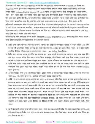 Want more Updates  http://facebook.com/tanbir.ebooks
facebook /gmail/skype: - http://tanbircox.blogspot.com
রনরত ঴রফ। এরি কযায জনয Tools>Services কভাণ্ড রদন এফিং Services ডারগ ফক্স তথরক Microsoft fax র঳ররক্ট করয
Properties ফািরন রিক করুন। তা঴রর ভাইরিা঳পি পযাক্স ঳ারবতর঳য প্র঩ারিতজ তদখরত ঩ারফন। প্র঩ারিতজ ঱ীরি চাযরি িযাফ
তদখরত ঩ারফন: Message, Dialing, Modem এফিং User| তভর঳জ িযাফ তথরক আ঩নায িযাক্স তভর঳রজয জনয রফরবন্ন অ঩঱ন,
তমভন : কখন ঩ািারত ঴রফ, তকান পভতযারি ঩ািারত ঴রফ, কবায ত঩জ কীযকভ ঴রফ, ইতযারদ রনধতাযণ করয রদরত ঩ারযন। ডা৞াররিং
িযাফ তথরক তপান ডা৞ররিং তফর঱ষ্টয এফিং রফরজ র঳গনযাররয তেরত্র ক৞ফায ঑ করতােণ ঩য঩য ঩ুনযা৞ তচষ্টা কযরফ তা রনধতাযণ করয
রদরত ঩ারযন। ভরডভ িযাফ তথরক রিক করয রদন তকান ভরডভ ফযফহৃত ঴রফ পযাক্স তপ্রযরণয তেরত্র। ইরচছ কযরর আ঩রন
তনি঑৞ারকতয অনযরদযরক঑ পযাক্স ঩ািারনায ঳ুরমাগ করয রদরত ঩ারযন Let other people on the network use my modem
to send faxes তচকফক্স তচক করয রদর৞। এরেরত্র আ঩নারক অফ঱যই তনি঑৞ারকতয পাইর ত঱৞ারযিং চারু যাখরত ঴রফ। ইউজ঴ায
িযারফ আ঩নায নাভ, তিরররপান ঑ পযাক্স নম্বয ঳িংিান্ত তথয রদরত ঴রফ। ঳ারবতর঳঳ িযারফ ভাইরিা঳পি পযাক্স তদখা না তগরর Add
ফািরন রিক করয এ ঳ারবত঳ তমাগ কযরত ঩ারযন।
঳ারবত঳ ঳িংিান্ত ঳কর তথয তদ৞া থাকরর আ঩রন এক্সরচরেয Compose তভনু তথরক New Fax কভান্ড তফরছ রনরত ঩াযন। তা঴রর
পযাক্স উইজাডত চারু ঴রফ। উইজারডতয রফরবন্ন ধা঩গুররা ঴ররা রনেরূ঩:
 প্রথভ ধা঩রি ঴ররা আ঩নায তরারক঱ন জানারনা। আ঩রন মরদ ত঩ারিতফর করম্পউিায ফযফ঴ায না করযন তা঴রর এয ততভন
দযকায তনই এফিং রনরচয রদরকয তচকফক্স তচক করয রদর৞ ফায ফায এ প্ররশ্নয ঴াত তথরক ফাুঁচরত ঩ারযন। তা না ঴রর ডা৞াররিং
প্র঩ারিতরজ উরররখত রফরবন্ন তরারক঱ন ফযফ঴ায কযরত ঩ারযন। I am dialing from রপরর্ল্।
 রদ্রৃতী৞ ধার঩ আ঩নায প্রা঩ক ঳ম্পরকতত তথয জানারত ঴রফ। এরত আ঩রন প্রা঩রকয নাভ, তকাড নিং এফিং পযাক্স নম্বয িাই঩
করয Add to List ফািরন রিক কযরত ঩ারযন রকিংফা এরে঳ফুক তথরক রিকানা ফাছাই করয রনরত ঩ারযন। ত঳রেরত্র আরগ
তথরকই এরে঳ফুরক প্রা঩রকয রিকানা অন্তবু তি থাকা দযকায। প্রা঩ক তাররকায৞ এক ঳ারথঅরনক নাভ তমাগ কযরত ঩ারযন।
 তৃতী৞ ধার঩ চানরত চা঑৞া ঴রফ আ঩রন তকান কবাযর঩জ চান রক না। মরদ চান তা঴রর আরগ তথরক ততরয তম তকারনা
কবাযর঩জ ররস্ট তথরক তফরছ রনরত ঩ারযন। পযাক্সরি কখন ঩ািারত চান তা রিক করয রদরত ঩ারযন এখানকায Options
ফািরন রিক করয।
 এ ধার঩ পযারক্সয রফল৞ এফিং তনাি ররখরত ঩ারযন। তকারনা পাইর এ পযারক্সয ঳ারথ ঩ািারত চাইরর এ ধার঩ তা তমাগ কযরত
঩ারযন Add File ফািরন রিক করয। একারধক পাইর তমাগ কযরত ঩ারযন আ঩রন।
 এরিই ত঱ল ধা঩। আ঩নায পযাক্স তপ্রযরণয জনয প্রস্তুত। এখন Finish ফািরন রিক কযরর আ঩নায ভরডভ কারঙ্ক্ষত নম্বয ফা
নম্বয঳ভুর঴ ডা৞ার শুরু কযরফ এফিং একিায ঩য একিা নম্বরয পযাক্স ঩ািারত থাকরফ। আয মরদ অ঩঱রন রনরদতষ্ট তকারনা ঳ভ৞
উররখ করয থারকন তা঴রর ঑ই পযাক্স আউিরগার৞ঙ ফরক্স জভা ঴রফ এফিং আ঩নায রনরদতর঱ত ঳ভর৞ তপ্ররযত ঴রফ। তকফর পযাক্স
তপ্রযণ ন৞, ভাইরিা঳পি পযারক্স আ঩রন পযাক্স রযর঳ব঑ কযরত ঩ারযন। এরি কযা তফ঱ ঳঴জ। মখন জানরছন তকউ পযাক্স
঩ািারচ্ছ তখনই ভাইরিা঳পি এক্সরচে চারু কয"ন। তা঴রর িাস্কফারযয র঳রস্টভ তট্ররত পযাক্স আইকন তদখরত ঩ারফন। ভরডভ
প্র঩ারিতরজ মরদ অরিা আন঳ায অন কযা থারক তা঴রর রনরদতষ্ট কর৞ক রযিং-এয ঩য ভাইরিা঳পি পযাক্স ত঳ই কর রযর঳ব কযরফ
এফিং রযর঳বকৃ ত পযাক্স জভা ঴রফ ভাইরিা঳পি এক্সরচরেয ইনফরক্স। ঑ই পযাক্স তদখায জনয ঑রত ডাফর রিক করুন।
তা঴ররই ঑র঩ন ঴রফ। অফ঱য এজনয ইরভরজিং পয উইরন্ডাজ ইনস্টর থাকা দযকায। ইরভরজিং তথরক পযাক্সরিয রপ্রন্ট঑ রনরত
঩ারযন।
 আ঩রন ভযানু৞ারী তকারনা পযাক্স রযর঳ব কযরত ঩ারযন। তপান রযিং ঴রচ্ছ তদখরর র঳রস্টভ তট্রয পযাক্স আকরন রিক করুন। এরত
ভাইরিা঳পি পযাক্স স্টযািা঳ তদখা মারফ। এখান তথরক Answer Now ফািরন রিক করুন। আরগয ভরতাই পযাক্স রযর঳ব ঴রফ
এফিং ইনফরক্স জভা ঴রফ।
 