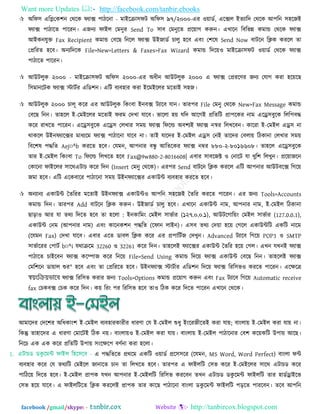 Want more Updates  http://facebook.com/tanbir.ebooks
facebook /gmail/skype: - http://tanbircox.blogspot.com
 অরপ঳ এরলতক঱ন তথরক পযাক্স ঩ািরনা - ভাইরিা঳পি অরপ঳ ৯৭/২০০০-এয ঑৞াডত, এরক্সর ইতযারদ তথরক আ঩রন ঳঴রজই
পযাক্স ঩ািারত ঩ারযন। এজনয পাইর তভনুয Send To ঳াফ তভনুরত প্রর৞াগ করুন। এখারন রফরবন্ন কভান্ড তথরক পযাক্স
আইকনমুি Fax Recipient কভান্ড তফরছ রনরর পযাক্স উইজাডত চারু ঴রফ এফিং ত঱রল Send Now ফািরন রিক কযরর তা
তপ্ররযত ঴রফ। অনযরদরক File>New>Letters & Faxes>Fax Wizard কভান্ড রদর৞঑ ভাইরিা঳পি ঑৞াডত তথরক পযাক্স
঩ািারত ঩ারযন।
 আউিরুক ২০০০ - ভাইরিা঳পি অরপ঳ ২০০০-এয অধীন আউিরুক ২০০০ এ পযাক্স তপ্রযরণয জনয তমাগ কযা ঴র৞রছ
র঳ভানরিক পযাক্স স্টািতয এরড঱ন। এরি ফযফ঴ায কযা ইরভইররয ভরতাই ঳঴জ।
 আউিরুক ২০০০ চারূ করয এয আউিরুক রকিংফা ইনফক্স িযারফ মান। তায঩য File তভনু তথরক New>Fax Message কভান্ড
তফরছ রনন। তা঴রর ই-তভইররয ভরতাই পযভ তদখা মারফ। বাররা ঴৞ মরদ আরগই প্ররতরি প্রা঩রকয নাভ এরে঳ফুরক ররর঩ফদ্ধ
করয যাখরত ঩ারযন। এরে঳ফুরক এরে঳ তরখায ঳ভ৞ পযাক্স রপরর্ল্ অফ঱যই পযাক্স নস্বয ররখরফন। কারযা ই-তভইর এে঳ না
থাকরর উইনপযারক্সয ভাধযরভ পযাক্স ঩ািারনা মারফ না। তাই মারদয ই-তভইর এে঳ তনই তারদয তফরা৞ রিকানা তরখায ঳ভ৞
রফর঱ল ঩দ্ধরত Aej¤^b কযরত ঴রফ। তমভন, আ঩নায ফন্ধু আরতরকয পযাক্স নম্বয ৮৮০-২-৮০১৬৬০৮। তা঴রর এরে঳ফুরক
তায ই-তভইর রকিংফা To রপরর্ল্ ররখরত ঴রফ Fax@9w880-2-8016608| এফায ঳াফরজক্ট ঑ তনারি মা খুর঱ ররখুন। প্রর৞াজরন
তকারনা পাইররয ঳ারথএিাচ করয রদন (Insert তভনু তথরক)। এয঩য Send ফািরন রিক কযরর এরি আ঩নায আউিফরক্স রগর৞
জভা ঴রফ। এরি এরকফারয ঩ািারনা ঳ভ৞ উইনপযারক্সয একাউন্ট ফযফ঴ায কযরত ঴রফ।
 অনযানয একাউন্ট ততরযয ভরতাই উইনপযাক্স একাউন্ট঑ আ঩রন ঳঴রজই ততরয কযরত ঩ারযন। এয জনয Tools>Accounts
কভান্ড রদন। তায঩য Add ফািরন রিক করুন। উইজাডত চারু ঴রফ। এখারন একাউন্ট নাভ, আ঩নায নাভ, ই-তভইর রিকানা
ছাড়া঑ আয মা তথয রদরত ঴রফ তা ঴ররা : ইনকারভিং তভইর ঳াবতায (১২৭.০.০.১), আউিরগার৞িং তভইর ঳াবতায (127.0.0.1),
একাউন্ট তনভ (আ঩নায নাভ) এফিং কারনক঱ন ঩দ্ধরত (রপান রাইন)। এ঳ফ তথয তদ৞া ঴র৞ তগরর একাউন্টরি একরি নারভ
(রমভন Fax) তদখা মারফ। এফায এরত ডাফর রিক করয এয প্র঩ারিতজ তদখুন। Advanced িযারফ রগর৞ POP3 ঑ SMTP
঳াবতারযয ত঩ািত b¤^i মথািরভ 32260 ঑ 32261 করয রদন। তা঴ররই পযারক্সয একাউন্ট ততরয ঴র৞ তগর। এখন মখনই পযাক্স
঩ািারত চাইরফন পযাক্স করম্পাজ করয রনর৞ File>Send Using কভান্ড রদর৞ পযাক্স একাউন্ট তফরছ রনন। তা঴ররই পযাক্স
তভর঱রন ডা৞ার শুয" ঴রফ এফিং তা তপ্ররযরত ঴রফ। উইনপযাক্স স্টািতায এরড঱ন রদর৞ পযাক্স রযর঳ব঑ কযরত ঩ারযন। এরেরত্র
¯^qswµqfv‡e পযাক্স রযর঳ব কযায জনয Tools>Options কভান্ড প্রর৞াগ করুন এফিং Fax িযারফ রগর৞ Automatic receive
fax তচকফক্স তচক করয রদন। ক৞ রযিং ঩য রযর঳ব ঴রফ তা঑ রিক করয রদরত ঩ারযন এখারন তথরক।
আভারদয তদর঱য অরধকািং঱ ই-তভইর ফযফ঴াযকাযীয ধাযণা তম ই-তভইর শুধু ইিংরযজীরতই কযা মা৞; ফািংরা৞ ই-তভইর কযা মা৞ না।
রকন্তু তা঴ারদয এ ধাযণা তভারিই রিক ন৞। ফািংরা৞঑ ই-তভইর কযা মা৞। ফািংরা৞ ই-তভইর ঩ািারনায তফ঱ কর৞করি উ঩া৞ আরছ।
রনরচ এক এক করয প্ররতরি উ঩া৞ ঳িংরের঩ ফণতনা কযা ঴ররা।
এ ঩দ্ধরতরত প্রথরভ একরি ঑৞াডত প্রর঳঳রয (রমভন, MS Word, Word Perfect) ফািংরা পন্ট
ফযফ঴ায করয তম তথযরি তভইরর জানারত চান তা ররখরত ঴রফ। তায঩য এ পাইররি ত঳ব করয ই-তভইররয ঳ারথ এিাচড করয
঩ারির৞ রদরত ঴রফ। ই-তভইর প্রা঩ক মখন আ঩নায ই-তভইররি রযর঳ব কযরফন তখন এিাচড ডকু রভন্ট পাইররি তায ঴াডতোইরব
ত঳ব ঴র৞ মারফ। এ পাইররিরত রিক কযররই প্রা঩ক তায কারছ ঩ািারনা ফািংরা ডকু রভন্ট পাইররি ঩ড়রত ঩াযরফন। তরফ আ঩রন
 