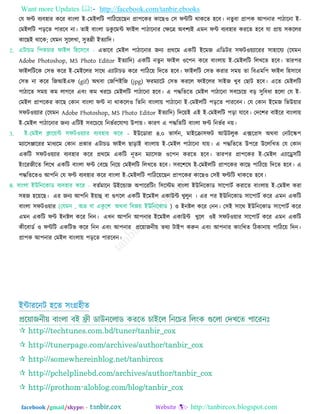 Want more Updates  http://facebook.com/tanbir.ebooks
facebook /gmail/skype: - http://tanbircox.blogspot.com
তম পন্ট ফযফ঴ায করয ফািংরা ই-তভইররি ঩ারির৞রছন প্রা঩রকয কারছ঑ ত঳ পন্টরি থাকরত ঴রফ। নতুফা প্রা঩ক আ঩নায ঩ািারনা ই-
তভইররি ঩ড়রত ঩াযরফ না। তাই ফািংরা ডকু রভন্ট পাইর ঩ািারনায তেরত্র অফ঱যই এভন পন্ট ফযফ঴ায কযরত ঴রফ মা প্রা৞ ঳কররয
কারছই থারক; তমভন ঳ুররখা, ঳ুতন্নী ইতযারদ।
এবারফ তভইর ঩ািারনায জনয প্রথরভ একরি ইরভজ এরডিয ঳পি঑৞যারযয ঳া঴ারময (রমভন
Adobe Photoshop, MS Photo Editor ইতযারদ) একরি নতুন পাইর ঑র঩ন করয ফািংরা৞ ই-তভইররি ররখরত ঴রফ। তায঩য
পাইররিরক ত঳ব করয ই-তভইররয ঳ারথ এযািাচড করয ঩ারির৞ রদরত ঴রফ। পাইররি ত঳ব কযায ঳ভ৞ তা রফএভর঩ পাইর র঴঳ারফ
ত঳ব না করয রজআইএপ (gif) অথফা তজর঩ইরজ (jpg) পযভযারি ত঳ব কযরর পাইররয ঳াইজ খুফ তছাি ঴রফ। এরত তভইররি
঩ািারত ঳ভ৞ কভ রাগরফ এফিং কভ খযরচ তভইররি ঩ািারনা ঴রফ। এ ঩দ্ধরতরত তভইর ঩ািারনা ঳ফরচর৞ ফড় ঳ুরফধা ঴ররা তম ই-
তভইর প্রা঩রকয কারছ তকান ফািংরা পন্ট না থাকরর঑ রতরন ফািংরা৞ ঩ািারনা ই-তভইররি ঩ড়রত ঩াযরফন। তম তকান ইরভজ রবউ৞ায
঳পি঑৞যায (রমভন Adobe Photoshop, MS Photo Editor ইতযারদ) রদর৞ই এই ই-তভইররি ঩ড়া মারফ। তদর঱য ফাইরয ফািংরা৞
ই-তভইর ঩ািারনায জনয এরিই ঳ফরচর৞ রনবতযরমাগয উ঩া৞। কাযণ এ ঩দ্ধরতরি ফািংরা পন্ট রনবতয ন৞।
- ইউরডাযা ৪.০ বা঳তন, ভাইরিা঳পি আউিরুক এক্সরপ্র঳ অথফা তনিরস্ক঩
ভযার঳োরযয ভাধযরভ তকান প্রকায এিাচড পাইর ছাড়াই ফািংরা৞ ই-তভইর ঩ািারনা মা৞। এ ঩দ্ধরতরত উ঩রয উরররখত তম তকান
একরি ঳পি঑৞যায ফযফ঴ায করয প্রথরভ একরি নূতন ভযার঳জ ঑র঩ন কযরত ঴রফ। তায঩য প্রা঩রকয ই-তভইর এযারে঳রি
ইিংরযজীরত রররখ একরি ফািংরা পন্ট তফরছ রনর৞ তভইররি ররখরত ঴রফ। ঳ফর঱রল ই-তভইররি প্রা঩রকয কারছ ঩ারির৞ রদরত ঴রফ। এ
঩দ্ধরতরত঑ আ঩রন তম পন্ট ফযফ঴ায করয ফািংরা ই-তভইররি ঩ারির৞রছন প্রা঩রকয কারছ঑ ত঳ই পন্টরি থাকরত ঴রফ।
ফততভারন উইরন্ডাজ অ঩ারযরিিং র঳রস্টভ ফািংরা ইউরনরকাড ঳ার঩ািত কযারত ফািংরা৞ ই-তভইর কযা
঳঴জ ঴র৞রছ। এয জনয আ঩রন ই৞াহু ফা গুগরর একরি ইরভইর একাউন্ট খুরুন । এয ঩য ইউরনরকাড ঳ার঩ািত করয এভন একরি
ফািংরা ঳পি঑৞ায ) ঑ ইনষ্টর করয তনন। ত঳ই ঳ারথ ইউরনরকাড ঳ার঩ািত করয
এভন একরি পন্ট ইনষ্টর করয রনন। এখন আ঩রন আ঩নায ইরভইর একাউন্ট খুরর ঑ই ঳পি঑৞ায ঳ার঩ািত করয এভন একরি
কীরফাডত ঑ পন্টরি একরিব করয রনন এফিং আ঩নায প্রর৞াজনী৞ তথয িাই঩ করুন এফিং আ঩নায কািংরখত রিকানা৞ ঩ারির৞ রদন।
প্রা঩ক আ঩নায তভইর ফািংরা৞ ঩ড়রত ঩াযরফন।
ইন্টাযরনি ঴রত ঳িংগ্র঴ীত
 http://techtunes.com.bd/tuner/tanbir_cox
 http://tunerpage.com/archives/author/tanbir_cox
 http://somewhereinblog.net/tanbircox
 http://pchelplinebd.com/archives/author/tanbir_cox
 http://prothom-aloblog.com/blog/tanbir_cox
 