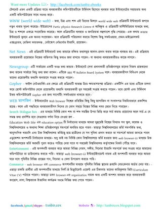 Want more Updates  http://facebook.com/tanbir.ebooks
facebook /gmail/skype: - http://tanbircox.blogspot.com
তিররনি এভন একরি প্ররি৞া মারত ফযফ঴াকাযীয করভ঩উিাযরিরক িারভতনার র঴র঳রফ ফযফ঴ায করয ইন্টাযরনরিয ঳঴া৞তা৞ অনয
একরি করভ঩উিারযয ঳ারথ ঳ভি৞ করয।
তথয, রচত্র এফিং ঱ব্দ এই রতরনয রভররন world wide web প্ররি৞ারি ইন্টাযরনি জগরত
নতুন ধাযায ঳ুচনা করযরছ। ইউরযার঩য Partic physics Research Centre-এ আরফষ্কৃ ত এ প্ররি৞ারি ভারিরভরড৞ায ভাধযরভ তথয,
রচত্র ঑ ঱ব্দরক একরত্র ঳িংরমারজত করযরছ। পরর প্ররি৞ারিয ফযফ঴ায ঑ জনরপ্র৞তা ফহুরািংর঱ ফৃরদ্ধ ত঩র৞রছ। এক কথা৞ WWW
ইন্টাযরনি বূ ফরন এক অননয ঳িংরমাজন। তরফ প্ররি৞ারি ঩রযচারনা কযরত রফর঱ল রকছু ঳পি঑৞যায, তমভন-ভাইরিা঳পি
এক্সতলাযায, তভারজরা পা৞াযপক্স , তনিরস্ক঩ তনরবরগিয ইতযারদ, প্রর৞াজন।
এই প্ররি৞ারি ইন্টাযরনি তথয বান্ডারয যরেত তথয঳ভু঴ আদান-প্রদান কযায কারজ ফযফহৃত ঴৞। এই প্ররি৞া৞
ফযফ঴াযকাযী প্রর৞াজরন রনরজয ফযরিগত রকছু তথয঑ জভা যাখরত ঩ারযন। মা অনযানয ফযফ঴াযকাযীয঑ কারজ রাগরফ।
এরি ঳াবতারযয একরি স্বতন্ত্র তথয বান্ডায। ইন্টাযরনি ত঳ফা প্রদানকাযী প্ররতষ্ঠান঳ভু঴ তারদয রনজস্ব গ্রা঴করদয
জনয তারদয ঳াবতারয রকছু তথয জভা যারখন। এরিরক BBS ফা Bulletin Board System ফরর। ফযফ঴াযকাযীগণ রফরফএ঳ তথরক
তারদয প্রর৞াজনী৞ তথযারদ অনা৞ার঳ ঳িংগ্র঴ কযরত ঩ারযন।
পাইর তনি঑৞ারকতিং-এয তেরত্র এই প্ররি৞ারি অতযন্ত উচচ েভতা঳ভ঩ন্ন প্ররি৞া। এপরির঩ এয ভরধয এরিরক চারনা
করয ত঴াস্ট করভ঩উিায তথরক প্রর৞াজনী৞ তথযারদ ফযফ঴াযকাযী খুফ ঳঴রজই ঳িংগ্র঴ কযরত ঩ারযন। তরফ ত঴াস্ট এফিং িারভতনার
উব৞ করভ঩উিারযই Gopher এয জনয ঳ার঩ারিতিং ঳পি঑৞যায থাকরত ঴রফ।
ইন্টাযরনরিয Web browser রফরেয প্ররতরষ্ঠত রকছু রকছু ভযাগারজন ফা ঳িংফাদ঩ত্র রন৞রভতবারফ প্রকার঱ত
঴রচছ। পরর এই ঩দ্ধরতরত ফযফ঴াযকাযীগণ রদরনয তম তকান ঳ভর৞ রফরেয রফরবন্ন খফয তজরন রনরত ঩াযরছন।
এয ভাধযরভ রনরদতষ্ঠ তকান ঱ব্দ ফা ঱ব্দ ঳ভরষ্ঠয উ঩য রবরি করয ঳াচত কভান্ড প্রর৞ারগয পরর ঳াচত-এ তম
঳ভস্ত তথয প্রদর঱তত ঴রফ তমগুররায ফণতনা রনরচ তদ঑৞া ঴র -
Education Web Site এয education option রি রনফতাচরনয ভাধযরভ আভযা ভুহুরততই রফরেয রফখযাত ঳ফ স্কু র, কররজ ঑
রফেরফদযারর৞য ঑ অনযানয র঱ো প্ররতষ্ঠান঳ভু঴ ঳ভ঩রকত অফর঴ত ঴রত ঩াযফ। তাছাড়া রফেরফদযারর৞য বরতত ঳ভ঩রকতত তথয,
আনু঳িংরগক খযচারদ এফিং উি রফেরফদযার৞ বরততচছু ছাত্র-ছাত্রীরদয তম ঳ফ ঳ুরফধা প্রদান কযরফ তা ঳ভ঩রকত আভযা জানরত ঩াযফ
এডু রক঱ন অ঩঱নরি রনফতাচরনয ভাধযরভ। শুধু তাই ন৞ রনরদতষ্ঠ তকান রফেরফদযারর৞ বরতত ঴঑৞ায জনয web browser-Gi ভাধযরভ উি
রফেরফদযারর৞য বরতত পযভরি ঩ুযণ করয঑ ঩ারির৞ তদ৞া মারফ মা ঳঴রজই রফেরফদযার৞ কতৃত঩রেয রনকি ত঩েরছ মারফ।
এই অ঩঱নরি ফযফ঴ায করয আভযা রফরবন্ন তগভ঳, ঳ঙ্গীত, র঳রনভা ইতযারদ ঳ভ঩রকত তথয ঳িংগ্র঴ করয আভারদয
করভ঩উিারয তা ডাউনররাড কযরত ঩ারয। তাছাড়া web browser-Gi ইন্টাযরিইনরভন্ট নাভক এই অ঩঱নরি ফযফ঴ায করয আভযা
ঘরয ফর঳ ঩ৃরথফীয রফরবন্ন প্রারন্তয গান, র঳রনভা ঑ তখরা উ঩রবাগ কযরত ঩ারয।
web browser এয commerce অ঩঱ানরিয ভাধযরভ ঩ৃরথফীয রফরবন্ন স্থারনয দ্রফযারদ তফচা -তকনায অডতায তদ৞া মা৞।
এছাড়া চাকরয প্রাথতীযা এই অ঩঱ানরিয ভাধযরভ রনদতর ষ্ঠ রযিু িরভন্ট এরজন্ট -এয রিকানা৞ তারদয কারযকু রাভ রবিা (Curriculum
Vitae CV) ঩ািারত ঩ারযন। তাছাড়া ডফন browser-এয organization নাভক অনয একরি অ঩঱ন ফযফ঴ায করয ফযফ঴াযকাযী
কিংরগ্র঳, না঳া, রফেফযািংক ইতযারদয কামতিভ ঳ম্বরন্ধ রফরবন্ন তথয ত঩রত ঩ারযন।
 