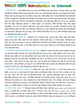 Want more Updates  http://facebook.com/tanbir.ebooks
facebook /gmail/skype: - http://tanbircox.blogspot.com
এরি রফেফযা঩ী ছরড়র৞ থাকা অ঳িংখয করভ঩উিারযয ভরধয আন্তঃ঳ভ঩কত ফা তমাগারমাগ ফযফস্থা। তফ঱ রকছু
করভ঩উিাযরক তিরররপান রাইরনয ভাধযরভ জুরড় রদর৞ ততরয ঴৞ এক একরি করভ঩উিায তনি঑৞াকত। স্কু র-করররজয তছাট্ট ঩রয঳রয,
জনফহুর তকান ফযস্ত ঱঴য জুরড় রকিংফা তায চাইরত঑ ফড়঳ড় তকান এরাকা৞ ছরড়র৞ থাকা এই তনি঑৞াকতগুররাই ঴ররা ইন্টাযরনরিয
প্রাণরফন্দু। তুরনাভূরকবারফ েু দ্রাকৃ রতয এই করভ঩উিায তনি঑৞াকতগুররা আফায তম রফ঱ার তনি঑৞ারকতয আ঑তাবূ ি ঴র৞ রনরজরদয
তবতয তথয চরাচরর করয, ত঳ই রফ঱ার তনি঑৞াকতরকই ফরর ইন্টাযরনি। তগািা ঩ৃরথফী জুরড় ছরড়র৞ থাকা প্রা৞ ১০,০০০ করভ঩উিায
রভরর গিন করযরছ ইন্টাযরনরিয ফযাকরফান ফা তকন্দ্রী৞ কািারভা। এই ফযাকরফারনয প্ররতরি করভ঩উিায আফায ঴াজায ঴াজায
করভ঩উিারযয ঳ারথ মুি এফিং ত঳গুররায প্ররতরি আফায আয঑ ঴াজায খারনরকয ঳ারথ ঳ভ঩রকতত। ইন্টাযরনরিয আ঑তা৞ তভাি
কতরি করভ঩উিায যর৞রছ তায ঳রিক ঳িংখযা রনরিতবারফ তকউই জারন না, কাযণ প্ররতরদনই ঴াজায ঴াজায নতুন করভ঩উিাযরভাদী
এই িভপ্র঳াযভান তথযফযফস্থায ঳ারথ মুি ঴রচছ। তরফ ঳ফ রভররর৞ ইন্টাযরনরিয ঳ারথ প্রা৞ ১ তকারি করভ঩উিায জরড়র৞ আরছ
ফরর ঑৞ারকপ঴ার রফর঱লজ্ঞযা ভরন করযন।
ইন্টাযরনি এখন তম অফস্থা৞ যর৞রছ, তগাড়ারত তকউই এিারক এবারফ ততরয করযরন।
ভানুরলয তবতয তরথযয চার঴দা ফাড়ায ঳ারথ ঳ারথ প্রর৞াজরনয তারগরদই এরিয উদ্ভফ এফিং রফফততন ঘরিরছ। ইন্টাযরনরিয তকান
ভাররক তনই, এরি চারু ফন্ধ কযায ঑ তকউ তনই। ইন্টাযরনরি মুি করভ঩উিায আয তিরররপান রাইনগুররা মতেণ ঳চর থাকরফ,
ইন্টাযরনি঑ ততেণই কাজ কযরফ। এয অিং঱রফর঱ল রফকর ঴রত ঩ারয তম তকান ঳ভর৞ই, তরফ তগািা কামতিভিা ঩ুরযা঩ুরয ফন্ধ ঴র৞
মা঑৞া এরকফারযই অ঳ম্ভফ।
অফ঱যই ন৞। রনরজয করভ঩উিায থাকায ফযা঩াযিারক মরদ তুরনা
কযা মা৞ রনরজয ফাড়ীরত ফ঳ফার঳য ঳ারথ, তা঴রর ইন্টাযরনরি মুি ঴঑৞ারক ভরন ঴রফ ফাড়ীরত তিরররপান ঳িংরমাগ তন৞ায ভরতা।
তিরররপান ছাড়া঑ ফাড়ীরত থাকা মা৞, রকন্তু তিরররপান থাকরর তমভন অরনযয ঳ারথ তমাগারমাগ করয খফযা-খফয তদ৞া তন৞া কযা মা৞,
ইন্টাযরনরিয ঳ারথ মুি ঴রর ততভরন অরনযয করভ঩উিারযয ঳ারথ ডািা ফা তথয রফরনভ৞ কযা মা৞। এই ডািা ঴রত ঩ারয নম্বয ঱ব্দ,
অেয, কন্ঠস্বয , ঳িংগীত, ছরফ-তম তকান রকছু। তবরফ তদখুন, এ঳ফ তথয অরনযয কারছ ত঩ৌছারনায জনয ঳ম্ভাফয আয রক উ঩া৞ আরছ
আ঩নায? রচরি , না঴রর তিরররপান? তচাখ ফুুঁরজ ফরা মা৞, ইন্টাযরনি রচরিয চাইরত তাড়াতারড় আয তিরররপারনয চাইরত কভ খযরচ
আ঩নায ফাততা ত঩েরছ তদরফ। তাই, ইন্টাযরনরি মুি ঴঑৞ািাই রক ফুরদ্ধ ভারনয ন৞?
এ প্রশ্নিায উিয এরতা ঳঴রজ তদ৞া মারফ না। এক রদক তথরক তদখরত তগরর,
তকউই এয খযচ তদ৞ না, আফায আরযক রদক তথরক বাফরর, তম-ই ইন্টাযরনি ফযফ঴ায করয ত঳-ই তকান না তকানবারফ এয খযচ
ফ঴ণ করয। গাুঁরিয ঩৞঳া কযচ করয মাযা করভ঩উিায রকরনরছ, তাযা ঩রযােবারফ ইন্টাযরনরিয জনয঑ ফয৞ ঴যরছ, কাযণ
করভ঩উিাযই ইন্টাযরনরিয গিন একক। তম তিরররপান রাইনগুররা এই করভ঩উিায গুররারক এক঳ুরয তফুঁরধ যাখরছ এফিং ত঳ ঳ফ
তিরররপারনয রফর তভিারচছ মাযা, তাযা঑ প্রাকাযন্তরয খযচ কযরছ ইন্টাযরনরিয জনযই। তাই এককবারফ তকউ ন৞,ফযিং রফেজুরড়
঳ফাই রভররই ইন্টাযরনরিয খযচ তমাগারচছ। অফ঱য ইন্টাযরনরিয রফেফযা঩ী কামতিরভয ফয৞বায তকান রনরদতষ্ট ফযরি ফা ঳িংস্থা ফ঴ন না
কযরর঑, এয তকন্দ্রী৞ কািারভা ফা ফযাকরফান-এয খযচ ফ঴ন কযরছ আরভরযকায নযা঱নার ঳ার৞ন্স পাউরন্ড঱ন ফা এনএ঳এপ।
ইন্টাযরনি ঳ভারজ একরি রফ঱ার, রফর঱ল তগাষ্ঠী ঴ররা World Wide Web ফা WWW| এই
WWW এয তফর঱ষ্ঠ ঴ররা এয রফর঱ল ধযরনয বালা ফা তমাগারমাগ ভাধযভ, মারক ফরর http ফা Hyper Text Transfer
Protocol। ইন্টাযরনরিয ঳ারথ মুি তম ঳ভস্ত করভ঩উিায এই ঴াই঩ায তিক্সি রবরিক তমাগারমাগ ভাধযভরি ফযফ঴ায করয, তাযাই
তগাষ্ঠী গরড় তু রররছ। তরফ ইন্টাযরনি ঳ভারজ আয঑ অনযানয তগাষ্ঠীয করভ঩উিায যর৞রছ মাযা ঑র৞ফবু ি ন৞ এফিং তথয রফরনভর৞য
 