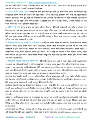 Want more Updates  http://facebook.com/tanbir.ebooks
facebook /gmail/skype: - http://tanbircox.blogspot.com
জনয তাযা ঴াই঩াযরিক্সি ট্রান্সপায প্ররিাকররয ফদরর অনয বালা ফযফ঴ায করয। তমভন তরখায জনয ইরকারনা ফযফ঴ায করযন
অরনরকই, তাই ফরর ঳ফ তরখকই ইরকারনা ফযফ঴াযকাযী নন।
ইন্টাযরনরিয ঳ারথ স্থানী৞বারফ মুি তথরক তম করভ঩উিাযরি অনযানয করভ঩উিারযয ঳ারথ
ইন্টাযরনরিয ঳িংরমাগ ঘরির৞ তদ৞ তারকই ফরর ঑র৞ফ ঳াবতায। একিা তডরডরকরিড তিরররপান রাইন রদর৞ এই ঑র৞ফ ঳াবতাযরি
স্থা৞ীবারফ ইন্টাযরনরিয ঳ারথ মুি থারক এফিং ঳াধাযণত রদন যাত ২৪ ঘন্টাই এই রাইন অন কযা থারক। ঳াবতাযরক ঑র৞ফ঳াইি ফা
তগইি঑র৞঑ ফরা ঴র৞ থারক। ত঳াজা কথা৞ তিরররপান এক্সরচরেয ভরতা কাজ করয ঑র৞ফ ঳াবতায, এয ঳ারথ ঳িংরমাগ করয তায
ভধযরভ আ঩রন অনয তকাথা঑ তমাগারমাগ কযরত ঩ারযন।
ত঴াভ ত঩জ ঴ররা এক ধযরনয ফযরিগত রফজ্ঞা঩ন। ইন্টাযরনি ফযফ঴াযকাযী তকান ফযরি ফা প্ররতষ্ঠান মখন
রনরজয ঳ভ঩রকত তকান তথয, অনযরক জানারনায জনয ঑র৞ফ ঳াবতারয ঳ারজর৞ যারখ, তখন ত঳ই তথয করণকারক ফরর ত঴াভ ত঩জ।
তভািকথা অনযরক তদখারনায জনয তমভন গ৞না ঩রয ফা ঳ুগন্ধী ফযফ঴ায করয তরারক, ততভরন অরনযয নজরয ঩ড়ায জনয ত঴াভ ত঩জ
ততরয করয ভানুল। এযকভ প্ররতরি ত঴াভ ত঩রজযই একিা রনরদতষ্ট অযারে঳ ফা রিকানা থারক, মায ভাধযরভ কািংরখত ত঴াভ ত঩জরিরত
ত঩েছরত ঩ারয ঑র৞ফ ফযফ঴াযকাযী তম তকউ।
ইন্টাযরনরিয ঳িংরমাগ রারবয জনয ইন্টাযরনি ঳ারবত঳ তপ্রবাইডায ঳঴া৞তা
প্রর৞াজন। আ঩রন ঳া঴াময চাইরত ঩ারযন গ্রাভীন ঳াইফাযরনি, প্রর঱কা রকিংফা ইনপযরভ঱ন তনি঑৞াকত-এয ভত আই,এ঳,র঩
প্ররতষ্ঠারনয তম তকান একরিয কারছ। আ঩নায মরদ একরি করভ঩উিায, তভারডভ আয তিরররপান রাইন থারক, তা঴রর ঳঴রজই এ
প্ররতষ্ঠানগুররায ভাধযরভ আ঩রন ইন্টাযরনি ঳িংরমাগ ত঩রত ঩ারযন। আয এতরকছু মরদ এক঳ারথ না থারক আ঩নায তিরফরর, তা঴রর
আ঩রন ঳঱যীরয চরর তমরত ঩ারযন এরদয অরপর঳, ঘন্টাপ্ররত রকছু রনরদতষ্ট অিংরকয রপ রদর৞ আ঩রন ঴ারযর৞ তমরত ঩াযরফন রফ঱ার
তথয জগরতয তম তকানখারন।
ইন্টাযরনি ঳িংিানত তকান প্রফদ্ধ ফা রনফদ্ধ ঩ড়রত তগররই কতগুররা রফর঱ল
঱ব্দ তচারখ ঩রড় ঩ািরকয। ইন্টাযরনি ঳ম্পরকতত ত঳যকভ রকছু ঱রব্দয ঳ারথ এফারয আভযা ঩রযচ৞ করযর৞ রদরত চাই আ঩নারদয-
অযারে঳ - এয ঳া঴াময তকান একরি তনি঑৞ারকতয রনরদতষ্ট তকান অঞ্চর ফা স্থান ফা রফল৞ খুুঁরজ তফয কযা মা৞। ঳াধাযণত ৩ ধযরনয
এরে঳ আরছ ইন্টাযরনরি। ই-তভইর অযারে঳, আইর঩ ফা Internet এরে঳ (রেয করূন, ইন্টাযরনি ররখরত একফায তছাি ঴ারতয
অেয এফিং আরযকফায ফড় ঴ারতয অেয ফযফ঴ায কযা ঴র৞রছ) এফিং ঴াডত঑৞যায ফা ভযাক অযারে঳।
অযাডবান্সড রয঳াচত প্ররজক্টস্ এরজন্সী (ARPA) - এরি আরভরযকায প্ররতযো ভনন্ত্রনারর৞য একরি ঳িংস্থা। ঳াভরযক ফার঴নীয ফযফ঴ারযয
জনয রনতয নতু ন প্রমুরি উদ্ভাফনই এয দার৞ত্ব। ফরা ঴৞, এ ঳িংস্থায রফজ্ঞানীযা রনরজরদয তবতয তথয রফরনভর৞য জনয তম ARPANET
ততরয করযন, কাররয রফফততরন ত঳িা তথরকই আজরকয ইন্টাযরনরিয উৎ঩রি।
আরভরযকায ষ্টযান্ডাডত তকাড পয ইনপযরভ঱ন ইন্টাযরচে (ASCII) - করভ঩উিায রফরে তথয তপ্রযরণয একরি রফর঱ল অফ৞ফ ফা
পযভযাি ঴ররা আস্রক। এই পযভযারি ছরফরফ঴ীন ঳াধাযণ তথয ফা তিক্সি, ত঩াষ্টরস্ক্রপ্ট পাইর আয রফনর঴ক্স পাইরগুররা এক জা৞গা
তথরক অনয জা৞গা৞ ঩ািারনা মা৞। এয ঳ারথ তজরন যাখুন, ত঳প্রড঱ীি, জরড়া কযা তপ্রাগ্রাভ ফা ছরফ রকন্তু ঩ািারনা ঴৞ ফাইনাযী
পযভযারি।
এরলরক঱ন - একরি তপ্রাগ্রাভ ফযফ঴ায করয তম কাজগুররা কযা মা৞, ত঳ কাজগুররারকই ফরর এরলরক঱ন। তনি঑৞ারকতয কথাই ধরূন।
এপরির঩, তভইর এফিং তিররনি ঴ররা তনি঑৞ারকতয রকছু এরলরক঱রনয নাভ। বু র কযরফন না তমন-ডস্, উইরন্ডাজ, ভযাক ঑এ঳,
ইউরনক্স এগুররা রকন্তু এরলরক঱ন ন৞। ফযিং এগুররা ঴ররা অ঩ারযরিিং র঳রস্টভ, তমগুররায ঳া঴াময রনর৞ এর঩তক঱রনয কাজগুররা
঳ভ঩ন্ন কযা ঴৞।
এি-঳াইন (@) করভ঩উিারযয ঩রযবালা৞ এরি মরত রচরেয ভরতা কাজ করয। ঳াধাযণত ই-তভইর এরের঳ তদখা মা৞ রচেরি এফিং
এরি ফযফ঴াযকাযীয আইরড তথরক তডারভইরনয নাভরক ঩ৃথক ফা আরাদা কযরত তরখা ঴৞। তমভন tanbir.cox@gmail.com
 