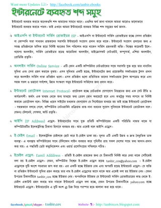 Want more Updates  http://facebook.com/tanbir.ebooks
facebook /gmail/skype: - http://tanbircox.blogspot.com
ইন্টাযরনি ফযফ঴ায কযরত অরনকগুরর ঱ব্দ আভারদয ঳াভরন আরন। এগুররয অথত জানা থাকরর আভযা আরযা঑ বাররাবারফ
ইন্টাযরনি ফযফ঴ায কযরত ঩াযফ। তাই এখারন আভযা ইন্টাযরনরি ফযফহৃত রফরবন্ন ঱ব্দ ঳ভুর঴য অথত জানফ-
 - আইএ঳র঩ ফা ইন্টাযরনি ঳ারবত঳ তপ্রাবাইডায ঴রচ্ছ ত঳঳ফ প্ররতষ্ঠান
ফা তকাম্পারন মাযা ঳াধাযন গ্রা঴করদয ঳যা঳রয ইন্টাযরনি ঳িংরমাগ প্রদান করয থারক। ইন্টাযরনি ঳িংরমাগ প্রদারনয জনয এ
঳ভস্ত প্ররতষ্ঠানরক ভার঳ক ঴ারয রনরদতষ্ট অিংরকয রফর ঩রযর঱াধ করয থারকন ঳ারবত঳ গ্র঴নকাযী ফযরি। রফরেয কর৞করি উরর-
খরমাগয অনরাইন, ঳ারবত঳ তপ্রাবইডায ঴রচছ আরভরযকা অনরাইন, ভাইরিা঳পি তনি঑৞তাি, কম্পু঳াবত, এর঱৞া অনরাইন,
তপ্রারডরজ প্রবৃ রত।
 এরি তকান একরি করম্পউিায তনি঑৞তারকয ঳ারথ ঳যা঳রয মুি ঴র৞ তায নানারফধ
঳ুরফধা এফিং ত঳ফা গ্র঴ণ কযারক ফুঝা৞। এ঳ফ ঳ুরফধায একরি ঴রচছ, ইন্টাযরনরিয জনয প্রর৞াজনী৞ ঳পি঑৞যায িু র঳ প্রদান
করয অনরাইন ঳ারবত঳ দাতা প্ররতষ্ঠান গুররা। এ঳ফ প্ররতষ্ঠান গুররা প্ররতরন৞ত তারদয ঳পি঑৞যায িু র঳ আ঩রগ্রড করয এফিং
঳঴জ ঳যর ঑ গুছারনা ঳ফতর঱ল, উন্নত ঳িংস্কযণ ঳ভূ঴ ইন্টাযরনি ঳ারবতর঳য জনয প্রদান করয।
 প্রারিাকর ঴রচ্ছ তনি঑৞তাক তমাগারমাগ রন৞ন্ত্ররনয জনয এক ত঳ি যীরত ঑
কামতপ্রণারী। অথতাৎ এক ভাধযভ তথরক অনয ভাধযরভ তথয তপ্রযণ তকান পযরভরি ঴রফ এফিং কতিু কু ঳ভ৞ রাগরফ তা রনরদতষ্ট
কযারক তপ্রারিাকর ফরর। রফরবন্ন ঑র৞ফ ঳াইরিয ভধযকায তমাগারমাগ তম র঳রস্টরভয ভাধযরভ ঴৞ তাই ঴রচ্ছ ইন্টাযরনি তপ্রারিাকর
। ঳঴জবারফ ফররত তগরর, করম্পউিায তনি঑৞ারকতিং প্ররি৞া৞ প্রাপ্ত নানা ধযরনয ঳ুরমাগ ঳ুরফধারক ইন্টাযরনি তপ্রারিাকর ফরর।
তমভনঃ তিররনি, তগাপায, আরচত প্রবৃ রত।
 এরে঳- ইন্টাযরনরিয ঳ারথ মুি প্ররতরি করম্পউিারযয একরি ঩রযরচরত নাম্বায থারক মা
করম্পউিাযরিয ইররকট্ররনক্স রিকানা র঴঳ারফ ফযফহৃত ঴৞। আয এরকই ফরর আইর঩ এরে঳।
 ইররকট্ররনক তভইররক তছাি করয ই-তভইর ডাকা ঴৞। ভূরত এরি একরি উন্নত ঑ দ্রুত তফদুযরতক ডাক
ফযফস্থা। এ ফযফস্থা৞ করম্পউিারযয ঳ারথ তিরররপান রাইন ফযফ঴ায করয ঩ৃরথফীয প্রা৞ ঳কর তদর঱য ঳ারথ তথয আদান-প্রদান
কযা মা৞। এ ঩দ্ধরতরি তডিা কভুযরনরক঱ন এফিং ঑৞াডত প্রর঳র঳িংর৞য ঳রিররন গরিত।
 প্ররতরি ই-তভইর গ্রা঴রকয জনয তম রিকানারি রনরদতষ্ট করয তদ৞া থারক ত঳রিরকই
ফরা ঴৞ ই-তভইর এরে঳। তমভন, করম্পউিায রফরেয ই-তভইর এরে঳ ঴রচছ tanbir_cox@yahoo.com । ই-তভইর
এরে঳রক দুরি অিংর঱ ঳চযাচয বাগ কযা ঴৞। এয একরি ঴রচ্ছ ইউজায তনভ এফিং অ঩যরি ঴রচছ ইন্টাযরনি এরে঳। তম ফযরি
ফা প্ররতষ্ঠান ইন্টাযরনি ঳ুরফধা গ্র঴ন কযরছ তায নাভ ই-তভইর এরের঳য আরগ থারক আয এরকই ফরা ঴৞ ইউজায তনভ। তমভন
উ঩রযয রিকানারিরত tanbir_cox ঴রচ্ছ ইউজায তনভ। অ঩যরদরক ইউজায তম ইন্টারনযি ঳ারবত঳ তপ্রাবাইডারযয কাছ তথরক ই-
তভইর একাউন্ট গ্র঴ন কযরছ তায নাভরক ইন্টাযরনি এরে঳ ফরা ঴রচ্ছ, তমভন উ঩রযয রিকানারিরত yahoo.com ঴রচ্ছ
ইন্টাযরনি এরো঳। ইন্টাযরনরিয এ দুরি অিং঱ @ রচে রদর৞ ঩যস্পয ঴রত আরাদা কযা ঴র৞ থারক।
 