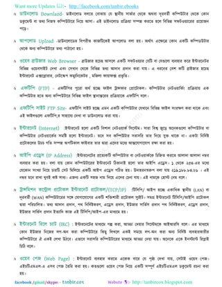 Want more Updates  http://facebook.com/tanbir.ebooks
facebook /gmail/skype: - http://tanbircox.blogspot.com
 ডাইনররাড ফররত তফাঝা৞ তম স্থানী৞ ঳াবতায তথরক অথফা দূযফততী করম্পউিায তথরক তকান
ডকু রভন্ট ফা তথয রনজস্ব করম্পউিারয রনর৞ আ঳া। এই ডাইনররাড প্ররি৞া ঳ম্পন্ন কযরত ঴রর রফরবন্ন ঳পি঑৞যারযয প্রর৞াজন
঩রড়।
 -ডাউনররারডয রফ঩যীত কাজরিরকই আ঩ররাড ফরা ঴৞। অথতাৎ এরেরত্র তকান একরি করম্পডউিায
তথরক অনয করম্পউিারয তথয ঩ািারনা ঴৞।
 ব্রাউজায ঴রচছ আ঳রর একরি ঳পি঑৞যায তমরি ফা তমগুররা ফযফ঴ায করয ইন্টাযরনিয
রফরবন্ন ঑র৞ফ঳াইি তদখা এফিং ত঳খান তথরক রফরবন্ন তথয আদান প্রদান কযা মা৞। এ ধযরনয তফ঱ করি ব্রাইজায ঴রচছ
ইন্টাযরনি এক্সরলাযায, তনিরস্ক঩ কভুযরনরকিয , ভরজরা পা৞াপক্স প্রবৃ রত।
 এপরির঩য ঩ুরযা অথত ঴রচ্ছ পাইর ট্রান্সপায তপ্রারিাকর। করম্পউিায তনি঑৞ারকতিং প্ররি৞া৞ এক
করম্পউিায ঴রত অনয করম্পউিারয রফরবন্ন পাইর স্থানান্তরযয প্ররি৞ারক এপরির঩ ফরর।
 এপরির঩ ঳াইি ঴রচ্ছ এভন একরি করম্পউিায তমখারন রফরবন্ন পাইর ঳িংযেণ কযা থারক এফিং
এই পাইরগুররা এপরির঩,য ঳া঴ারময তদখা ফা ডাউনররাড কযা মা৞।
 ইন্টাযরনি ঴ররা একরি রফ঱ার তনি঑৞াকত র঳রস্টভ। ঳াযা রফে জুরড় অরনকগুররা করম্পউিায ফা
করম্পউিায তনি঑৞ারকতয ঳ভরষ্ট ঴ররা ইন্টাযরনি। তরফ ঳ফ করম্পউিায ঳যা঳রয তায রদর৞ মুি থারক না। একিা রনরদতষ্ট
প্ররিাকররয উচচ গরত ঳ম্পন্ন অ঩রিকার পাইফায তায দ্রৃাযা এরদয ভরধয আন্তরমাগারমাগ যো কযা ঴৞।
 ইন্টাযরনরিয প্ররতযকরি করম্পউিায ফা তনি঑৞াকতরক রচরেত কযরত আরাদা আরাদা নম্বয
ফযফ঴ায কযা ঴৞। ফরা মা৞ তকান করম্পউিারযয ইন্টাযরনি রিকানাই ঴ররা তায আইর঩ এরে঳। ১ তথরক ২৫৪-এয ভরধয
তমরকান ঳িংখযা রনর৞ চাযরি ত঳ি রভররর৞ একরি আই঩ এরে঳ গরিত ঴৞। উদা঴যনস্বরু঩ ফরা মা৞ ২১৯.১৮৮.৮৪.২৬ । এই
নম্বয ভরন যাখা খুফই কষ্ট ঳াধয। এজনয একরি ঳঴জ নাভ রদর৞ এরদয তচনা মা৞। এই নাভরক ত঴াস্ট তনভ ফরর।
 রির঳র঩/ আই঩ ঴রচ্ছ একারধক স্থানী৞ (LAN) ফা
দূযফততী (WAN) করম্পউিারযয ঳রঙ্গ তমাগারমারগয একরি ঱রি঱াযী প্ররিাকর ঳ুযইি। ঳ভগ্র ইন্টাযরনি রির঳র঩/আইর঩ প্ররিাকর
দ্রৃাযা ঩রযচাররত। তথয আদান প্রদান, ঩থ রনরদতষ্টকযণ, এরে঳ প্রদান, ইউজায ঳ারবত঳ প্রদান ঩থ রনরদতষ্টকযণ, এরে঳ প্রদান,
ইউজায ঳ারবত঳ প্রদান ইতযারদ কাজ এই রির঳র঩/আই঩-এয ভাধযরভ ঴৞।
 ইন্টাযরনরিয ভাধযরভ গল্প কযা, আড্ডা তদ৞ায র঳রস্টভরক আইআযর঳ ফরর। এয ভাধযরভ
তকান ইউজায রনরজয রগ-অন কযা করম্পউিারয রকছু ররখরর একই ঳ভর৞ রগ-অন কযা অনয রনরদতষ্ট ফযফ঴াযকাযীয
করম্পউিারয ঐ একই তরখা উিরফ। এবারফ ঳যা঳রয করম্পউিারযয ভাধযরভ আড্ডা তদ৞া মা৞। অরনরক এরক ইনস্টযান্ট রযলাই
রচরি ফরর।
 ইন্টাযরনি ফযফ঴ায কযরত এরকক ফারয তম ঩ৃষ্ঠা তদখা মা৞, ত঳িাই ঑র৞ফ ত঩জ।
এইচরিএভএর-এ এ঳ফ ত঩জ ততরয কযা ঴৞। কতগুররা ঑র৞ফ ত঩জ রনর৞ একরি ঳ম্পূণত এইচরিএভএর ডকু রভন্ট যচনা কযা
঴৞।
 