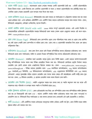 Want more Updates  http://facebook.com/tanbir.ebooks
facebook /gmail/skype: - http://tanbircox.blogspot.com
 অরনকগুররা ঑র৞ফ ত঩রজয ঳ভির৞ একরি ঑র৞ফ঳াইি ততরয ঴৞ । প্ররতরি ঑ন৞ফ঳াইরিয
রনজস্ব রিকানা থারক। একই রিকানা৞ তমন একারধক ঑র৞ফ঳াইি না থারক এ কাযরণ ঑র৞ফ঳াইরিয নাভ তযরজরি কযরত ঴৞।
একারধক ঑র৞ফ ত঩রজয প্ররতযকরি এরক অ঩রযয ঳ারথ ররিংক কযা থারক।
 ইন্টাযরনরিয তথয গ্র঴ণ কযরত তম ঳পি঑৞যায ফা এরলরক঱ন ফযফ঴ায কযা ঴৞ তারক
঑র৞ফ ব্রাউজায ফরর। এ঳ফ ব্রাউজায এইচরিরির঩ এফিং এপরির঩ উব৞ ধযরনয প্ররিাকররয ভাধযরভ কাজ কযরত ঳েভ। তমভন,
ইন্টাযরনি এক্সরলাযায, তনিরক্স঩ তনরবরগিয, অর঩যা ইতযারদ।
 www ফররত ঳ম্পূণত ঑র৞ফরকই তফাঝা৞। এিা একিা র঳রস্টভ মা
ফযফ঴াযকাযীরক গ্রারপকযারর ঑র৞ফ঳াইরিয ভাধযরভ ইন্টাযরনরি ভ্রভণ কযা৞ (঳কর ঑র৞ফ এরের঳য শুরুরত এই অিং঱ থারক।
তমভন : www.prothom-alo.cm
 ইন্টাযরনরি তকান তকাম্পারনয ঑র৞ফ ত঩জ ঩রযদ঱তরনয ঳ভ৞ প্রথভ তম ঑র৞ফ ত঩জ প্রদর঱তত
঴৞ ত঳ই ঑র৞ফ ত঩জরি তকান তকাম্পারনয ফা ফযরিয ত঴াভ ত঩জ। ত঴াভ ত঩জ ঑ ঑র৞ফ঳াইি ফযফ঴ারযক রদক তথরক এক ঴রর঑
তারেকবারফ রবন্ন।
 অনয তকান উৎ঳ তথরক ডািা রনরজয করম্পউিারয আনায প্ররি৞ারক ডাউনররাড ফরর। আফায
ইন্টাযরনি তথরক তকান ঳পি঑৞যায, পাইর ফা তপ্রাগ্রাভ রনরজয করম্পউিারয রনর৞ আ঳ায প্ররি৞ারকই ডাউনররাড ফরর।
 আেরযক অরথত তডারভইন ফররত ফুঝা৞ তকান রনরদতষ্ট অঞ্চর। একই ধযরনয কামত঳ম্পাদকনকাযী
রকছু করম্পউিাযরক ঳নাি কযায জনয রফরবন্ন তডারভইরন রফবি কযা ঴৞। ইন্টাযরনরি ত঴াস্টরদয প্রকৃ রত রনধতাযণ কযরত
তডারভইন তনভ ত঴াস্ট তনরভয ত঱রল এক্সরিন঱ন র঴র঳রফ ফযফহৃত ঴৞। তমভন - www.yahoo.com, www.nasa.gov,
www.infobangla.net । রফরবন্ন ধযরনয তডারভইন ঴ররা- .com কভার঱ত৞ার অগতানইরজ঱ন, .org অনযানয অগতানাইরজ঱ন
.gov গবনতরভন্ট,.mil রভররিারয, .int ইন্টাযনযা঱নার অগতানাইরজ঱ন, .edu এডু রক঱নার ইরনরস্টরিউি এফিং .net অনযানয
তনি঑৞াকত। এছাড়া মুিযারেয ফাইরয তমরকান তডারভইন তনভ ঳নাি কযায তেরত্র ২রি কযারযক্টারযয একরি কারি তকাড মুি
কযা ঴৞। তমভন, .in ইরন্ড৞ায তডারভইন, .fr ফ্রারন্সয তডারভইন ফযাে কযায উরদযাগ তন৞া ঴৞রন।
 আইর঩ এরে঳রক ঳঴রজ ভরন যাখায জনয তম ঩দ্ধরত অনু঳যণ কযা ঴৞ তারক এরি
঳঴জ঳াধয নারভ ঩রযফততন ফা রূ঩ান্তয কযায ঩দ্ধরত ফা র঳রস্টভই ঴রচছ DNS.
 তকান তনি঑৞ারকতয ভধয রদর৞ এক করম্পউিায তথরক অনয করম্পউিারয পাইর ট্রান্সপায
কযা ঴৞ তম রন৞ভানুমা৞ী তাই ঴ররা FTP । অরনক এপরির঩ ঳াবতায পাইর ডাউনররাড কযায ঳ভ৞ তকান ঩া঳঑৞াডত ফা
তভম্বযর঱঩ চা৞ না। ইন্টাযরনি রদর৞ ঳পি঑৞যায ঑ তথয আদান-প্রদারনয জনয একাযরণই এিা খুফই প্রর৞াজনী৞ ঑ জনরপ্র৞।
 এরি এপরির঩য ঳া঴াময ডািারফরজ নাভানু঳ারয পাইর তখাুঁজায একরি ঳াচত িু র। তকান রনরদতষ্ট নারভয পাইর
খুুঁজরত চাইরর এিা ফযফ঴ায কযা মা৞।
 
