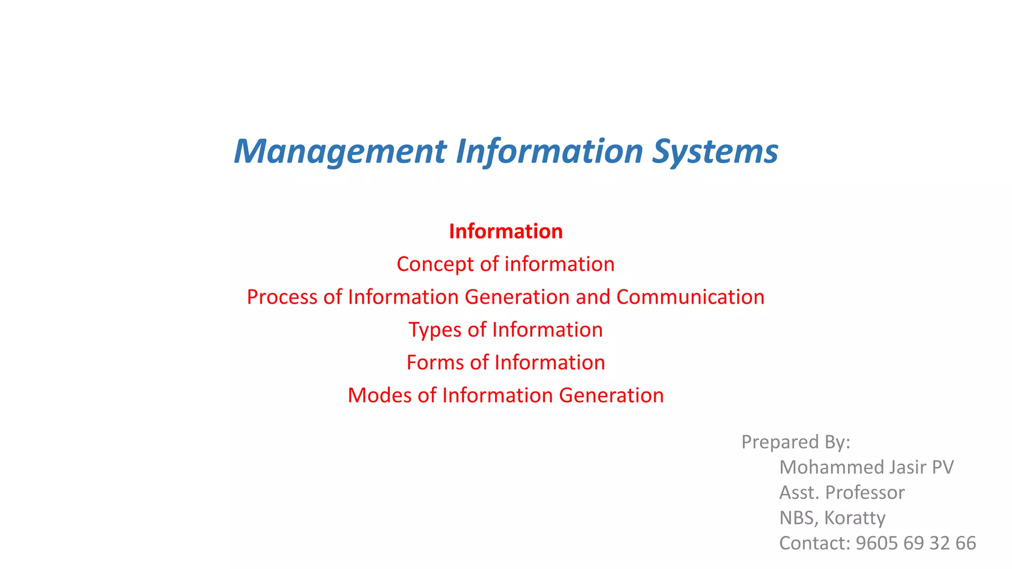 Management Information Systems
Information
Concept of information
Process of Information Generation and Communication
Types of Information
Forms of Information
Modes of Information Generation
Prepared By:
Mohammed Jasir PV
Asst. Professor
NBS, Koratty
Contact: 9605 69 32 66
 