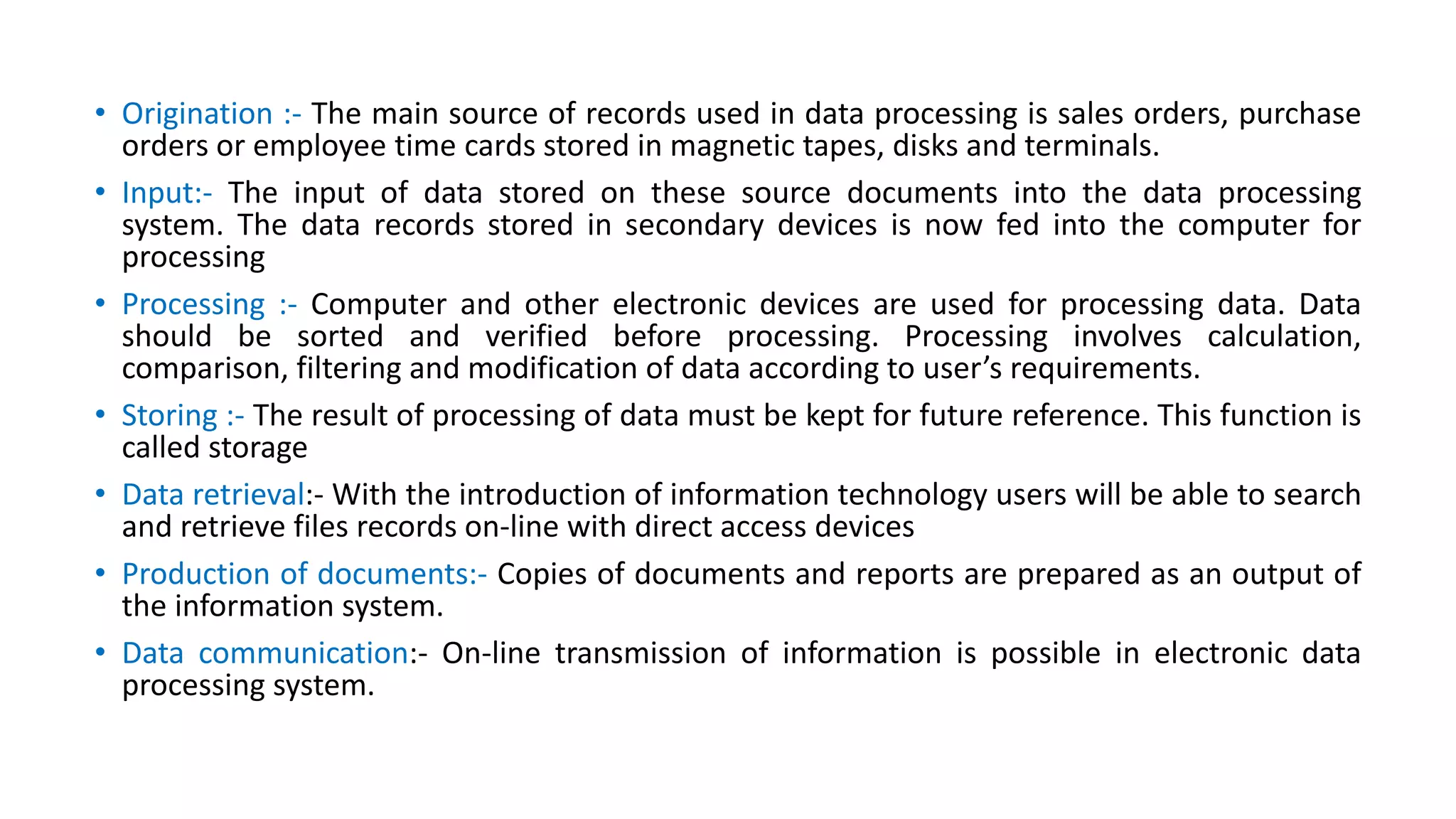 • Origination :- The main source of records used in data processing is sales orders, purchase
orders or employee time cards stored in magnetic tapes, disks and terminals.
• Input:- The input of data stored on these source documents into the data processing
system. The data records stored in secondary devices is now fed into the computer for
processing
• Processing :- Computer and other electronic devices are used for processing data. Data
should be sorted and verified before processing. Processing involves calculation,
comparison, filtering and modification of data according to user’s requirements.
• Storing :- The result of processing of data must be kept for future reference. This function is
called storage
• Data retrieval:- With the introduction of information technology users will be able to search
and retrieve files records on-line with direct access devices
• Production of documents:- Copies of documents and reports are prepared as an output of
the information system.
• Data communication:- On-line transmission of information is possible in electronic data
processing system.
 