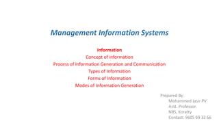 Management Information Systems
Information
Concept of information
Process of Information Generation and Communication
Types of Information
Forms of Information
Modes of Information Generation
Prepared By:
Mohammed Jasir PV
Asst. Professor
NBS, Koratty
Contact: 9605 69 32 66
 