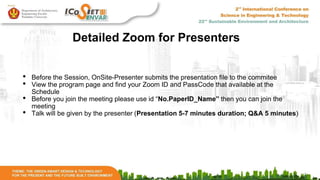Detailed Zoom for Presenters
• Before the Session, OnSite-Presenter submits the presentation file to the commitee
• View the program page and find your Zoom ID and PassCode that available at the
Schedule
• Before you join the meeting please use id “No.PaperID_Name” then you can join the
meeting
• Talk will be given by the presenter (Presentation 5-7 minutes duration; Q&A 5 minutes)
 