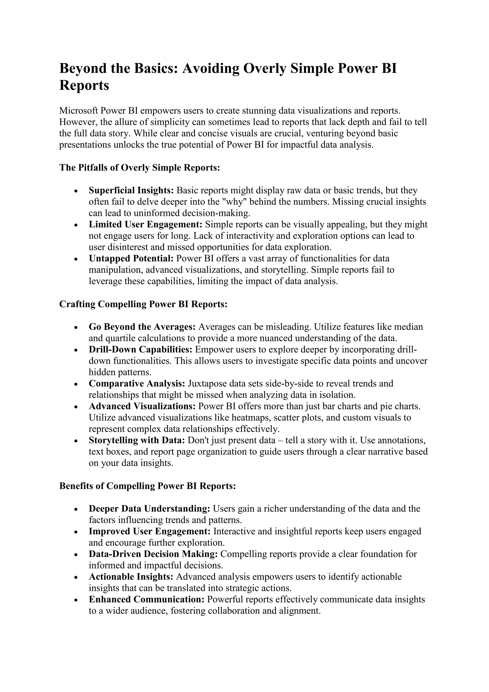 Beyond the Basics: Avoiding Overly Simple Power BI
Reports
Microsoft Power BI empowers users to create stunning data visualizations and reports.
However, the allure of simplicity can sometimes lead to reports that lack depth and fail to tell
the full data story. While clear and concise visuals are crucial, venturing beyond basic
presentations unlocks the true potential of Power BI for impactful data analysis.
The Pitfalls of Overly Simple Reports:
 Superficial Insights: Basic reports might display raw data or basic trends, but they
often fail to delve deeper into the "why" behind the numbers. Missing crucial insights
can lead to uninformed decision-making.
 Limited User Engagement: Simple reports can be visually appealing, but they might
not engage users for long. Lack of interactivity and exploration options can lead to
user disinterest and missed opportunities for data exploration.
 Untapped Potential: Power BI offers a vast array of functionalities for data
manipulation, advanced visualizations, and storytelling. Simple reports fail to
leverage these capabilities, limiting the impact of data analysis.
Crafting Compelling Power BI Reports:
 Go Beyond the Averages: Averages can be misleading. Utilize features like median
and quartile calculations to provide a more nuanced understanding of the data.
 Drill-Down Capabilities: Empower users to explore deeper by incorporating drill-
down functionalities. This allows users to investigate specific data points and uncover
hidden patterns.
 Comparative Analysis: Juxtapose data sets side-by-side to reveal trends and
relationships that might be missed when analyzing data in isolation.
 Advanced Visualizations: Power BI offers more than just bar charts and pie charts.
Utilize advanced visualizations like heatmaps, scatter plots, and custom visuals to
represent complex data relationships effectively.
 Storytelling with Data: Don't just present data – tell a story with it. Use annotations,
text boxes, and report page organization to guide users through a clear narrative based
on your data insights.
Benefits of Compelling Power BI Reports:
 Deeper Data Understanding: Users gain a richer understanding of the data and the
factors influencing trends and patterns.
 Improved User Engagement: Interactive and insightful reports keep users engaged
and encourage further exploration.
 Data-Driven Decision Making: Compelling reports provide a clear foundation for
informed and impactful decisions.
 Actionable Insights: Advanced analysis empowers users to identify actionable
insights that can be translated into strategic actions.
 Enhanced Communication: Powerful reports effectively communicate data insights
to a wider audience, fostering collaboration and alignment.
 