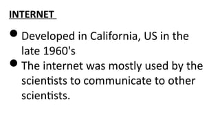 INTERNET
Developed in California, US in the
late 1960's
The internet was mostly used by the
scientists to communicate to other
scientists.
 