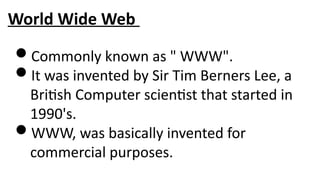 World Wide Web
Commonly known as " WWW".
It was invented by Sir Tim Berners Lee, a
British Computer scientist that started in
1990's.
WWW, was basically invented for
commercial purposes.
 